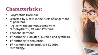Characteristics:
• PolyPeptide Hormone.
• Secreted by β-cells in the islets of langerhans
of pancreas.
• Regulates the metabolic activity of
carbohydrates , fats and Proteins.
• Anabolic Hormone.
• 1st hormone » isolated, purified and synthesis.
• 1st hormone to sequence.
• 1st Hormone to be produced By DNA
technology.
 