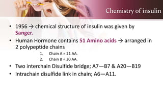 Chemistry of insulin
• 1956 → chemical structure of insulin was given by
Sanger.
• Human Hormone contains 51 Amino acids → arranged in
2 polypeptide chains
1. Chain A = 21 AA.
2. Chain B = 30 AA.
• Two interchain Disulfide bridge; A7—B7 & A20—B19
• Intrachain disulfide link in chain; A6—A11.
 