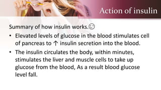 Action of insulin
Summary of how insulin works.😏
• Elevated levels of glucose in the blood stimulates cell
of pancreas to ↑ insulin secretion into the blood.
• The insulin circulates the body, within minutes,
stimulates the liver and muscle cells to take up
glucose from the blood, As a result blood glucose
level fall.
 