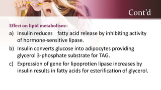 Cont’d
Effect on lipid metabolism:-
a) Insulin reduces fatty acid release by inhibiting activity
of hormone-sensitive lipase.
b) Insulin converts glucose into adipocytes providing
glycerol 3-phosphate substrate for TAG.
c) Expression of gene for lipoprotien lipase increases by
insulin results in fatty acids for esterification of glycerol.
 