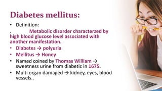 Diabetes mellitus:
• Definition:
. Metabolic disorder characterzed by
high blood glucose level associated with
another manifestation.
• Diabetes → polyuria
• Mellitus → Honey
• Named coined by Thomas William →
sweetness urine from diabetic in 1675.
• Multi organ damaged → kidney, eyes, blood
vessels..
 