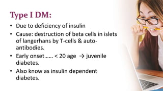 Type I DM:
• Due to deficiency of insulin
• Cause: destruction of beta cells in islets
of langerhans by T-cells & auto-
antibodies.
• Early onset…… < 20 age → juvenile
diabetes.
• Also know as insulin dependent
diabetes.
 