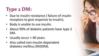 Type 2 DM:
• Due to insulin resistance ( failure of insulin
receptors to give response to insulin).
• Body is unable to use insulin.
• About 90% of diabetic patients have type 2
DM.
• Usually occur < 40 years.
• Also called non-insulin-dependent
diabetes mellitus (NIDDM).
 