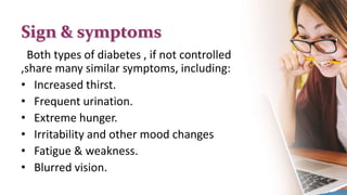 Sign & symptoms
Both types of diabetes , if not controlled
,share many similar symptoms, including:
• Increased thirst.
• Frequent urination.
• Extreme hunger.
• Irritability and other mood changes
• Fatigue & weakness.
• Blurred vision.
 