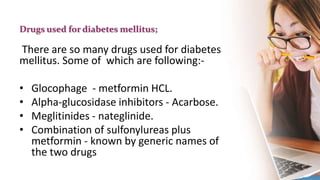Drugs used for diabetes mellitus;
There are so many drugs used for diabetes
mellitus. Some of which are following:-
• Glocophage - metformin HCL.
• Alpha-glucosidase inhibitors - Acarbose.
• Meglitinides - nateglinide.
• Combination of sulfonylureas plus
metformin - known by generic names of
the two drugs
 