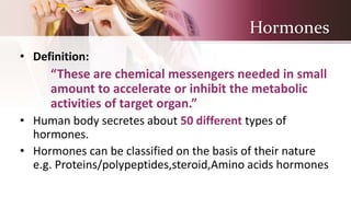 Hormones
• Definition:
“These are chemical messengers needed in small
amount to accelerate or inhibit the metabolic
activities of target organ.”
• Human body secretes about 50 different types of
hormones.
• Hormones can be classified on the basis of their nature
e.g. Proteins/polypeptides,steroid,Amino acids hormones
 