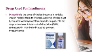 Drugs Used For Insulinoma
• Diazoxide is the drug of choice because it inhibits
insulin release from the tumor. Adverse effects must
be treated with hydrochlorothiazide. In patients not
responsive to or intolerant of diazoxide (10%),
somatostatin may be indicated to prevent
hypoglycemia
 