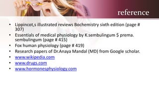 reference
• Lippincot,s illustrated reviews Bochemistry sixth edition (page #
307)
• Essentials of medical physiology by K.sembulingum $ prema.
sembulingum (page # 415)
• Fox human physiology (page # 419)
• Research papers of Dr.Anaya Mandal (MD) from Google scholar.
• www.wikipedia.com
• www.drugs.com
• www.hormonesphysiology.com
 