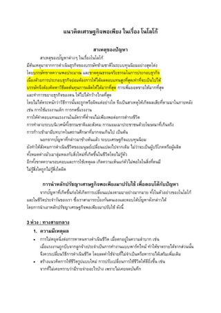 แนวคิดเศรษฐกิจพอเพียง ในเรื่อง โนโลโก้
สำเหตุของปัญหำ
สาเหตุของปัญหาต่างๆ ในเรื่องโนโลโก้
มีต้นเหตุมาจากการดาเนินธุรกิจของบรรษัทข้ามชาติในระบบทุนนิยมอย่างสุดโต่ง
โดยบรรษัทขาดความพอประมาณ และขาดคุณธรรมจริยธรรมในการประกอบธุรกิจ
เนื่องด้วยการประกอบธุรกิจย่อมต้องการให้ได้ผลตอบแทนสูงที่สุดเท่าที่จะเป็นไปได้
บรรษัทจึงต้องคิดหาวิธีลดต้นทุนการผลิตให้ได้มากที่สุด การเพิ่มยอดขายให้มากที่สุด
และทาการขยายธุรกิจของตน ให้ไปได้กว้างไกลที่สุด
โดยไม่ได้ตระหนักว่าวิธีการนั้นจะถูกหรือผิดแต่อย่างใด จึงเป็นสาเหตุให้เกิดผลเสียที่ตามมาในภายหลัง
เช่น การใช้แรงงานเด็ก การกดขี่แรงงาน
การให้ค่าตอบแทนแรงงานในอัตราที่ต่าจนไม่เพียงพอต่อการดารงชีวิต
การทาลายระบบนิเวศน์ทั้งธรรมชาติและสังคม การมอมเมาประชาชนด้วยโฆษณาที่เกินจริง
การก้าวเข้ามามีบทบาทในสถานศึกษาที่มากจนเกินไป เป็นต้น
นอกจากปัญหาที่กล่าวมาข้างต้นแล้ว ระบบเศรษฐกิจแบบทุนนิยม
ยังทาให้สังคมการดาเนินชีวิตของมนุษย์เปลี่ยนแปลงไปจากเดิม ไม่ว่าจะเป็นผู้บริโภคหรือผู้ผลิต
ทั้งหมดต่างมัวเมาลุ่มหลงกับสิ่งใหม่ที่เกิดขึ้นในชีวิตโดยไม่รู้ตัว
อีกทั้งขาดความรอบคอบและการใช้เหตุผล เกิดความเห็นแก่ตัวไม่พอใจในสิ่งที่ตนมี
ไม่รู้สิ่งใดถูกไม่รู้สิ่งใดผิด
กำรนำหลักปรัชญำเศรษฐกิจพอเพียงมำปรับใช้ เพื่อตอบโต้กับปัญหำ
จากปัญหาที่เกิดขึ้นก่อให้เกิดการเปลี่ยนแปลงตามมาอย่างมากมาย ทั้งในตัวอย่างของโนโลโก้
และในชีวิตประจาวันของเรา ซึ่งเราสามารถป้องกันตนเองและตอบโต้ปัญหาดังกล่าวได้
โดยการนาเอาหลักปรัชญาเศรษฐกิจพอเพียงมาปรับใช้ ดังนี้
3 ห่วง : ทำงสำยกลำง
1. ควำมมีเหตุผล
 การไม่หยุดนิ่งต่อการหาหนทางดาเนินชีวิต เมื่อตกอยู่ในความลาบาก เช่น
เมื่อแรงงานถูกบีบจากลูกจ้างประจาเป็นการทางานแบบพาร์ทไทม์ ทาให้ขาดรายได้จากส่วนนั้น
จึงควรเปลี่ยนวิธีการดาเนินชีวิต โดยลดค่าใช้จ่ายที่ไม่จาเป็นหรือหารายได้เสริมเพิ่มเติม
 สร้างแนวคิดการใช้ชีวิตรูปแบบใหม่ การปรับเปลี่ยนการใช้ชีวิตให้ดียิ่งขึ้น เช่น
จากที่ไม่เคยทราบว่ามีรายจ่ายอะไรบ้าง เพราะไม่เคยจดบันทึก
 