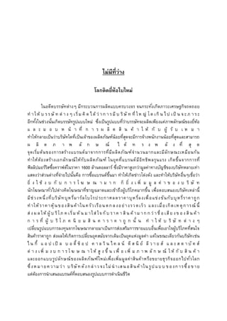 ไม่มีที่ว่ำง
โลกติดยี่ห้อใบใหม่
ในอดีตบรรษัทต่างๆ มีกระบวนการผลิตแบบครบวงจร จนกระทั่งเกิดภาวะเศรษฐกิจถดถอย
ท า ให้ บ ร ร ษั ท ต่ า ง ๆ เริ่ม คิ ด ไ ด้ ว่ า ก า ร มี บ ริษั ท ที่ ให ญ่ โต เกิ น ไ ป เป็ น จ ะ ภ า ร ะ
อีกทั้งในช่วงนั้นเกิดบรรษัทรูปแบบใหม่ ซึ่งเป็นรูปแบบที่ว่าบรรษัทจะผลิตเพียงแค่ภาพลักษณ์ของยี่ห้อ
แ ล ะ ม อ บ ห น้ า ที่ ก า ร ผ ลิ ต สิ น ค้ า ใ ห้ กั บ ผู้ รั บ เ ห ม า
ทาให้กลายเป็นว่าบริษัทใดที่เป็นเจ้าของผลิตภัณฑ์น้อยที่สุดจะมีการจ้างพนักงานน้อยที่สุดและสามารถ
ผ ลิ ต ภ า พ ลั ก ษ ณ์ ไ ด้ ท ร ง พ ลั ง ที่ สุ ด
จุดเริ่มต้นของการสร้างแบรนด์มาจากการที่มีผลิตภัณฑ์จานวนมากและมีลักษณะเหมือนกัน
ทาให้ต้องสร้างเอกลักษณ์ให้กับผลิตภัณฑ์ ในยุคที่แบรนด์มีอิทธิพลรุนแรง เกิดขึ้นจากการที่
ฟิลลิปมอร์ริสซื้อคราฟต์ในราคา 1600 ล้านดอลลาร์ ซึ่งมีราคาสูงกว่ามูลค่าทางบัญชีของบริษัทหลายเท่า
แสดงว่าส่วนต่างที่จ่ายไปนั้นคือ การซื้อแบรนด์ขึ้นมา ทาให้เกิดข่าวโด่งดัง และทาให้บริษัทอื่นๆเชื่อว่า
ยิ่ ง ใ ช้ ง บ กั บ ก า ร โ ฆ ษ ณ า ม า ก ก็ ยิ่ ง เ พิ่ ม มู ล ค่ า ข อ ง บ ริ ษั ท
นักโฆษณาทั่วไปต่างคิดโฆษณาที่ชาญฉลาดและเข้าถึงผู้บริโภคมากขึ้น เพื่อตอบสนองบริษัทเหล่านี้
มีช่วงหนึ่งที่บริษัทบุหรี่มาร์ลโบโรประกาศลดราคาบุหรี่ลงเพื่อแข่งขันกับบุหรี่ราคาถูก
ทาให้ราคาหุ้นของสินค้าในครัวเรือนตก ลงอย่างรวดเร็ว และเมื่อเกิดเหตุการณ์ นี้
ส่ งผ ล ให้ ผู้ บ ริโภ ค เริ่ม หั น ม าใส่ ใจ กั บ ราค า สิน ค้ าม าก ก ว่ าชื่ อ เสีย งข อ งสิน ค้ า
ก า ร ที่ ผู้ บ ริ โ ภ ค นิ ย ม สิ น ค า ร า ค า ถู ก นั้ น ท า ใ ห้ บ ริ ษั ท ต่ า ง ๆ
เปลี่ยนรูปแบบการลงทุนจากโฆษณากลายมาเป็นการส่งเสริมการขายแบบอื่นเพื่อเอาใจผู้บริโภคที่สนใจ
สินค้าราคาถูก ส่งผลให้เกิดการเปลี่ยนยุคสมัยจากเดิมเป็นยุคแห่งมูลค่า แต่ในขณะเดียวกันบริษัทเช่น
ไ น กี้ แ อ ป เปิ ล บ อ ดี้ ช็ อ ป ค า ล วิ น ไ ค ล น์ ดี ส นี ย์ ลี ว า ย ส์ แ ล ะ ส ต า บั ค ส์
ต่ า ง เพิ่ ม ง บ ก า ร โ ฆ ษ ณ า ใ ห้ สู ง ขึ้ น เ พื่ อ เพิ่ ม ภ า พ ลั ก ษ ณ์ ใ ห้ กั บ สิ น ค้ า
และออกแบบรูปลักษณ์ของผลิตภัณฑ์ใหม่เพื่อเพิ่มมูลค่าสินค้าหรือขยายธุรกิจออกไปทั่วโลก
ซึ่งห มายค วามว่า บ ริษัท ดังกล่าวจะไม่น าเสน อสินค้าใน รูป แบ บ ของการซื้อขาย
แต่ต้องการนาเสนอแบรนด์ที่ตอบสนองรูปแบบการดาเนินชีวิต
 