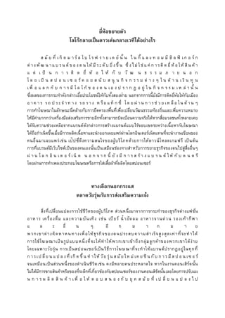 ยี่ห้อขยำยตัว
โลโก้กลำยเป็นดำวเด่นกลำงเวทีได้อย่ำงไร
ส มั ย ที่ เกิ ด ม า ร์ ล โ บ โ ร ฟ ร า ย เด ย์ นั้ น ไ น กี้ แ ล ะ ท อ ม มี ฮิ ล ฟิ เก อ ร์ ก
ต่ างพั ฒ น าแ บ รน ด์ ข อ งต น ให้ มีระดับ ยิ่งขึ้น ซึ่ งไม่ ใช่ แ ค่ ก ารติ ด ยี่ห้ อ ให้ สิน ค้ า
แ ต่ เ ป็ น ก า ร ติ ด ยี่ ห้ อ ใ ห้ กั บ วั ฒ น ธ ร ร ม ภ า ย น อ ก
โ ด ย เ ป็ น ส ป อ น เ ซ อ ร์ ค อ ย ส นั บ ส นุ น กิ จ ก ร ร ม ต่ า ง ๆ ใ น ด้ า น เ งิ น ทุ น
เ พื่ อ แ ล ก กั บ ก า ร มี โ ล โ ก้ ข อ ง ต น เ อ ง ป ร า ก ฏ อ ยู่ ใ น กิ จ ก ร ร ม เ ห ล่ า นั้ น
ซึ่งผลของการกระทาดังกล่าวเอื้อประโยชน์ให้กับทั้งสองฝ่าย นอกจากการนี้ยังมีการติดยี่ห้อให้กับเมือง
อ า ค า ร รถ ป ระจ า ท า ง รถ ราง ห รือ แ ท็ ก ซี่ โด ย ผ่ า น ก ารช่ ว ย เห ลือ ใน ด้ า น ๆ
การทาโฆษณาในลักษณะนี่คล้ายกับการยึดครองพื้นที่เพื่อเปลี่ยนวัฒนธรรมท้องถิ่นและเพิ่มความหมาย
ให้มีค่ามากกว่าเครื่องมือส่งเสริมการขายอีกทั้งสามารถบิดเบือนความจริงได้หากสื่อมวลชนทั้งหลายเคย
ได้รับความช่วยเหลือจากแบรนด์ดังกล่าวการสร้างแบรนด์แบบไร้ขอบเขตระหว่างเนื้อหากับโฆษณา
ได้ถือกาเนิดขึ้นเมื่อมีการผลิตเนื้อหาและนาออกเผยแพร่ผ่านโลกอินเตอร์เน็ตแทนที่จะนางานเขียนของ
คนอื่นมาเผยแพร่เช่น เป๊ปซี่ดึงความสนใจของผู้บริโภคด้วยการให้ดาวน์โหลดเกมฟรี เป็นต้น
การที่แบรนด์มีเว็บไซต์เป็นของตนเองนั้นเป็นเสมือนช่องทางสาหรับการขยายธุรกิจของตนไปสู่สื่ออื่นๆ
ผ่ า น โ ล ก อิ น เต อ ร์ เน็ ต น อ ก จ า ก นี้ ยั ง มี ก า ร ส ร้ า ง แ บ ร น ด์ ใ ห้ กั บ ด น ต รี
โดยผ่านการทาเพลงประกอบโฆษณหรือการใส่เสื้อผ้าที่ผลิตโดยสปอนเซอร์
ทำงเลือกนอกกระแส
ตลำดวัยรุ่นกับกำรส่งเสริมควำมเจ๋ง
สิ่งที่เปลี่ยนแปลงการใช้ชีวิตของผู้บริโภค ส่วนหนึ่งมาจากการกระทาของธุรกิจต่างแฟชั่น
อาหาร เครื่องดื่ม และความบันเทิง เช่น เบียร์ น้าอัดลม อาหารจานด่วน รองเท้ากีฬา
แ ล ะ อื่ น ๆ อี ก ม า ก ม า ย
พวกเขาต่างคิดหาหนทางเพื่อให้ธุรกิจของตนประสบความสาเร็จสูงสุดเท่าที่จะทาได้
การใช้โฆษณาเป็นรูปแบบหนึ่งที่จะให้ทาให้พวกเขาเข้าถึงกลุ่มลูกค้าของพวกเขาได้ง่าย
โดยเฉพาะวัยรุ่น การเป็นสปอนเซอร์เป็นวิธีการโฆษณาที่จะทาให้แบรนด์ปรากฏอยู่ในทุกที่
ก ารเป ลี่ ย น แ ป ล งที่ เกิ ด ขึ้ น ท าให้ วัย รุ่น ส มัย ให ม่ เค ย ชิ น กับ ก าร มี ส ป อ น เซ อ ร์
จนเหมือนเป็นส่วนหนึ่งของดาเนินชีวิตเช่น คงมีหลายคนประหลาดใจ หากในงานคอนเสิร์ตนั้น
ไม่ได้มีการขายสินค้าหรือของที่ระลึกที่เกี่ยวข้องกับสปอนเซอร์ของงานคอนเสิร์ตนั้นเลยโดยการปรับแผ
น ก า ร ผ ลิ ต สิ น ค้ า เ พื่ อ ใ ห้ ต อ บ ส น อ ง กั บ ยุ ค ส มั ย ที่ เ ป ลี่ ย น แ ป ล ง ไ ป
 