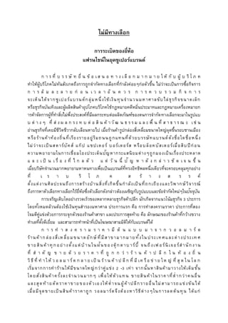 ไม่มีทำงเลือก
กำรระเบิดของยี่ห้อ
แฟรนไชน์ในยุคซูเปอร์แบรนด์
ก า ร ที่ บ ร ร ษั ท ยื่ น ข้ อ เ ส น อ ท า ง เ ลื อ ก ม า ก ม า ย ใ ห้ กั บ ผู้ บ ริ โ ภ ค
ทาให้ผู้บริโภคไม่ทันสังเกตถึงการถูกจากัดทางเลือกที่กาลังค่อยๆก่อตัวขึ้น ไม่ว่าจะเป็นการซื้อกิจการ
ก า ร ล้ ม ล ะ ล า ย ก่ อ น เ ว ล า อั น ค ว ร ก า ร ค ว บ ร ว ม กิ จ ก า ร
จะเห็นได้จากซูเปอร์แบรนด์กลุ่มหนึ่งใช้เงินทุนจานวนมหาศาลขับไล่ธุรกิจขนาดเล็ก
หรือธุรกิจบันเทิงและผู้ผลิตสินค้าอุปโภคบริโภคใช้กฎหมายคดีหมิ่นประมาทและกฎหมายเครื่องหมายก
ารค้าจัดการผู้ที่ทาสิ่งไม่พึ่งประสงค์ที่มีผลกระทบต่อผลิตภัณฑ์ของตนการจากัดทางเลือกจะมาในรูปแบ
บ ต่ า ง ๆ ที่ ส่ ง ผ ล ก ร ะ ท บ ต่ อ สิ น ค้ า วั ฒ น ธ ร ร ม แ ล ะ พื้ น ที่ ส า ธ า ร ณ ะ เช่ น
ย่านธุรกิจที่เคยมีชีวิตชีวากลับเลือนหายไป เมื่อร้านค้ารูปกล่องสี่เหลี่ยมขนาดใหญ่ผุดขึ้นรอบชานเมือง
หรือร้านค้าท้องถิ่นที่เรียงรายอยู่ริมถนนถูกแทนที่ด้วยบรรษัทแบรนด์ดังชื่อใดชื่อหนึ่ง
ไม่ว่าจะเป็นสตาร์บัคส์ แก๊ป แชปเตอร์ บอร์เดอร์ส หรือบล็อคบัสเตอร์เมื่อสิบปีก่อน
ความพยายามในการเชื่อมโยงประเด็นปัญหากระแสนิยมต่างๆถูกมองเป็นเรื่องประหลาด
แ ล ะ เ ป็ น เ รื่ อ ง ที่ ไ ก ล ตั ว แ ต่ วั น นี้ ปั ญ ห า ดั ง ก ล่ า ว ชั ด เ จ น ขึ้ น
เมื่อบริษัทจานวนมากพยายามหาหนทางเพื่อเป็นแบรนด์ที่ทรงอิทธิพลหนึ่งเดียวที่จะครอบคลุมทุกอย่าง
ที่ เ ร า บ ริ โ ภ ค ส ร้ า ง ส ร ร ค์
ตั้งแต่งานศิลปะจนถึงการสร้างบ้านสิ่งที่เกิดขึ้นกาลังเป็นที่ถกเถียงและวิพากษ์วิจารณ์
ถึงการหาตัวเลือกทางเลือกไร้ยี่ห้อซึ่งตัวเลือกดังกล่าวต้องเผชิญกับรูปแบบและข้อจากัดใหม่ๆในปัจจุบัน
การเจริญเติบโตอย่างรวดเร็วของหลากหลายธุรกิจค้าปลีก มักเกิดจากแนวโน้มธุรกิจ 3 ประการ
โดยทั้งหมดล้วนต้องใช้เงินทุนสารองมหาศาล ประการแรก คือ การทาสงครามราคา ประการที่สอง
โจมตีคู่แข่งด้วยการกระจุกตัวของร้านค้าสาขา และประการสุดท้าย คือ ลักษณะของร้านค้าที่กว้างขวาง
ทาเลที่ตั้งดีเยี่ยม และสามารถทาหน้าที่เป็นโฆษณาสามมิติให้กับแบรนด์ได้
ก า ร ท า ส ง ค ร า ม ร า ค า มี ต้ น แ บ บ ม า จ า ก ว อ ล ม า ร์ ต
ร้านค้ากล่องสี่เหลี่ยมขนาดยักษ์ ที่มีสาขามากมายทั้งในประเทศและต่างประเท ศ
ขายสินค้าทุกอย่างตั้งแต่บ้ านในฝันของตุ๊กตาบาร์บี้ จนถึงเฟ อร์นิเจอร์สานักงาน
ที่ ส า คั ญ ข า ย ด้ ว ย ร า ค า ที่ ถู ก ก ว่ า ร้ า น ค้ า ป ลี ก ใ น ท้ อ ง ถิ่ น
วิธี ที่ ท า ให้ ว อ ล ม า ร์ต ก ล า ย เป็ น ร้า น ค้ า ป ลี ก ที่ มี เค รือ ข่ า ย ให ญ่ ที่ สุ ด ใน โล ก
เริ่มจากการทาร้านให้มีขนาดใหญ่กว่าคู่แข่ง 2 -3 เท่า จากนั้นหาสินค้ามาวางให้เต็มชั้น
โดยสั่งสินค้าครั้งละจานวนมากๆ เพื่อให้ตัวแทน ขายสินค้าในราคาที่ต่ากว่าคนอื่น
และสุดท้ายตัดราคาขายของตัวเองให้ต่ าจนผู้ค้าปลีกรายอื่นไม่สามารถแข่งขันได้
เมื่อมีจุดขายเป็ นสินค้าราคาถูก วอลมาร์ตจึงต้องหาวิธีต่างๆในการลดต้นทุน ได้แก่
 