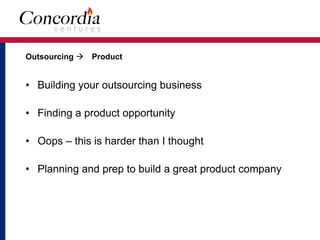 Outsourcing ! Product 
• Building your outsourcing business
• Finding a product opportunity
• Oops – this is harder than I thought
• Planning and prep to build a great product company
 