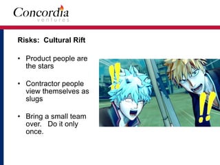 Risks: Cultural Rift
• Product people are
the stars
• Contractor people
view themselves as
slugs
• Bring a small team
over. Do it only
once.
 