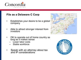 File as a Delaware C Corp
• Establishes your desire to be a global
company
• Able to attract stronger interest from
investors
• OK to operate out of home country as
long as it makes sense
– Lower labor costs
– Stable workforce
• Speak with an attorney about tax
and IP considerations
 