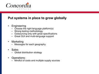 Put systems in place to grow globally
• Engineering
– Choose the right language platform(s)
– Strong testing methodology
– Outsourcing only with great specifications
– Great GUI and multi-language support
• Marketing
– Messages for each geography
• Sales
– Global distribution strategy
• Operations:
– Mindful of costs and multiple supply sources
 