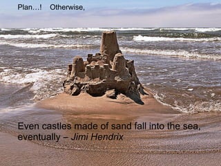 Even castles made of sand fall into the sea,
eventually – Jimi Hendrix
Plan…! Otherwise,
 