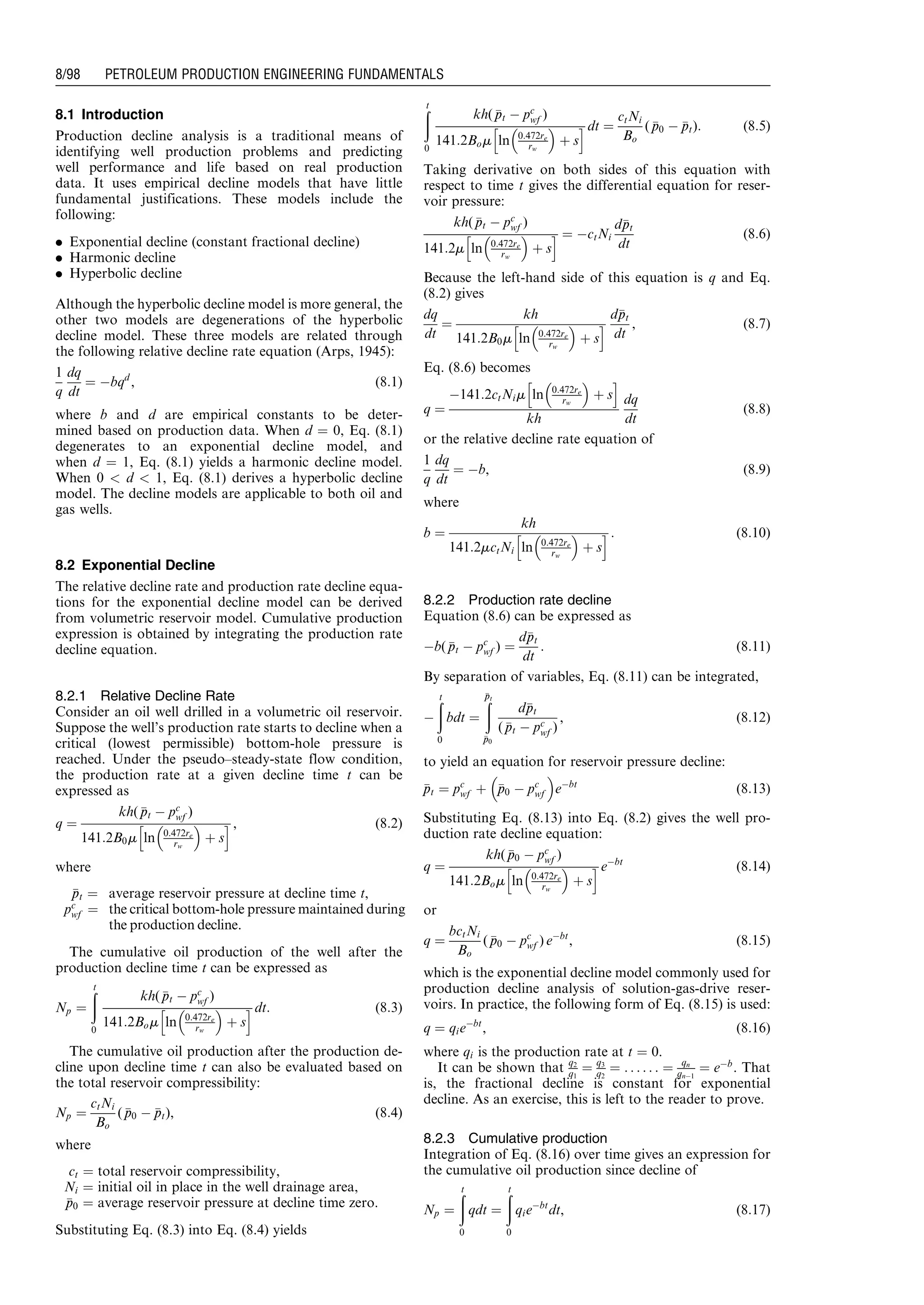 8.1 Introduction
Production decline analysis is a traditional means of
identifying well production problems and predicting
well performance and life based on real production
data. It uses empirical decline models that have little
fundamental justifications. These models include the
following:
. Exponential decline (constant fractional decline)
. Harmonic decline
. Hyperbolic decline
Although the hyperbolic decline model is more general, the
other two models are degenerations of the hyperbolic
decline model. These three models are related through
the following relative decline rate equation (Arps, 1945):
1
q
dq
dt
¼ Àbqd
, (8:1)
where b and d are empirical constants to be deter-
mined based on production data. When d ¼ 0, Eq. (8.1)
degenerates to an exponential decline model, and
when d ¼ 1, Eq. (8.1) yields a harmonic decline model.
When 0  d  1, Eq. (8.1) derives a hyperbolic decline
model. The decline models are applicable to both oil and
gas wells.
8.2 Exponential Decline
The relative decline rate and production rate decline equa-
tions for the exponential decline model can be derived
from volumetric reservoir model. Cumulative production
expression is obtained by integrating the production rate
decline equation.
8.2.1 Relative Decline Rate
Consider an oil well drilled in a volumetric oil reservoir.
Suppose the well’s production rate starts to decline when a
critical (lowest permissible) bottom-hole pressure is
reached. Under the pseudo–steady-state flow condition,
the production rate at a given decline time t can be
expressed as
q ¼
kh( ppt À pc
wf )
141:2B0m ln 0:472re
rw
 
þ s
h i , (8:2)
where
ppt ¼ average reservoir pressure at decline time t,
pc
wf ¼ the critical bottom-hole pressure maintained during
the production decline.
The cumulative oil production of the well after the
production decline time t can be expressed as
Np ¼
ðt
0
kh( ppt À pc
wf )
141:2Bom ln 0:472re
rw
 
þ s
h i dt: (8:3)
The cumulative oil production after the production de-
cline upon decline time t can also be evaluated based on
the total reservoir compressibility:
Np ¼
ctNi
Bo
( pp0 À ppt), (8:4)
where
ct ¼ total reservoir compressibility,
Ni ¼ initial oil in place in the well drainage area,
pp0 ¼ average reservoir pressure at decline time zero.
Substituting Eq. (8.3) into Eq. (8.4) yields
ðt
0
kh( ppt À pc
wf )
141:2Bom ln 0:472re
rw
 
þ s
h i dt ¼
ctNi
Bo
( pp0 À ppt): (8:5)
Taking derivative on both sides of this equation with
respect to time t gives the differential equation for reser-
voir pressure:
kh( ppt À pc
wf )
141:2m ln 0:472re
rw
 
þ s
h i ¼ ÀctNi
dppt
dt
(8:6)
Because the left-hand side of this equation is q and Eq.
(8.2) gives
dq
dt
¼
kh
141:2B0m ln 0:472re
rw
 
þ s
h i
dppt
dt
, (8:7)
Eq. (8.6) becomes
q ¼
À141:2ctNim ln 0:472re
rw
 
þ s
h i
kh
dq
dt
(8:8)
or the relative decline rate equation of
1
q
dq
dt
¼ Àb, (8:9)
where
b ¼
kh
141:2mctNi ln 0:472re
rw
 
þ s
h i : (8:10)
8.2.2 Production rate decline
Equation (8.6) can be expressed as
Àb( ppt À pc
wf ) ¼
dppt
dt
: (8:11)
By separation of variables, Eq. (8.11) can be integrated,
À
ðt
0
bdt ¼
ðppt
pp0
dppt
( ppt À pc
wf )
, (8:12)
to yield an equation for reservoir pressure decline:
ppt ¼ pc
wf þ pp0 À pc
wf
 
eÀbt
(8:13)
Substituting Eq. (8.13) into Eq. (8.2) gives the well pro-
duction rate decline equation:
q ¼
kh( pp0 À pc
wf )
141:2Bom ln 0:472re
rw
 
þ s
h i eÀbt
(8:14)
or
q ¼
bctNi
Bo
( pp0 À pc
wf ) eÀbt
, (8:15)
which is the exponential decline model commonly used for
production decline analysis of solution-gas-drive reser-
voirs. In practice, the following form of Eq. (8.15) is used:
q ¼ qieÀbt
, (8:16)
where qi is the production rate at t ¼ 0.
It can be shown that q2
q1
¼ q3
q2
¼ . . . . . . ¼ qn
qnÀ1
¼ eÀb
. That
is, the fractional decline is constant for exponential
decline. As an exercise, this is left to the reader to prove.
8.2.3 Cumulative production
Integration of Eq. (8.16) over time gives an expression for
the cumulative oil production since decline of
Np ¼
ðt
0
qdt ¼
ðt
0
qieÀbt
dt, (8:17)
Guo, Boyun / Computer Assited Petroleum Production Engg 0750682701_chap08 Final Proof page 98 20.12.2006 10:36am
8/98 PETROLEUM PRODUCTION ENGINEERING FUNDAMENTALS
 