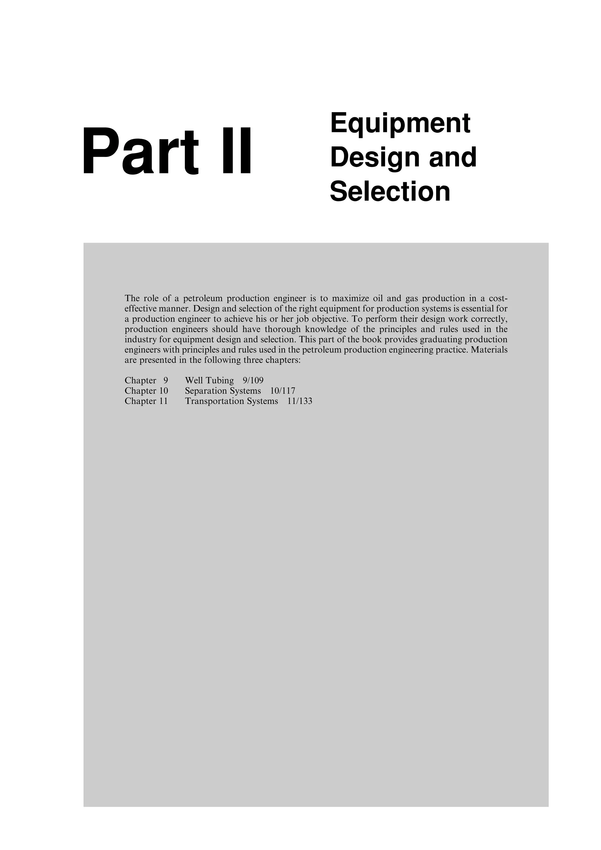 Part II
Equipment
Design and
Selection
The role of a petroleum production engineer is to maximize oil and gas production in a cost-
effective manner. Design and selection of the right equipment for production systems is essential for
a production engineer to achieve his or her job objective. To perform their design work correctly,
production engineers should have thorough knowledge of the principles and rules used in the
industry for equipment design and selection. This part of the book provides graduating production
engineers with principles and rules used in the petroleum production engineering practice. Materials
are presented in the following three chapters:
Chapter 9 Well Tubing 9/109
Chapter 10 Separation Systems 10/117
Chapter 11 Transportation Systems 11/133
Guo, Boyun / Computer Assited Petroleum Production Engg 0750682701_chap09 Final Proof page 107 21.12.2006 2:16pm
 