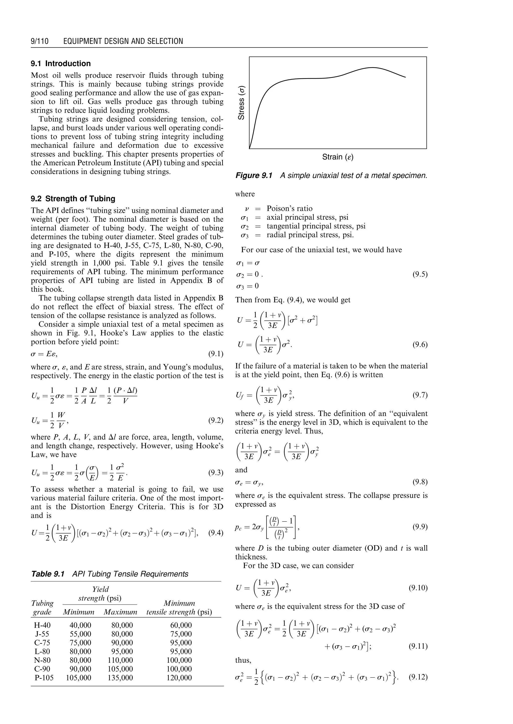 9.1 Introduction
Most oil wells produce reservoir fluids through tubing
strings. This is mainly because tubing strings provide
good sealing performance and allow the use of gas expan-
sion to lift oil. Gas wells produce gas through tubing
strings to reduce liquid loading problems.
Tubing strings are designed considering tension, col-
lapse, and burst loads under various well operating condi-
tions to prevent loss of tubing string integrity including
mechanical failure and deformation due to excessive
stresses and buckling. This chapter presents properties of
the American Petroleum Institute (API) tubing and special
considerations in designing tubing strings.
9.2 Strength of Tubing
The API defines ‘‘tubing size’’ using nominal diameter and
weight (per foot). The nominal diameter is based on the
internal diameter of tubing body. The weight of tubing
determines the tubing outer diameter. Steel grades of tub-
ing are designated to H-40, J-55, C-75, L-80, N-80, C-90,
and P-105, where the digits represent the minimum
yield strength in 1,000 psi. Table 9.1 gives the tensile
requirements of API tubing. The minimum performance
properties of API tubing are listed in Appendix B of
this book.
The tubing collapse strength data listed in Appendix B
do not reflect the effect of biaxial stress. The effect of
tension of the collapse resistance is analyzed as follows.
Consider a simple uniaxial test of a metal specimen as
shown in Fig. 9.1, Hooke’s Law applies to the elastic
portion before yield point:
s ¼ E«, (9:1)
where s, «, and E are stress, strain, and Young’s modulus,
respectively. The energy in the elastic portion of the test is
Uu ¼
1
2
s« ¼
1
2
P
A
Dl
L
¼
1
2
(P Á Dl)
V
Uu ¼
1
2
W
V
, (9:2)
where P, A, L, V, and Dl are force, area, length, volume,
and length change, respectively. However, using Hooke’s
Law, we have
Uu ¼
1
2
s« ¼
1
2
s
s
E
 
¼
1
2
s2
E
: (9:3)
To assess whether a material is going to fail, we use
various material failure criteria. One of the most import-
ant is the Distortion Energy Criteria. This is for 3D
and is
U ¼
1
2
1þv
3E
 
½ s1 Às2ð Þ2
þ s2 Às3ð Þ2
þ s3 Às1ð Þ2
Š, (9:4)
where
n ¼ Poison’s ratio
s1 ¼ axial principal stress, psi
s2 ¼ tangential principal stress, psi
s3 ¼ radial principal stress, psi.
For our case of the uniaxial test, we would have
s1 ¼ s
s2 ¼ 0
s3 ¼ 0
: (9:5)
Then from Eq. (9.4), we would get
U ¼
1
2
1 þ v
3E
 
s2
þ s2
Â Ã
U ¼
1 þ v
3E
 
s2
: (9:6)
If the failure of a material is taken to be when the material
is at the yield point, then Eq. (9.6) is written
Uf ¼
1 þ v
3E
 
s 2
y, (9:7)
where sy is yield stress. The definition of an ‘‘equivalent
stress’’ is the energy level in 3D, which is equivalent to the
criteria energy level. Thus,
1 þ v
3E
 
s2
e ¼
1 þ v
3E
 
s2
y
and
se ¼ sy, (9:8)
where se is the equivalent stress. The collapse pressure is
expressed as
pc ¼ 2sy
D
t
À Á
À 1
D
t
À Á2
 #
, (9:9)
where D is the tubing outer diameter (OD) and t is wall
thickness.
For the 3D case, we can consider
U ¼
1 þ v
3E
 
s2
e , (9:10)
where se is the equivalent stress for the 3D case of
1 þ v
3E
 
s2
e ¼
1
2
1 þ v
3E
 
Â
(s1 À s2)2
þ (s2 À s3)2
þ (s3 À s1)2
Ã
; (9:11)
thus,
s2
e ¼
1
2
s1 À s2ð Þ2
þ s2 À s3ð Þ2
þ ðs3 À s1Þ2
n o
: (9:12)
Table 9.1 API Tubing Tensile Requirements
Tubing
grade
Yield
strength (psi)
Minimum
tensile strength (psi)Minimum Maximum
H-40 40,000 80,000 60,000
J-55 55,000 80,000 75,000
C-75 75,000 90,000 95,000
L-80 80,000 95,000 95,000
N-80 80,000 110,000 100,000
C-90 90,000 105,000 100,000
P-105 105,000 135,000 120,000
Strain (e)
Stress(s)
Figure 9.1 A simple uniaxial test of a metal specimen.
Guo, Boyun / Computer Assited Petroleum Production Engg 0750682701_chap09 Final Proof page 110 21.12.2006 2:16pm
9/110 EQUIPMENT DESIGN AND SELECTION
 