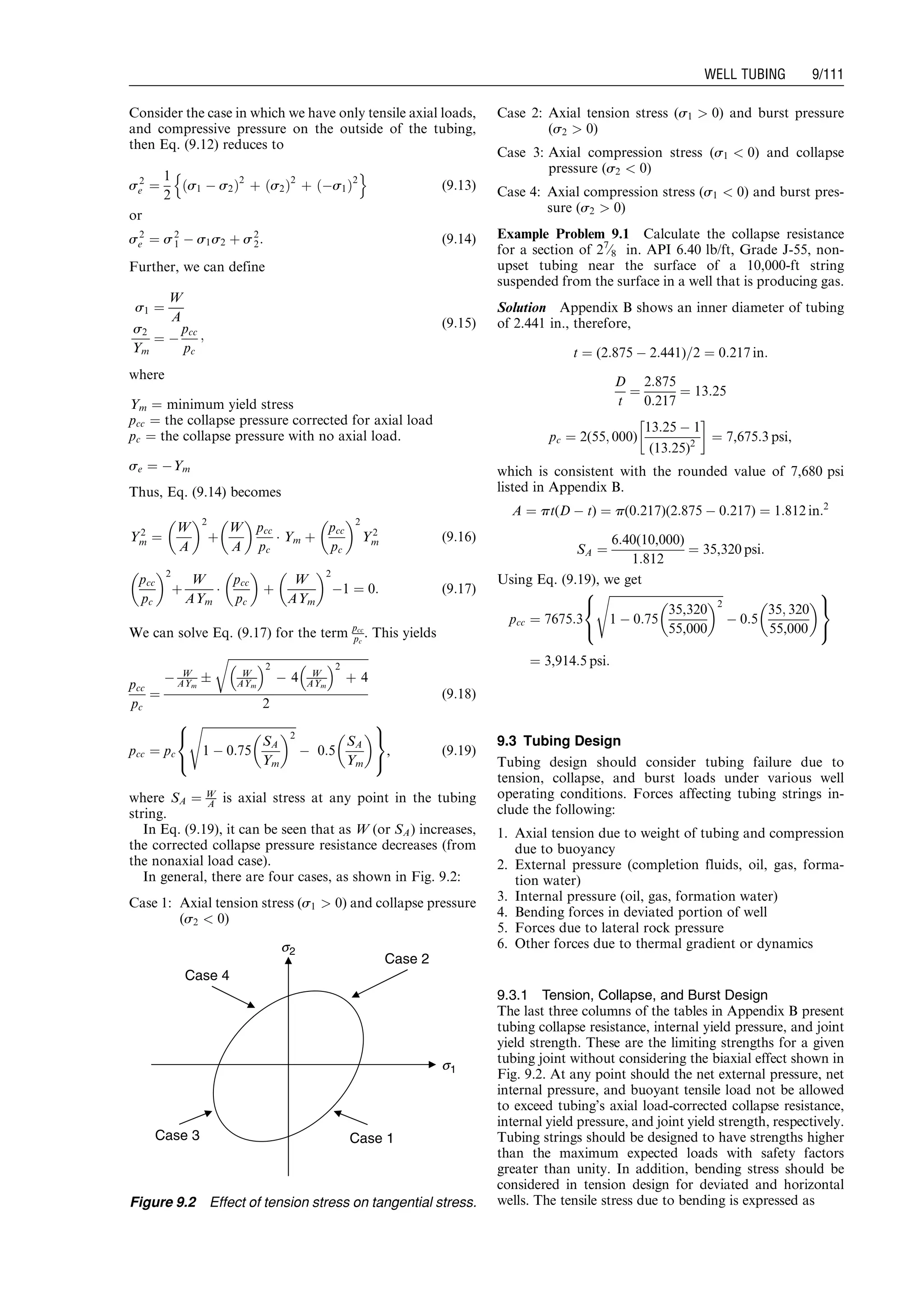 Consider the case in which we have only tensile axial loads,
and compressive pressure on the outside of the tubing,
then Eq. (9.12) reduces to
s2
e ¼
1
2
s1 À s2ð Þ2
þ s2ð Þ2
þ Às1ð Þ2
n o
(9:13)
or
s2
e ¼ s2
1 À s1s2 þ s2
2: (9:14)
Further, we can define
s1 ¼
W
A
s2
Ym
¼ À
pcc
pc
;
(9:15)
where
Ym ¼ minimum yield stress
pcc ¼ the collapse pressure corrected for axial load
pc ¼ the collapse pressure with no axial load.
se ¼ ÀYm
Thus, Eq. (9.14) becomes
Y2
m ¼
W
A
 2
þ
W
A
 
pcc
pc
Á Ym þ
pcc
pc
 2
Y2
m (9:16)
pcc
pc
 2
þ
W
AYm
Á
pcc
pc
 
þ
W
AYm
 2
À1 ¼ 0: (9:17)
We can solve Eq. (9.17) for the term pcc
pc
. This yields
pcc
pc
¼
À W
AYm
Æ
ﬃﬃﬃﬃﬃﬃﬃﬃﬃﬃﬃﬃﬃﬃﬃﬃﬃﬃﬃﬃﬃﬃﬃﬃﬃﬃﬃﬃﬃﬃﬃﬃﬃﬃﬃﬃﬃﬃﬃﬃﬃﬃﬃﬃﬃﬃﬃﬃ
W
AYm
 2
À 4 W
AYm
 2
þ 4
r
2
(9:18)
pcc ¼ pc
ﬃﬃﬃﬃﬃﬃﬃﬃﬃﬃﬃﬃﬃﬃﬃﬃﬃﬃﬃﬃﬃﬃﬃﬃﬃﬃﬃﬃﬃﬃﬃﬃﬃ
1 À 0:75
SA
Ym
 2
s
À 0:5
SA
Ym
 
8

:
9
=
;
, (9:19)
where SA ¼ W
A is axial stress at any point in the tubing
string.
In Eq. (9.19), it can be seen that as W (or SA) increases,
the corrected collapse pressure resistance decreases (from
the nonaxial load case).
In general, there are four cases, as shown in Fig. 9.2:
Case 1: Axial tension stress (s1  0) and collapse pressure
(s2  0)
Case 2: Axial tension stress (s1  0) and burst pressure
(s2  0)
Case 3: Axial compression stress (s1  0) and collapse
pressure (s2  0)
Case 4: Axial compression stress (s1  0) and burst pres-
sure (s2  0)
Example Problem 9.1 Calculate the collapse resistance
for a section of 27
⁄8 in. API 6.40 lb/ft, Grade J-55, non-
upset tubing near the surface of a 10,000-ft string
suspended from the surface in a well that is producing gas.
Solution Appendix B shows an inner diameter of tubing
of 2.441 in., therefore,
t ¼ (2:875 À 2:441)=2 ¼ 0:217 in:
D
t
¼
2:875
0:217
¼ 13:25
pc ¼ 2(55; 000)
13:25 À 1
(13:25)2
!
¼ 7,675:3 psi,
which is consistent with the rounded value of 7,680 psi
listed in Appendix B.
A ¼ pt(D À t) ¼ p(0:217)(2:875 À 0:217) ¼ 1:812 in:2
SA ¼
6:40(10,000)
1:812
¼ 35,320 psi:
Using Eq. (9.19), we get
pcc ¼ 7675:3
ﬃﬃﬃﬃﬃﬃﬃﬃﬃﬃﬃﬃﬃﬃﬃﬃﬃﬃﬃﬃﬃﬃﬃﬃﬃﬃﬃﬃﬃﬃﬃﬃﬃﬃﬃﬃﬃﬃﬃﬃ
1 À 0:75
35,320
55,000
 2
s
À 0:5
35; 320
55,000
 
8

:
9
=
;
¼ 3,914:5 psi:
9.3 Tubing Design
Tubing design should consider tubing failure due to
tension, collapse, and burst loads under various well
operating conditions. Forces affecting tubing strings in-
clude the following:
1. Axial tension due to weight of tubing and compression
due to buoyancy
2. External pressure (completion fluids, oil, gas, forma-
tion water)
3. Internal pressure (oil, gas, formation water)
4. Bending forces in deviated portion of well
5. Forces due to lateral rock pressure
6. Other forces due to thermal gradient or dynamics
9.3.1 Tension, Collapse, and Burst Design
The last three columns of the tables in Appendix B present
tubing collapse resistance, internal yield pressure, and joint
yield strength. These are the limiting strengths for a given
tubing joint without considering the biaxial effect shown in
Fig. 9.2. At any point should the net external pressure, net
internal pressure, and buoyant tensile load not be allowed
to exceed tubing’s axial load-corrected collapse resistance,
internal yield pressure, and joint yield strength, respectively.
Tubing strings should be designed to have strengths higher
than the maximum expected loads with safety factors
greater than unity. In addition, bending stress should be
considered in tension design for deviated and horizontal
wells. The tensile stress due to bending is expressed as
Case 4
Case 2
Case 3 Case 1
s2
s1
Figure 9.2 Effect of tension stress on tangential stress.
Guo, Boyun / Computer Assited Petroleum Production Engg 0750682701_chap09 Final Proof page 111 21.12.2006 2:16pm
WELL TUBING 9/111
 