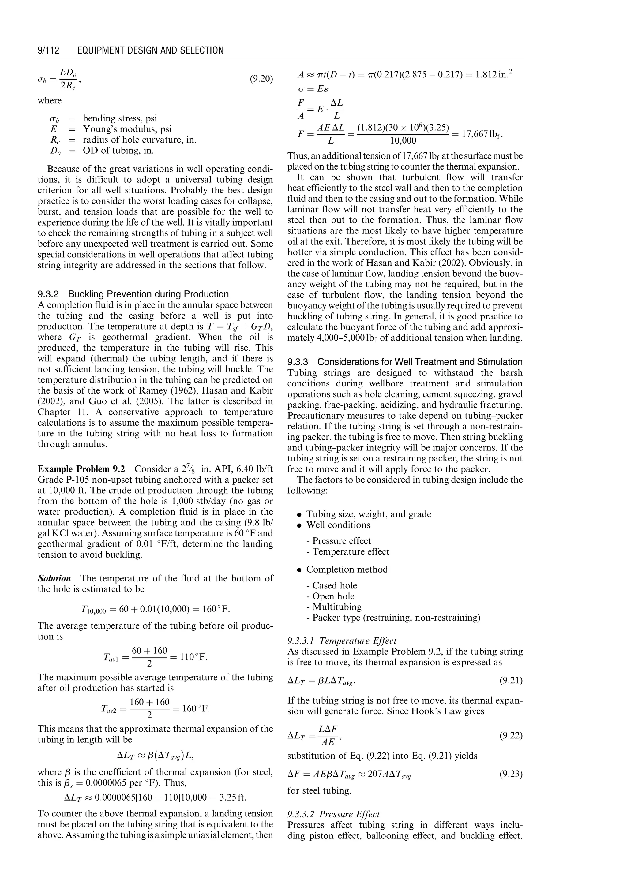 b ¼
EDo
2Rc
, (9:20)
where
sb ¼ bending stress, psi
E ¼ Young’s modulus, psi
Rc ¼ radius of hole curvature, in.
Do ¼ OD of tubing, in.
Because of the great variations in well operating condi-
tions, it is difficult to adopt a universal tubing design
criterion for all well situations. Probably the best design
practice is to consider the worst loading cases for collapse,
burst, and tension loads that are possible for the well to
experience during the life of the well. It is vitally important
to check the remaining strengths of tubing in a subject well
before any unexpected well treatment is carried out. Some
special considerations in well operations that affect tubing
string integrity are addressed in the sections that follow.
9.3.2 Buckling Prevention during Production
A completion fluid is in place in the annular space between
the tubing and the casing before a well is put into
production. The temperature at depth is T ¼ Tsf þ GT D,
where GT is geothermal gradient. When the oil is
produced, the temperature in the tubing will rise. This
will expand (thermal) the tubing length, and if there is
not sufficient landing tension, the tubing will buckle. The
temperature distribution in the tubing can be predicted on
the basis of the work of Ramey (1962), Hasan and Kabir
(2002), and Guo et al. (2005). The latter is described in
Chapter 11. A conservative approach to temperature
calculations is to assume the maximum possible tempera-
ture in the tubing string with no heat loss to formation
through annulus.
Example Problem 9.2 Consider a 27
⁄8 in. API, 6.40 lb/ft
Grade P-105 non-upset tubing anchored with a packer set
at 10,000 ft. The crude oil production through the tubing
from the bottom of the hole is 1,000 stb/day (no gas or
water production). A completion fluid is in place in the
annular space between the tubing and the casing (9.8 lb/
gal KCl water). Assuming surface temperature is 60 8F and
geothermal gradient of 0.01 8F/ft, determine the landing
tension to avoid buckling.
Solution The temperature of the fluid at the bottom of
the hole is estimated to be
T10,000 ¼ 60 þ 0:01(10,000) ¼ 160
F:
The average temperature of the tubing before oil produc-
tion is
Tav1 ¼
60 þ 160
2
¼ 110
F:
The maximum possible average temperature of the tubing
after oil production has started is
Tav2 ¼
160 þ 160
2
¼ 160
F:
This means that the approximate thermal expansion of the
tubing in length will be
DLT % b DTavg
À Á
L,
where b is the coefficient of thermal expansion (for steel,
this is bs ¼ 0:0000065 per 8F). Thus,
DLT % 0:0000065[160 À 110]10,000 ¼ 3:25 ft:
To counter the above thermal expansion, a landing tension
must be placed on the tubing string that is equivalent to the
above. Assumingthe tubingisasimpleuniaxialelement,then
A % pt(D À t) ¼ p(0:217)(2:875 À 0:217) ¼ 1:812 in:2
s ¼ E«
F
A
¼ E Á
DL
L
F ¼
AE DL
L
¼
(1:812)(30 Â 106
)(3:25)
10,000
¼ 17,667 lbf :
Thus,anadditionaltensionof17,667 lbf atthesurfacemustbe
placed on the tubing string to counter the thermal expansion.
It can be shown that turbulent flow will transfer
heat efficiently to the steel wall and then to the completion
fluid and then to the casing and out to the formation. While
laminar flow will not transfer heat very efficiently to the
steel then out to the formation. Thus, the laminar flow
situations are the most likely to have higher temperature
oil at the exit. Therefore, it is most likely the tubing will be
hotter via simple conduction. This effect has been consid-
ered in the work of Hasan and Kabir (2002). Obviously, in
the case of laminar flow, landing tension beyond the buoy-
ancy weight of the tubing may not be required, but in the
case of turbulent flow, the landing tension beyond the
buoyancy weight of the tubing is usually required to prevent
buckling of tubing string. In general, it is good practice to
calculate the buoyant force of the tubing and add approxi-
mately 4,000---5,000 lbf of additional tension when landing.
9.3.3 Considerations for Well Treatment and Stimulation
Tubing strings are designed to withstand the harsh
conditions during wellbore treatment and stimulation
operations such as hole cleaning, cement squeezing, gravel
packing, frac-packing, acidizing, and hydraulic fracturing.
Precautionary measures to take depend on tubing–packer
relation. If the tubing string is set through a non-restrain-
ing packer, the tubing is free to move. Then string buckling
and tubing–packer integrity will be major concerns. If the
tubing string is set on a restraining packer, the string is not
free to move and it will apply force to the packer.
The factors to be considered in tubing design include the
following:
. Tubing size, weight, and grade
. Well conditions
- Pressure effect
- Temperature effect
. Completion method
- Cased hole
- Open hole
- Multitubing
- Packer type (restraining, non-restraining)
9.3.3.1 Temperature Effect
As discussed in Example Problem 9.2, if the tubing string
is free to move, its thermal expansion is expressed as
DLT ¼ bLDTavg: (9:21)
If the tubing string is not free to move, its thermal expan-
sion will generate force. Since Hook’s Law gives
DLT ¼
LDF
AE
, (9:22)
substitution of Eq. (9.22) into Eq. (9.21) yields
DF ¼ AEbDTavg % 207ADTavg (9:23)
for steel tubing.
9.3.3.2 Pressure Effect
Pressures affect tubing string in different ways inclu-
ding piston effect, ballooning effect, and buckling effect.
Guo, Boyun / Computer Assited Petroleum Production Engg 0750682701_chap09 Final Proof page 112 21.12.2006 2:16pm
9/112 EQUIPMENT DESIGN AND SELECTION
 