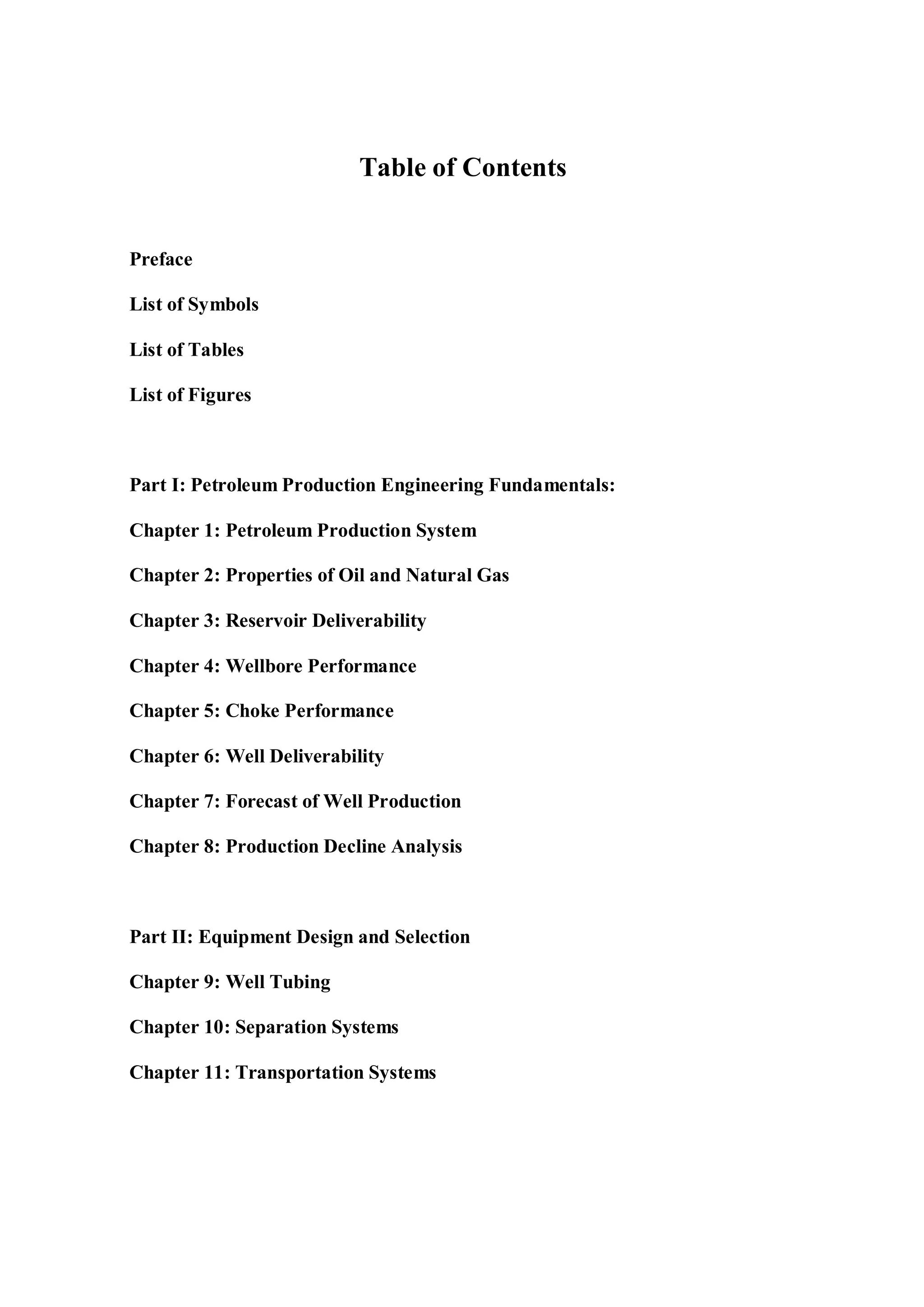 Table of Contents
Preface
List of Symbols
List of Tables
List of Figures
Part I: Petroleum Production Engineering Fundamentals:
Chapter 1: Petroleum Production System
Chapter 2: Properties of Oil and Natural Gas
Chapter 3: Reservoir Deliverability
Chapter 4: Wellbore Performance
Chapter 5: Choke Performance
Chapter 6: Well Deliverability
Chapter 7: Forecast of Well Production
Chapter 8: Production Decline Analysis
Part II: Equipment Design and Selection
Chapter 9: Well Tubing
Chapter 10: Separation Systems
Chapter 11: Transportation Systems
 