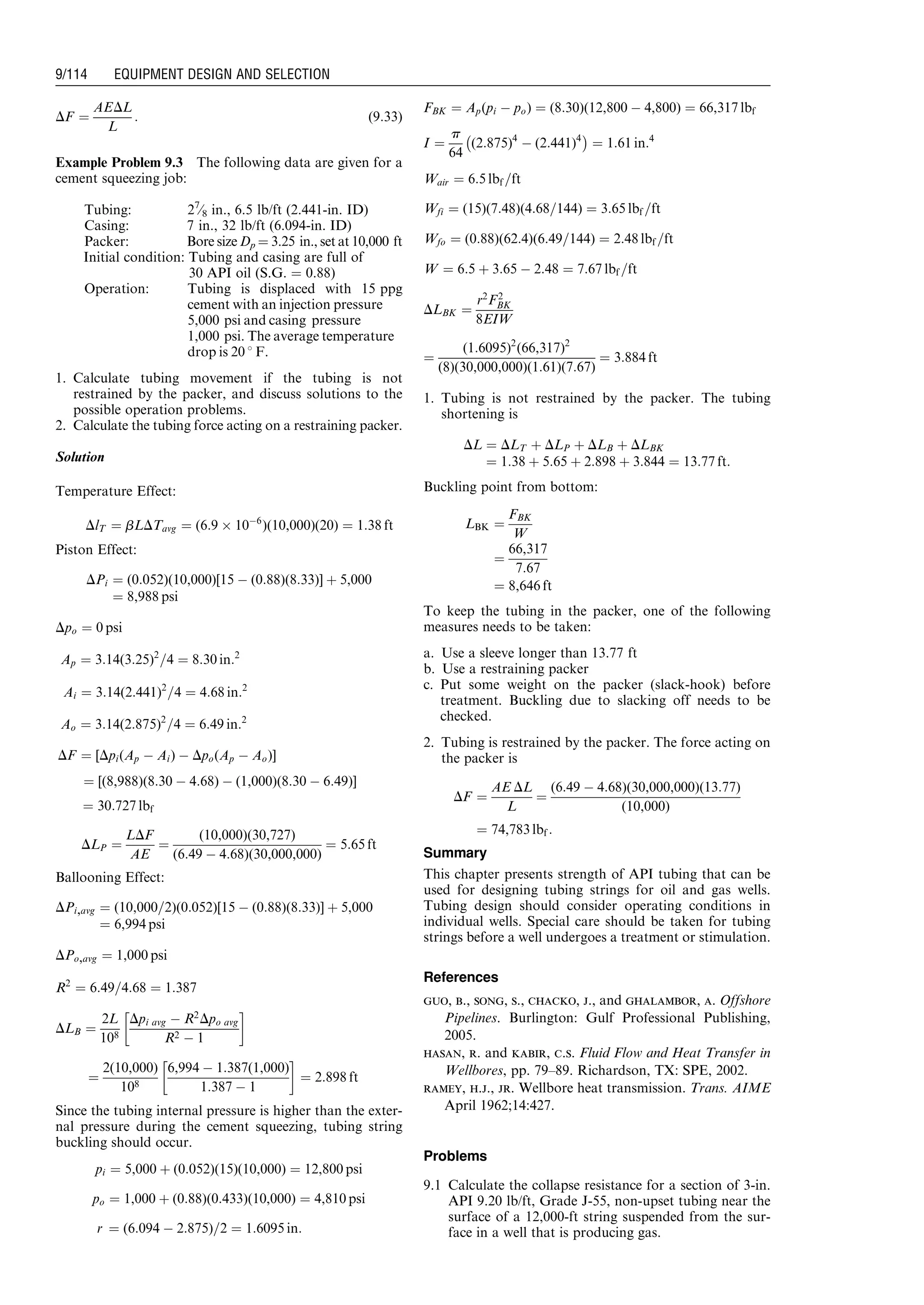 DF ¼
AEDL
L
: (9:33)
Example Problem 9.3 The following data are given for a
cement squeezing job:
Tubing: 27
⁄8 in., 6.5 lb/ft (2.441-in. ID)
Casing: 7 in., 32 lb/ft (6.094-in. ID)
Packer: Bore size Dp ¼ 3.25 in., set at 10,000 ft
Initial condition: Tubing and casing are full of
30 API oil (S.G. ¼ 0.88)
Operation: Tubing is displaced with 15 ppg
cement with an injection pressure
5,000 psi and casing pressure
1,000 psi. The average temperature
drop is 20 8 F.
1. Calculate tubing movement if the tubing is not
restrained by the packer, and discuss solutions to the
possible operation problems.
2. Calculate the tubing force acting on a restraining packer.
Solution
Temperature Effect:
DlT ¼ bLDTavg ¼ (6:9 Â 10À6
)(10,000)(20) ¼ 1:38 ft
Piston Effect:
DPi ¼ (0:052)(10,000)[15 À (0:88)(8:33)] þ 5,000
¼ 8,988 psi
Dpo ¼ 0 psi
Ap ¼ 3:14(3:25)2
=4 ¼ 8:30 in:2
Ai ¼ 3:14(2:441)2
=4 ¼ 4:68 in:2
Ao ¼ 3:14(2:875)2
=4 ¼ 6:49 in:2
DF ¼ [Dpi(Ap À Ai) À Dpo(Ap À Ao)]
¼ [(8,988)(8:30 À 4:68) À (1,000)(8:30 À 6:49)]
¼ 30:727 lbf
DLP ¼
LDF
AE
¼
(10,000)(30,727)
(6:49 À 4:68)(30,000,000)
¼ 5:65 ft
Ballooning Effect:
DPi,avg ¼ (10,000=2)(0:052)[15 À (0:88)(8:33)] þ 5,000
¼ 6,994 psi
DPo,avg ¼ 1,000 psi
R2
¼ 6:49=4:68 ¼ 1:387
DLB ¼
2L
108
Dpi avg À R2
Dpo avg
R2 À 1
!
¼
2(10,000)
108
6,994 À 1:387(1,000)
1:387 À 1
!
¼ 2:898 ft
Since the tubing internal pressure is higher than the exter-
nal pressure during the cement squeezing, tubing string
buckling should occur.
pi ¼ 5,000 þ (0:052)(15)(10,000) ¼ 12,800 psi
po ¼ 1,000 þ (0:88)(0:433)(10,000) ¼ 4,810 psi
r ¼ (6:094 À 2:875)=2 ¼ 1:6095 in:
FBK ¼ Ap(pi À po) ¼ (8:30)(12,800 À 4,800) ¼ 66,317 lbf
I ¼
p
64
(2:875)4
À (2:441)4
À Á
¼ 1:61 in:4
Wair ¼ 6:5 lbf =ft
Wfi ¼ (15)(7:48)(4:68=144) ¼ 3:65 lbf =ft
Wfo ¼ (0:88)(62:4)(6:49=144) ¼ 2:48 lbf =ft
W ¼ 6:5 þ 3:65 À 2:48 ¼ 7:67 lbf =ft
DLBK ¼
r2
F2
BK
8EIW
¼
(1:6095)2
(66,317)2
(8)(30,000,000)(1:61)(7:67)
¼ 3:884 ft
1. Tubing is not restrained by the packer. The tubing
shortening is
DL ¼ DLT þ DLP þ DLB þ DLBK
¼ 1:38 þ 5:65 þ 2:898 þ 3:844 ¼ 13:77 ft:
Buckling point from bottom:
LBK ¼
FBK
W
¼
66,317
7:67
¼ 8,646 ft
To keep the tubing in the packer, one of the following
measures needs to be taken:
a. Use a sleeve longer than 13.77 ft
b. Use a restraining packer
c. Put some weight on the packer (slack-hook) before
treatment. Buckling due to slacking off needs to be
checked.
2. Tubing is restrained by the packer. The force acting on
the packer is
DF ¼
AE DL
L
¼
(6:49 À 4:68)(30,000,000)(13:77)
(10,000)
¼ 74,783 lbf :
Summary
This chapter presents strength of API tubing that can be
used for designing tubing strings for oil and gas wells.
Tubing design should consider operating conditions in
individual wells. Special care should be taken for tubing
strings before a well undergoes a treatment or stimulation.
References
guo, b., song, s., chacko, j., and ghalambor, a. Offshore
Pipelines. Burlington: Gulf Professional Publishing,
2005.
hasan, r. and kabir, c.s. Fluid Flow and Heat Transfer in
Wellbores, pp. 79–89. Richardson, TX: SPE, 2002.
ramey, h.j., jr. Wellbore heat transmission. Trans. AIME
April 1962;14:427.
Problems
9.1 Calculate the collapse resistance for a section of 3-in.
API 9.20 lb/ft, Grade J-55, non-upset tubing near the
surface of a 12,000-ft string suspended from the sur-
face in a well that is producing gas.
Guo, Boyun / Computer Assited Petroleum Production Engg 0750682701_chap09 Final Proof page 114 21.12.2006 2:16pm
9/114 EQUIPMENT DESIGN AND SELECTION
 