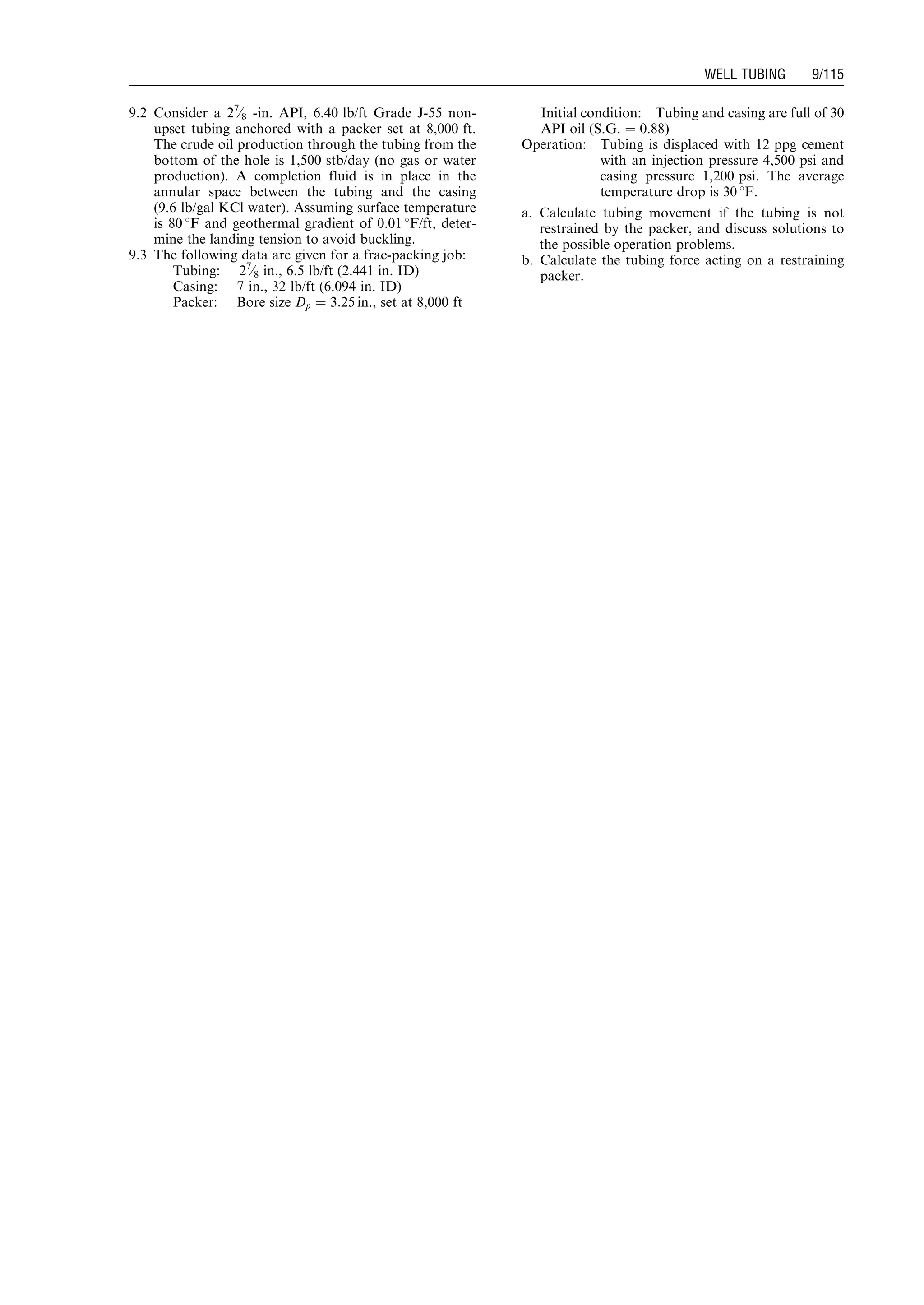 9.2 Consider a 27
⁄8 -in. API, 6.40 lb/ft Grade J-55 non-
upset tubing anchored with a packer set at 8,000 ft.
The crude oil production through the tubing from the
bottom of the hole is 1,500 stb/day (no gas or water
production). A completion fluid is in place in the
annular space between the tubing and the casing
(9.6 lb/gal KCl water). Assuming surface temperature
is 80 8F and geothermal gradient of 0.01 8F/ft, deter-
mine the landing tension to avoid buckling.
9.3 The following data are given for a frac-packing job:
Tubing: 27
⁄8 in., 6.5 lb/ft (2.441 in. ID)
Casing: 7 in., 32 lb/ft (6.094 in. ID)
Packer: Bore size Dp ¼ 3:25 in., set at 8,000 ft
Initial condition: Tubing and casing are full of 30
API oil (S.G. ¼ 0.88)
Operation: Tubing is displaced with 12 ppg cement
with an injection pressure 4,500 psi and
casing pressure 1,200 psi. The average
temperature drop is 30 8F.
a. Calculate tubing movement if the tubing is not
restrained by the packer, and discuss solutions to
the possible operation problems.
b. Calculate the tubing force acting on a restraining
packer.
Guo, Boyun / Computer Assited Petroleum Production Engg 0750682701_chap09 Final Proof page 115 21.12.2006 2:16pm
WELL TUBING 9/115
 