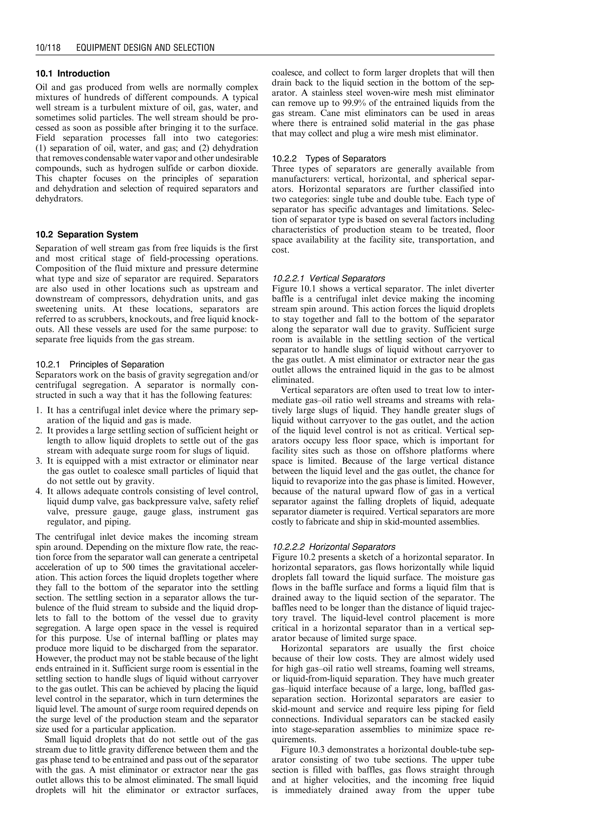 10.1 Introduction
Oil and gas produced from wells are normally complex
mixtures of hundreds of different compounds. A typical
well stream is a turbulent mixture of oil, gas, water, and
sometimes solid particles. The well stream should be pro-
cessed as soon as possible after bringing it to the surface.
Field separation processes fall into two categories:
(1) separation of oil, water, and gas; and (2) dehydration
that removes condensable water vapor and other undesirable
compounds, such as hydrogen sulfide or carbon dioxide.
This chapter focuses on the principles of separation
and dehydration and selection of required separators and
dehydrators.
10.2 Separation System
Separation of well stream gas from free liquids is the first
and most critical stage of field-processing operations.
Composition of the fluid mixture and pressure determine
what type and size of separator are required. Separators
are also used in other locations such as upstream and
downstream of compressors, dehydration units, and gas
sweetening units. At these locations, separators are
referred to as scrubbers, knockouts, and free liquid knock-
outs. All these vessels are used for the same purpose: to
separate free liquids from the gas stream.
10.2.1 Principles of Separation
Separators work on the basis of gravity segregation and/or
centrifugal segregation. A separator is normally con-
structed in such a way that it has the following features:
1. It has a centrifugal inlet device where the primary sep-
aration of the liquid and gas is made.
2. It provides a large settling section of sufficient height or
length to allow liquid droplets to settle out of the gas
stream with adequate surge room for slugs of liquid.
3. It is equipped with a mist extractor or eliminator near
the gas outlet to coalesce small particles of liquid that
do not settle out by gravity.
4. It allows adequate controls consisting of level control,
liquid dump valve, gas backpressure valve, safety relief
valve, pressure gauge, gauge glass, instrument gas
regulator, and piping.
The centrifugal inlet device makes the incoming stream
spin around. Depending on the mixture flow rate, the reac-
tion force from the separator wall can generate a centripetal
acceleration of up to 500 times the gravitational acceler-
ation. This action forces the liquid droplets together where
they fall to the bottom of the separator into the settling
section. The settling section in a separator allows the tur-
bulence of the fluid stream to subside and the liquid drop-
lets to fall to the bottom of the vessel due to gravity
segregation. A large open space in the vessel is required
for this purpose. Use of internal baffling or plates may
produce more liquid to be discharged from the separator.
However, the product may not be stable because of the light
ends entrained in it. Sufficient surge room is essential in the
settling section to handle slugs of liquid without carryover
to the gas outlet. This can be achieved by placing the liquid
level control in the separator, which in turn determines the
liquid level. The amount of surge room required depends on
the surge level of the production steam and the separator
size used for a particular application.
Small liquid droplets that do not settle out of the gas
stream due to little gravity difference between them and the
gas phase tend to be entrained and pass out of the separator
with the gas. A mist eliminator or extractor near the gas
outlet allows this to be almost eliminated. The small liquid
droplets will hit the eliminator or extractor surfaces,
coalesce, and collect to form larger droplets that will then
drain back to the liquid section in the bottom of the sep-
arator. A stainless steel woven-wire mesh mist eliminator
can remove up to 99.9% of the entrained liquids from the
gas stream. Cane mist eliminators can be used in areas
where there is entrained solid material in the gas phase
that may collect and plug a wire mesh mist eliminator.
10.2.2 Types of Separators
Three types of separators are generally available from
manufacturers: vertical, horizontal, and spherical separ-
ators. Horizontal separators are further classified into
two categories: single tube and double tube. Each type of
separator has specific advantages and limitations. Selec-
tion of separator type is based on several factors including
characteristics of production steam to be treated, floor
space availability at the facility site, transportation, and
cost.
10.2.2.1 Vertical Separators
Figure 10.1 shows a vertical separator. The inlet diverter
baffle is a centrifugal inlet device making the incoming
stream spin around. This action forces the liquid droplets
to stay together and fall to the bottom of the separator
along the separator wall due to gravity. Sufficient surge
room is available in the settling section of the vertical
separator to handle slugs of liquid without carryover to
the gas outlet. A mist eliminator or extractor near the gas
outlet allows the entrained liquid in the gas to be almost
eliminated.
Vertical separators are often used to treat low to inter-
mediate gas–oil ratio well streams and streams with rela-
tively large slugs of liquid. They handle greater slugs of
liquid without carryover to the gas outlet, and the action
of the liquid level control is not as critical. Vertical sep-
arators occupy less floor space, which is important for
facility sites such as those on offshore platforms where
space is limited. Because of the large vertical distance
between the liquid level and the gas outlet, the chance for
liquid to revaporize into the gas phase is limited. However,
because of the natural upward flow of gas in a vertical
separator against the falling droplets of liquid, adequate
separator diameter is required. Vertical separators are more
costly to fabricate and ship in skid-mounted assemblies.
10.2.2.2 Horizontal Separators
Figure 10.2 presents a sketch of a horizontal separator. In
horizontal separators, gas flows horizontally while liquid
droplets fall toward the liquid surface. The moisture gas
flows in the baffle surface and forms a liquid film that is
drained away to the liquid section of the separator. The
baffles need to be longer than the distance of liquid trajec-
tory travel. The liquid-level control placement is more
critical in a horizontal separator than in a vertical sep-
arator because of limited surge space.
Horizontal separators are usually the first choice
because of their low costs. They are almost widely used
for high gas–oil ratio well streams, foaming well streams,
or liquid-from-liquid separation. They have much greater
gas–liquid interface because of a large, long, baffled gas-
separation section. Horizontal separators are easier to
skid-mount and service and require less piping for field
connections. Individual separators can be stacked easily
into stage-separation assemblies to minimize space re-
quirements.
Figure 10.3 demonstrates a horizontal double-tube sep-
arator consisting of two tube sections. The upper tube
section is filled with baffles, gas flows straight through
and at higher velocities, and the incoming free liquid
is immediately drained away from the upper tube
Guo, Boyun / Computer Assited Petroleum Production Engg 0750682701_chap10 Final Proof page 118 4.1.2007 8:26pm Compositor Name: SJoearun
10/118 EQUIPMENT DESIGN AND SELECTION
 