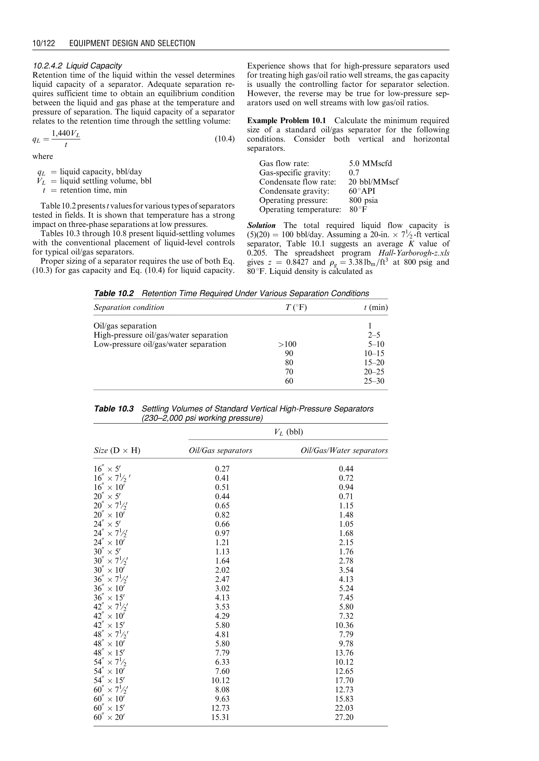 10.2.4.2 Liquid Capacity
Retention time of the liquid within the vessel determines
liquid capacity of a separator. Adequate separation re-
quires sufficient time to obtain an equilibrium condition
between the liquid and gas phase at the temperature and
pressure of separation. The liquid capacity of a separator
relates to the retention time through the settling volume:
qL ¼
1,440VL
t
(10:4)
where
qL ¼ liquid capacity, bbl/day
VL ¼ liquid settling volume, bbl
t ¼ retention time, min
Table10.2presentstvaluesforvarioustypesofseparators
tested in fields. It is shown that temperature has a strong
impact on three-phase separations at low pressures.
Tables 10.3 through 10.8 present liquid-settling volumes
with the conventional placement of liquid-level controls
for typical oil/gas separators.
Proper sizing of a separator requires the use of both Eq.
(10.3) for gas capacity and Eq. (10.4) for liquid capacity.
Experience shows that for high-pressure separators used
for treating high gas/oil ratio well streams, the gas capacity
is usually the controlling factor for separator selection.
However, the reverse may be true for low-pressure sep-
arators used on well streams with low gas/oil ratios.
Example Problem 10.1 Calculate the minimum required
size of a standard oil/gas separator for the following
conditions. Consider both vertical and horizontal
separators.
Gas flow rate: 5.0 MMscfd
Gas-specific gravity: 0.7
Condensate flow rate: 20 bbl/MMscf
Condensate gravity: 608API
Operating pressure: 800 psia
Operating temperature: 808F
Solution The total required liquid flow capacity is
(5)(20) ¼ 100 bbl/day. Assuming a 20-in. Â 71
⁄2 -ft vertical
separator, Table 10.1 suggests an average K value of
0.205. The spreadsheet program Hall-Yarborogh-z.xls
gives z ¼ 0.8427 and rg ¼ 3:38 lbm=ft3
at 800 psig and
808F. Liquid density is calculated as
Table 10.2 Retention Time Required Under Various Separation Conditions
Separation condition T (8F) t (min)
Oil/gas separation 1
High-pressure oil/gas/water separation 2–5
Low-pressure oil/gas/water separation 100 5–10
90 10–15
80 15–20
70 20–25
60 25–30
Table 10.3 Settling Volumes of Standard Vertical High-Pressure Separators
(230–2,000 psi working pressure)
VL (bbl)
Size (D Â H) Oil/Gas separators Oil/Gas/Water separators
16
00
Â 50
0.27 0.44
16
00
Â 71
⁄2
0
0.41 0.72
16
00
Â 100
0.51 0.94
20
00
Â 50
0.44 0.71
20
00
Â 71
⁄2
0
0.65 1.15
20
00
Â 100
0.82 1.48
24
00
Â 50
0.66 1.05
24
00
Â 71
⁄2
0
0.97 1.68
24
00
Â 100
1.21 2.15
30
00
Â 50
1.13 1.76
30
00
Â 71
⁄2
0
1.64 2.78
30
00
Â 100
2.02 3.54
36
00
Â 71
⁄2
0
2.47 4.13
36
00
Â 100
3.02 5.24
36
00
Â 150
4.13 7.45
42
00
Â 71
⁄2
0
3.53 5.80
42
00
Â 100
4.29 7.32
42
00
Â 150
5.80 10.36
48
00
Â 71
⁄2
0
4.81 7.79
48
00
Â 100
5.80 9.78
48
00
Â 150
7.79 13.76
54
00
Â 71
⁄2 6.33 10.12
54
00
Â 100
7.60 12.65
54
00
Â 150
10.12 17.70
60
00
Â 71
⁄2
0
8.08 12.73
60
00
Â 100
9.63 15.83
60
00
Â 150
12.73 22.03
60
00
Â 200
15.31 27.20
Guo, Boyun / Computer Assited Petroleum Production Engg 0750682701_chap10 Final Proof page 122 4.1.2007 8:26pm Compositor Name: SJoearun
10/122 EQUIPMENT DESIGN AND SELECTION
 