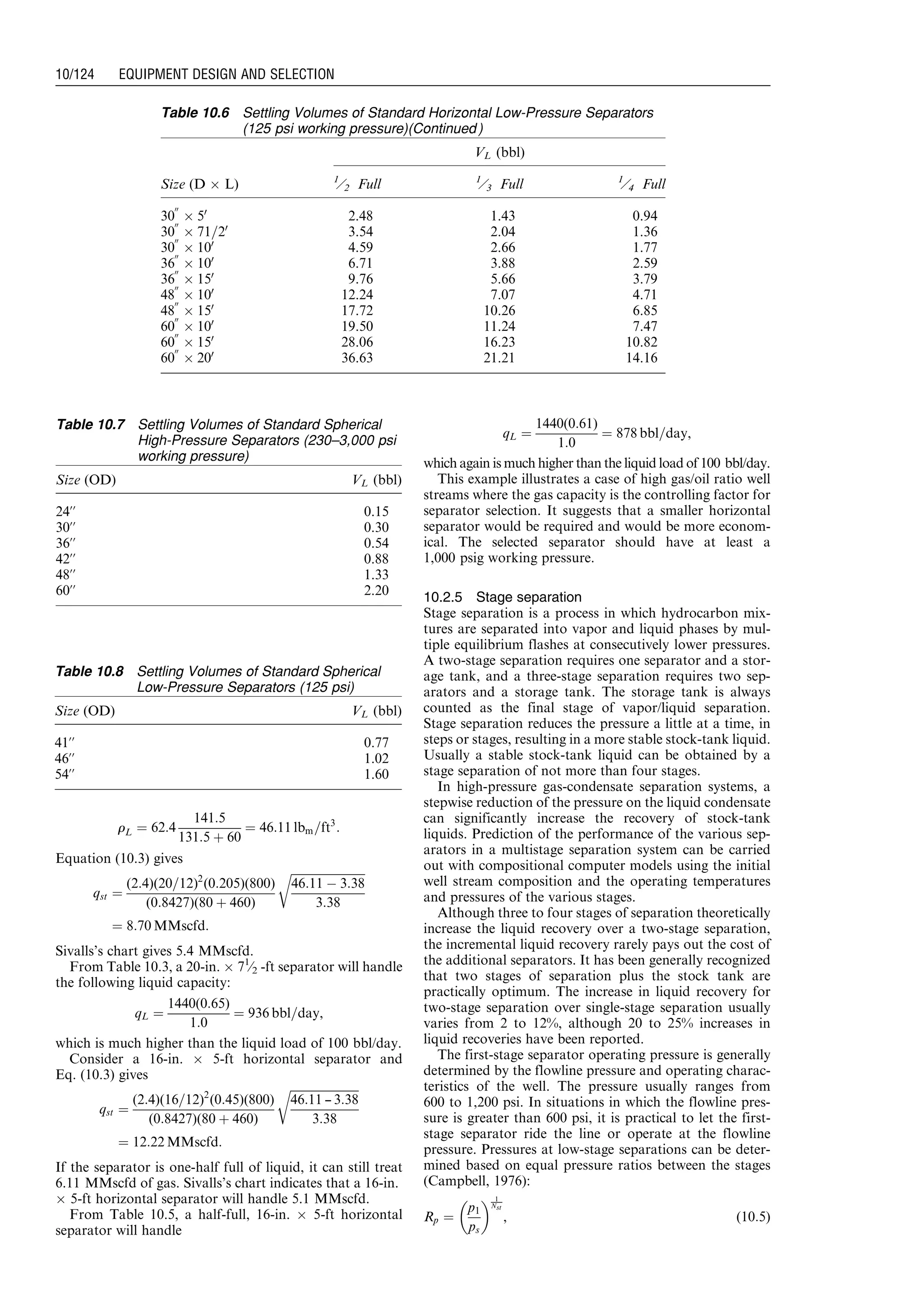 rL ¼ 62:4
141:5
131:5 þ 60
¼ 46:11 lbm=ft3
:
Equation (10.3) gives
qst ¼
(2:4)(20=12)2
(0:205)(800)
(0:8427)(80 þ 460)
ﬃﬃﬃﬃﬃﬃﬃﬃﬃﬃﬃﬃﬃﬃﬃﬃﬃﬃﬃﬃﬃﬃﬃﬃﬃﬃ
46:11 À 3:38
3:38
r
¼ 8:70 MMscfd:
Sivalls’s chart gives 5.4 MMscfd.
From Table 10.3, a 20-in. Â 71
⁄2 -ft separator will handle
the following liquid capacity:
qL ¼
1440(0:65)
1:0
¼ 936 bbl=day,
which is much higher than the liquid load of 100 bbl/day.
Consider a 16-in. Â 5-ft horizontal separator and
Eq. (10.3) gives
qst ¼
(2:4)(16=12)2
(0:45)(800)
(0:8427)(80 þ 460)
ﬃﬃﬃﬃﬃﬃﬃﬃﬃﬃﬃﬃﬃﬃﬃﬃﬃﬃﬃﬃﬃﬃﬃﬃ
46:11 --- 3:38
3:38
r
¼ 12:22 MMscfd:
If the separator is one-half full of liquid, it can still treat
6.11 MMscfd of gas. Sivalls’s chart indicates that a 16-in.
Â 5-ft horizontal separator will handle 5.1 MMscfd.
From Table 10.5, a half-full, 16-in. Â 5-ft horizontal
separator will handle
qL ¼
1440(0:61)
1:0
¼ 878 bbl=day,
which again is much higher than the liquid load of 100 bbl/day.
This example illustrates a case of high gas/oil ratio well
streams where the gas capacity is the controlling factor for
separator selection. It suggests that a smaller horizontal
separator would be required and would be more econom-
ical. The selected separator should have at least a
1,000 psig working pressure.
10.2.5 Stage separation
Stage separation is a process in which hydrocarbon mix-
tures are separated into vapor and liquid phases by mul-
tiple equilibrium flashes at consecutively lower pressures.
A two-stage separation requires one separator and a stor-
age tank, and a three-stage separation requires two sep-
arators and a storage tank. The storage tank is always
counted as the final stage of vapor/liquid separation.
Stage separation reduces the pressure a little at a time, in
steps or stages, resulting in a more stable stock-tank liquid.
Usually a stable stock-tank liquid can be obtained by a
stage separation of not more than four stages.
In high-pressure gas-condensate separation systems, a
stepwise reduction of the pressure on the liquid condensate
can significantly increase the recovery of stock-tank
liquids. Prediction of the performance of the various sep-
arators in a multistage separation system can be carried
out with compositional computer models using the initial
well stream composition and the operating temperatures
and pressures of the various stages.
Although three to four stages of separation theoretically
increase the liquid recovery over a two-stage separation,
the incremental liquid recovery rarely pays out the cost of
the additional separators. It has been generally recognized
that two stages of separation plus the stock tank are
practically optimum. The increase in liquid recovery for
two-stage separation over single-stage separation usually
varies from 2 to 12%, although 20 to 25% increases in
liquid recoveries have been reported.
The first-stage separator operating pressure is generally
determined by the flowline pressure and operating charac-
teristics of the well. The pressure usually ranges from
600 to 1,200 psi. In situations in which the flowline pres-
sure is greater than 600 psi, it is practical to let the first-
stage separator ride the line or operate at the flowline
pressure. Pressures at low-stage separations can be deter-
mined based on equal pressure ratios between the stages
(Campbell, 1976):
Rp ¼
p1
ps
  1
Nst
, (10:5)
Table 10.6 Settling Volumes of Standard Horizontal Low-Pressure Separators
(125 psi working pressure)(Continued )
VL (bbl)
Size (D Â L) 1
⁄2 Full 1
⁄3 Full 1
⁄4 Full
30
00
Â 50
2.48 1.43 0.94
30
00
Â 71=20
3.54 2.04 1.36
30
00
Â 100
4.59 2.66 1.77
36
00
Â 100
6.71 3.88 2.59
36
00
Â 150
9.76 5.66 3.79
48
00
Â 100
12.24 7.07 4.71
48
00
Â 150
17.72 10.26 6.85
60
00
Â 100
19.50 11.24 7.47
60
00
Â 150
28.06 16.23 10.82
60
00
Â 200
36.63 21.21 14.16
Table 10.7 Settling Volumes of Standard Spherical
High-Pressure Separators (230–3,000 psi
working pressure)
Size (OD) VL (bbl)
24’’ 0.15
30’’ 0.30
36’’ 0.54
42’’ 0.88
48’’ 1.33
60’’ 2.20
Table 10.8 Settling Volumes of Standard Spherical
Low-Pressure Separators (125 psi)
Size (OD) VL (bbl)
41’’ 0.77
46’’ 1.02
54’’ 1.60
Guo, Boyun / Computer Assited Petroleum Production Engg 0750682701_chap10 Final Proof page 124 4.1.2007 8:26pm Compositor Name: SJoearun
10/124 EQUIPMENT DESIGN AND SELECTION
 