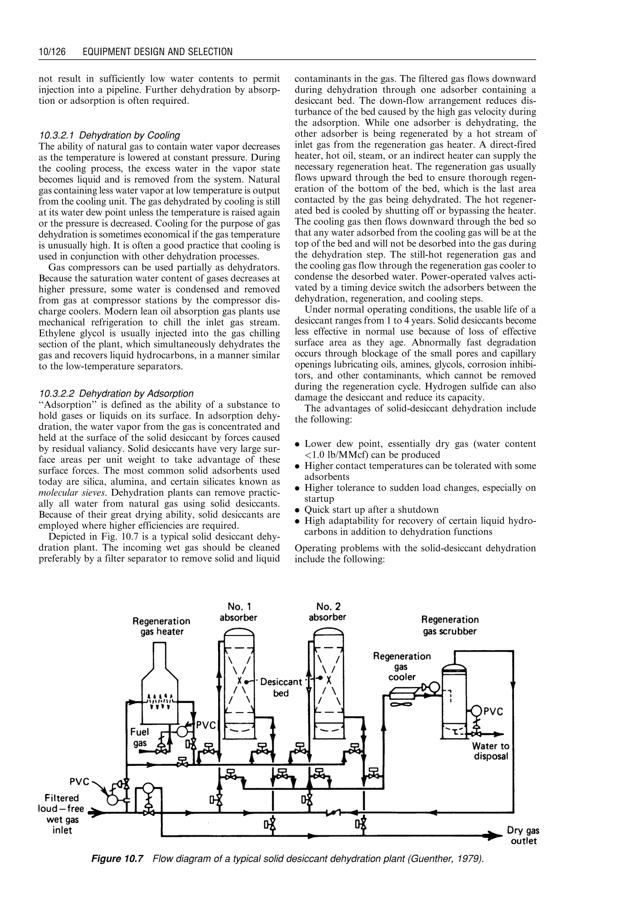 not result in sufficiently low water contents to permit
injection into a pipeline. Further dehydration by absorp-
tion or adsorption is often required.
10.3.2.1 Dehydration by Cooling
The ability of natural gas to contain water vapor decreases
as the temperature is lowered at constant pressure. During
the cooling process, the excess water in the vapor state
becomes liquid and is removed from the system. Natural
gas containing less water vapor at low temperature is output
from the cooling unit. The gas dehydrated by cooling is still
at its water dew point unless the temperature is raised again
or the pressure is decreased. Cooling for the purpose of gas
dehydration is sometimes economical if the gas temperature
is unusually high. It is often a good practice that cooling is
used in conjunction with other dehydration processes.
Gas compressors can be used partially as dehydrators.
Because the saturation water content of gases decreases at
higher pressure, some water is condensed and removed
from gas at compressor stations by the compressor dis-
charge coolers. Modern lean oil absorption gas plants use
mechanical refrigeration to chill the inlet gas stream.
Ethylene glycol is usually injected into the gas chilling
section of the plant, which simultaneously dehydrates the
gas and recovers liquid hydrocarbons, in a manner similar
to the low-temperature separators.
10.3.2.2 Dehydration by Adsorption
‘‘Adsorption’’ is defined as the ability of a substance to
hold gases or liquids on its surface. In adsorption dehy-
dration, the water vapor from the gas is concentrated and
held at the surface of the solid desiccant by forces caused
by residual valiancy. Solid desiccants have very large sur-
face areas per unit weight to take advantage of these
surface forces. The most common solid adsorbents used
today are silica, alumina, and certain silicates known as
molecular sieves. Dehydration plants can remove practic-
ally all water from natural gas using solid desiccants.
Because of their great drying ability, solid desiccants are
employed where higher efficiencies are required.
Depicted in Fig. 10.7 is a typical solid desiccant dehy-
dration plant. The incoming wet gas should be cleaned
preferably by a filter separator to remove solid and liquid
contaminants in the gas. The filtered gas flows downward
during dehydration through one adsorber containing a
desiccant bed. The down-flow arrangement reduces dis-
turbance of the bed caused by the high gas velocity during
the adsorption. While one adsorber is dehydrating, the
other adsorber is being regenerated by a hot stream of
inlet gas from the regeneration gas heater. A direct-fired
heater, hot oil, steam, or an indirect heater can supply the
necessary regeneration heat. The regeneration gas usually
flows upward through the bed to ensure thorough regen-
eration of the bottom of the bed, which is the last area
contacted by the gas being dehydrated. The hot regener-
ated bed is cooled by shutting off or bypassing the heater.
The cooling gas then flows downward through the bed so
that any water adsorbed from the cooling gas will be at the
top of the bed and will not be desorbed into the gas during
the dehydration step. The still-hot regeneration gas and
the cooling gas flow through the regeneration gas cooler to
condense the desorbed water. Power-operated valves acti-
vated by a timing device switch the adsorbers between the
dehydration, regeneration, and cooling steps.
Under normal operating conditions, the usable life of a
desiccant ranges from 1 to 4 years. Solid desiccants become
less effective in normal use because of loss of effective
surface area as they age. Abnormally fast degradation
occurs through blockage of the small pores and capillary
openings lubricating oils, amines, glycols, corrosion inhibi-
tors, and other contaminants, which cannot be removed
during the regeneration cycle. Hydrogen sulfide can also
damage the desiccant and reduce its capacity.
The advantages of solid-desiccant dehydration include
the following:
. Lower dew point, essentially dry gas (water content
1.0 lb/MMcf) can be produced
. Higher contact temperatures can be tolerated with some
adsorbents
. Higher tolerance to sudden load changes, especially on
startup
. Quick start up after a shutdown
. High adaptability for recovery of certain liquid hydro-
carbons in addition to dehydration functions
Operating problems with the solid-desiccant dehydration
include the following:
Figure 10.7 Flow diagram of a typical solid desiccant dehydration plant (Guenther, 1979).
Guo, Boyun / Computer Assited Petroleum Production Engg 0750682701_chap10 Final Proof page 126 4.1.2007 8:26pm Compositor Name: SJoearun
10/126 EQUIPMENT DESIGN AND SELECTION
 