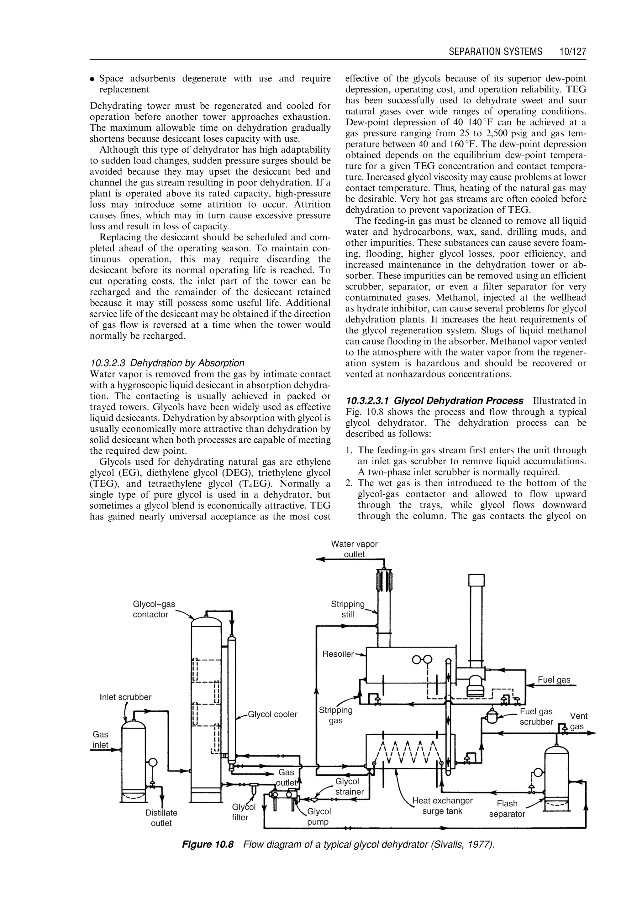. Space adsorbents degenerate with use and require
replacement
Dehydrating tower must be regenerated and cooled for
operation before another tower approaches exhaustion.
The maximum allowable time on dehydration gradually
shortens because desiccant loses capacity with use.
Although this type of dehydrator has high adaptability
to sudden load changes, sudden pressure surges should be
avoided because they may upset the desiccant bed and
channel the gas stream resulting in poor dehydration. If a
plant is operated above its rated capacity, high-pressure
loss may introduce some attrition to occur. Attrition
causes fines, which may in turn cause excessive pressure
loss and result in loss of capacity.
Replacing the desiccant should be scheduled and com-
pleted ahead of the operating season. To maintain con-
tinuous operation, this may require discarding the
desiccant before its normal operating life is reached. To
cut operating costs, the inlet part of the tower can be
recharged and the remainder of the desiccant retained
because it may still possess some useful life. Additional
service life of the desiccant may be obtained if the direction
of gas flow is reversed at a time when the tower would
normally be recharged.
10.3.2.3 Dehydration by Absorption
Water vapor is removed from the gas by intimate contact
with a hygroscopic liquid desiccant in absorption dehydra-
tion. The contacting is usually achieved in packed or
trayed towers. Glycols have been widely used as effective
liquid desiccants. Dehydration by absorption with glycol is
usually economically more attractive than dehydration by
solid desiccant when both processes are capable of meeting
the required dew point.
Glycols used for dehydrating natural gas are ethylene
glycol (EG), diethylene glycol (DEG), triethylene glycol
(TEG), and tetraethylene glycol (T4EG). Normally a
single type of pure glycol is used in a dehydrator, but
sometimes a glycol blend is economically attractive. TEG
has gained nearly universal acceptance as the most cost
effective of the glycols because of its superior dew-point
depression, operating cost, and operation reliability. TEG
has been successfully used to dehydrate sweet and sour
natural gases over wide ranges of operating conditions.
Dew-point depression of 40–1408F can be achieved at a
gas pressure ranging from 25 to 2,500 psig and gas tem-
perature between 40 and 1608F. The dew-point depression
obtained depends on the equilibrium dew-point tempera-
ture for a given TEG concentration and contact tempera-
ture. Increased glycol viscosity may cause problems at lower
contact temperature. Thus, heating of the natural gas may
be desirable. Very hot gas streams are often cooled before
dehydration to prevent vaporization of TEG.
The feeding-in gas must be cleaned to remove all liquid
water and hydrocarbons, wax, sand, drilling muds, and
other impurities. These substances can cause severe foam-
ing, flooding, higher glycol losses, poor efficiency, and
increased maintenance in the dehydration tower or ab-
sorber. These impurities can be removed using an efficient
scrubber, separator, or even a filter separator for very
contaminated gases. Methanol, injected at the wellhead
as hydrate inhibitor, can cause several problems for glycol
dehydration plants. It increases the heat requirements of
the glycol regeneration system. Slugs of liquid methanol
can cause flooding in the absorber. Methanol vapor vented
to the atmosphere with the water vapor from the regener-
ation system is hazardous and should be recovered or
vented at nonhazardous concentrations.
10.3.2.3.1 Glycol Dehydration Process Illustrated in
Fig. 10.8 shows the process and flow through a typical
glycol dehydrator. The dehydration process can be
described as follows:
1. The feeding-in gas stream first enters the unit through
an inlet gas scrubber to remove liquid accumulations.
A two-phase inlet scrubber is normally required.
2. The wet gas is then introduced to the bottom of the
glycol-gas contactor and allowed to flow upward
through the trays, while glycol flows downward
through the column. The gas contacts the glycol on
Glycol−gas
contactor
Inlet scrubber
Gas
inlet
Distillate
outlet
Glycol cooler
Glycol
filter
Gas
outlet
Glycol
pump
Glycol
strainer
Heat exchanger
surge tank
Flash
separator
Fuel gas
scrubber
Vent
gas
Fuel gas
Stripping
gas
Resoiler
Stripping
still
Water vapor
outlet
Figure 10.8 Flow diagram of a typical glycol dehydrator (Sivalls, 1977).
Guo, Boyun / Computer Assited Petroleum Production Engg 0750682701_chap10 Final Proof page 127 4.1.2007 8:26pm Compositor Name: SJoearun
SEPARATION SYSTEMS 10/127
 