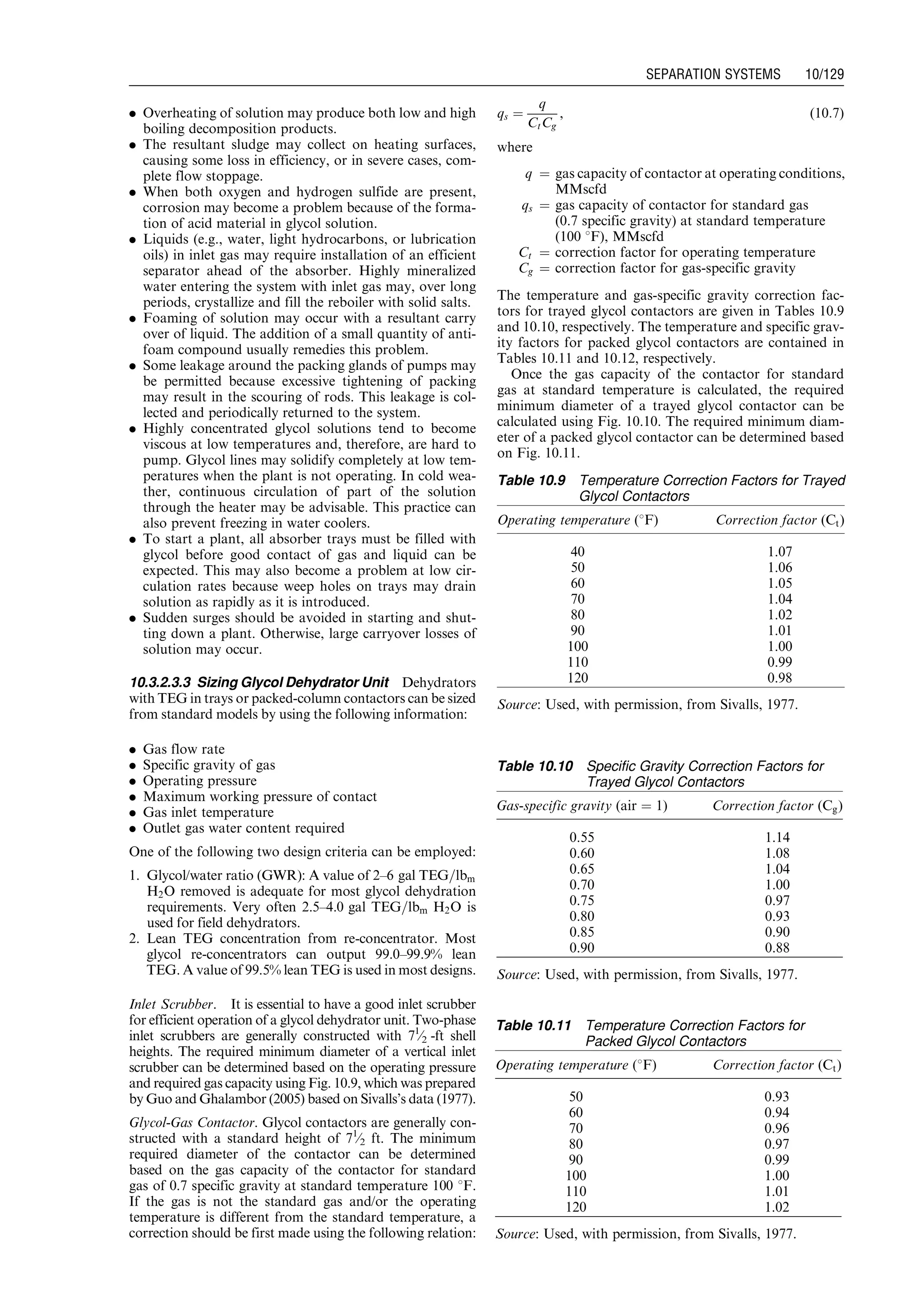 . Overheating of solution may produce both low and high
boiling decomposition products.
. The resultant sludge may collect on heating surfaces,
causing some loss in efficiency, or in severe cases, com-
plete flow stoppage.
. When both oxygen and hydrogen sulfide are present,
corrosion may become a problem because of the forma-
tion of acid material in glycol solution.
. Liquids (e.g., water, light hydrocarbons, or lubrication
oils) in inlet gas may require installation of an efficient
separator ahead of the absorber. Highly mineralized
water entering the system with inlet gas may, over long
periods, crystallize and fill the reboiler with solid salts.
. Foaming of solution may occur with a resultant carry
over of liquid. The addition of a small quantity of anti-
foam compound usually remedies this problem.
. Some leakage around the packing glands of pumps may
be permitted because excessive tightening of packing
may result in the scouring of rods. This leakage is col-
lected and periodically returned to the system.
. Highly concentrated glycol solutions tend to become
viscous at low temperatures and, therefore, are hard to
pump. Glycol lines may solidify completely at low tem-
peratures when the plant is not operating. In cold wea-
ther, continuous circulation of part of the solution
through the heater may be advisable. This practice can
also prevent freezing in water coolers.
. To start a plant, all absorber trays must be filled with
glycol before good contact of gas and liquid can be
expected. This may also become a problem at low cir-
culation rates because weep holes on trays may drain
solution as rapidly as it is introduced.
. Sudden surges should be avoided in starting and shut-
ting down a plant. Otherwise, large carryover losses of
solution may occur.
10.3.2.3.3 Sizing Glycol Dehydrator Unit Dehydrators
with TEG in trays or packed-column contactors can be sized
from standard models by using the following information:
. Gas flow rate
. Specific gravity of gas
. Operating pressure
. Maximum working pressure of contact
. Gas inlet temperature
. Outlet gas water content required
One of the following two design criteria can be employed:
1. Glycol/water ratio (GWR): A value of 2–6 gal TEG=lbm
H2O removed is adequate for most glycol dehydration
requirements. Very often 2.5–4.0 gal TEG=lbm H2O is
used for field dehydrators.
2. Lean TEG concentration from re-concentrator. Most
glycol re-concentrators can output 99.0–99.9% lean
TEG. A value of 99.5% lean TEG is used in most designs.
Inlet Scrubber. It is essential to have a good inlet scrubber
for efficient operation of a glycol dehydrator unit. Two-phase
inlet scrubbers are generally constructed with 71
⁄2 -ft shell
heights. The required minimum diameter of a vertical inlet
scrubber can be determined based on the operating pressure
and required gas capacity using Fig. 10.9, which was prepared
by Guo and Ghalambor (2005) based on Sivalls’s data (1977).
Glycol-Gas Contactor. Glycol contactors are generally con-
structed with a standard height of 71
⁄2 ft. The minimum
required diameter of the contactor can be determined
based on the gas capacity of the contactor for standard
gas of 0.7 specific gravity at standard temperature 100 8F.
If the gas is not the standard gas and/or the operating
temperature is different from the standard temperature, a
correction should be first made using the following relation:
qs ¼
q
CtCg
, (10:7)
where
q ¼ gas capacity of contactor at operating conditions,
MMscfd
qs ¼ gas capacity of contactor for standard gas
(0.7 specific gravity) at standard temperature
(100 8F), MMscfd
Ct ¼ correction factor for operating temperature
Cg ¼ correction factor for gas-specific gravity
The temperature and gas-specific gravity correction fac-
tors for trayed glycol contactors are given in Tables 10.9
and 10.10, respectively. The temperature and specific grav-
ity factors for packed glycol contactors are contained in
Tables 10.11 and 10.12, respectively.
Once the gas capacity of the contactor for standard
gas at standard temperature is calculated, the required
minimum diameter of a trayed glycol contactor can be
calculated using Fig. 10.10. The required minimum diam-
eter of a packed glycol contactor can be determined based
on Fig. 10.11.
Table 10.9 Temperature Correction Factors for Trayed
Glycol Contactors
Operating temperature (8F) Correction factor (Ct)
40 1.07
50 1.06
60 1.05
70 1.04
80 1.02
90 1.01
100 1.00
110 0.99
120 0.98
Source: Used, with permission, from Sivalls, 1977.
Table 10.10 Specific Gravity Correction Factors for
Trayed Glycol Contactors
Gas-specific gravity (air ¼ 1) Correction factor (Cg)
0.55 1.14
0.60 1.08
0.65 1.04
0.70 1.00
0.75 0.97
0.80 0.93
0.85 0.90
0.90 0.88
Source: Used, with permission, from Sivalls, 1977.
Table 10.11 Temperature Correction Factors for
Packed Glycol Contactors
Operating temperature (8F) Correction factor (Ct)
50 0.93
60 0.94
70 0.96
80 0.97
90 0.99
100 1.00
110 1.01
120 1.02
Source: Used, with permission, from Sivalls, 1977.
Guo, Boyun / Computer Assited Petroleum Production Engg 0750682701_chap10 Final Proof page 129 4.1.2007 8:26pm Compositor Name: SJoearun
SEPARATION SYSTEMS 10/129
 