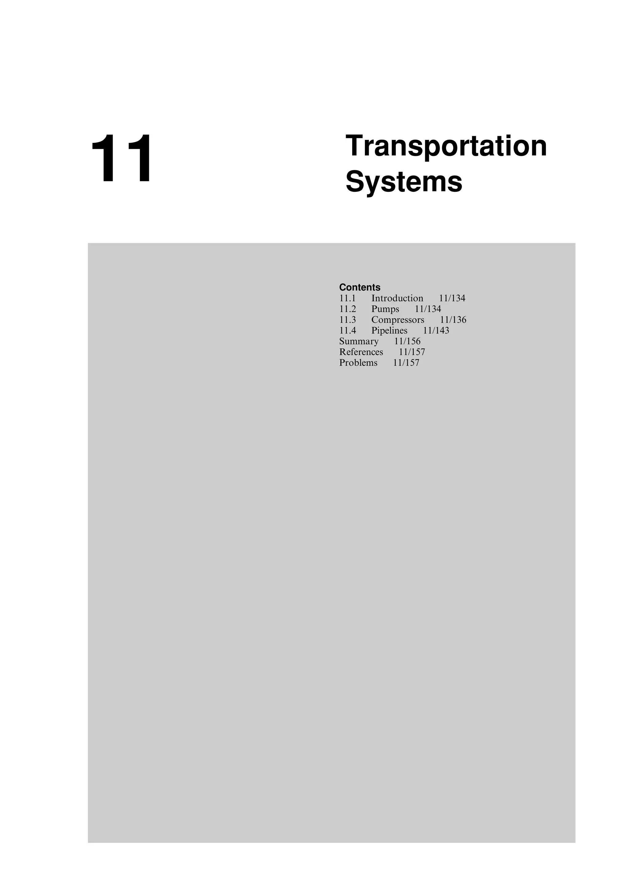 11 Transportation
Systems
Contents
11.1 Introduction 11/134
11.2 Pumps 11/134
11.3 Compressors 11/136
11.4 Pipelines 11/143
Summary 11/156
References 11/157
Problems 11/157
Guo, Boyun / Computer Assited Petroleum Production Engg 0750682701_chap11 Final Proof page 133 3.1.2007 8:54pm Compositor Name: SJoearun
 