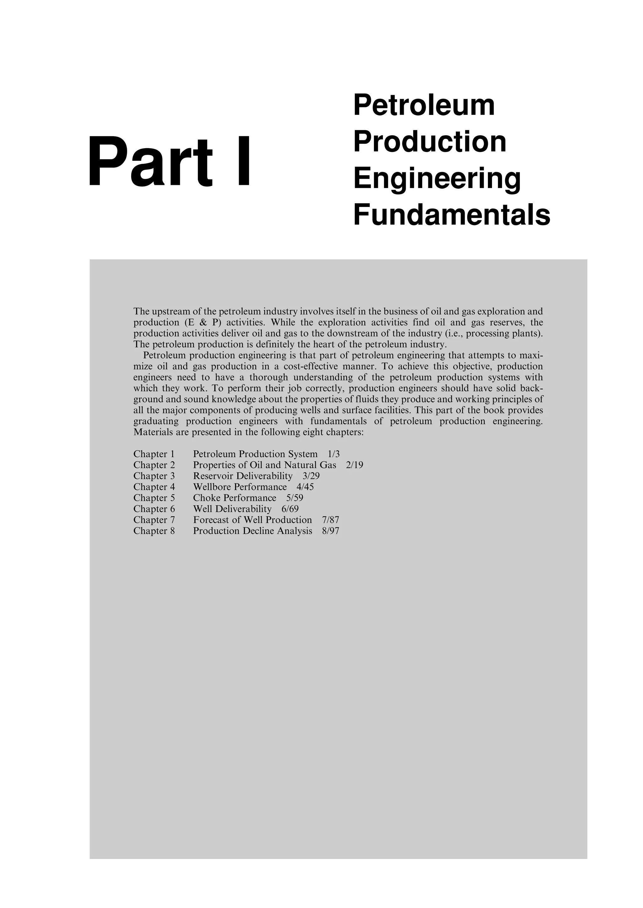 Part I
Petroleum
Production
Engineering
Fundamentals
The upstream of the petroleum industry involves itself in the business of oil and gas exploration and
production (E  P) activities. While the exploration activities find oil and gas reserves, the
production activities deliver oil and gas to the downstream of the industry (i.e., processing plants).
The petroleum production is definitely the heart of the petroleum industry.
Petroleum production engineering is that part of petroleum engineering that attempts to maxi-
mize oil and gas production in a cost-effective manner. To achieve this objective, production
engineers need to have a thorough understanding of the petroleum production systems with
which they work. To perform their job correctly, production engineers should have solid back-
ground and sound knowledge about the properties of fluids they produce and working principles of
all the major components of producing wells and surface facilities. This part of the book provides
graduating production engineers with fundamentals of petroleum production engineering.
Materials are presented in the following eight chapters:
Chapter 1 Petroleum Production System 1/3
Chapter 2 Properties of Oil and Natural Gas 2/19
Chapter 3 Reservoir Deliverability 3/29
Chapter 4 Wellbore Performance 4/45
Chapter 5 Choke Performance 5/59
Chapter 6 Well Deliverability 6/69
Chapter 7 Forecast of Well Production 7/87
Chapter 8 Production Decline Analysis 8/97
Guo, Boyun / Computer Assited Petroleum Production Engg 0750682701_chap01 Final Proof page 1 4.1.2007 6:12pm Compositor Name: SJoearun
 