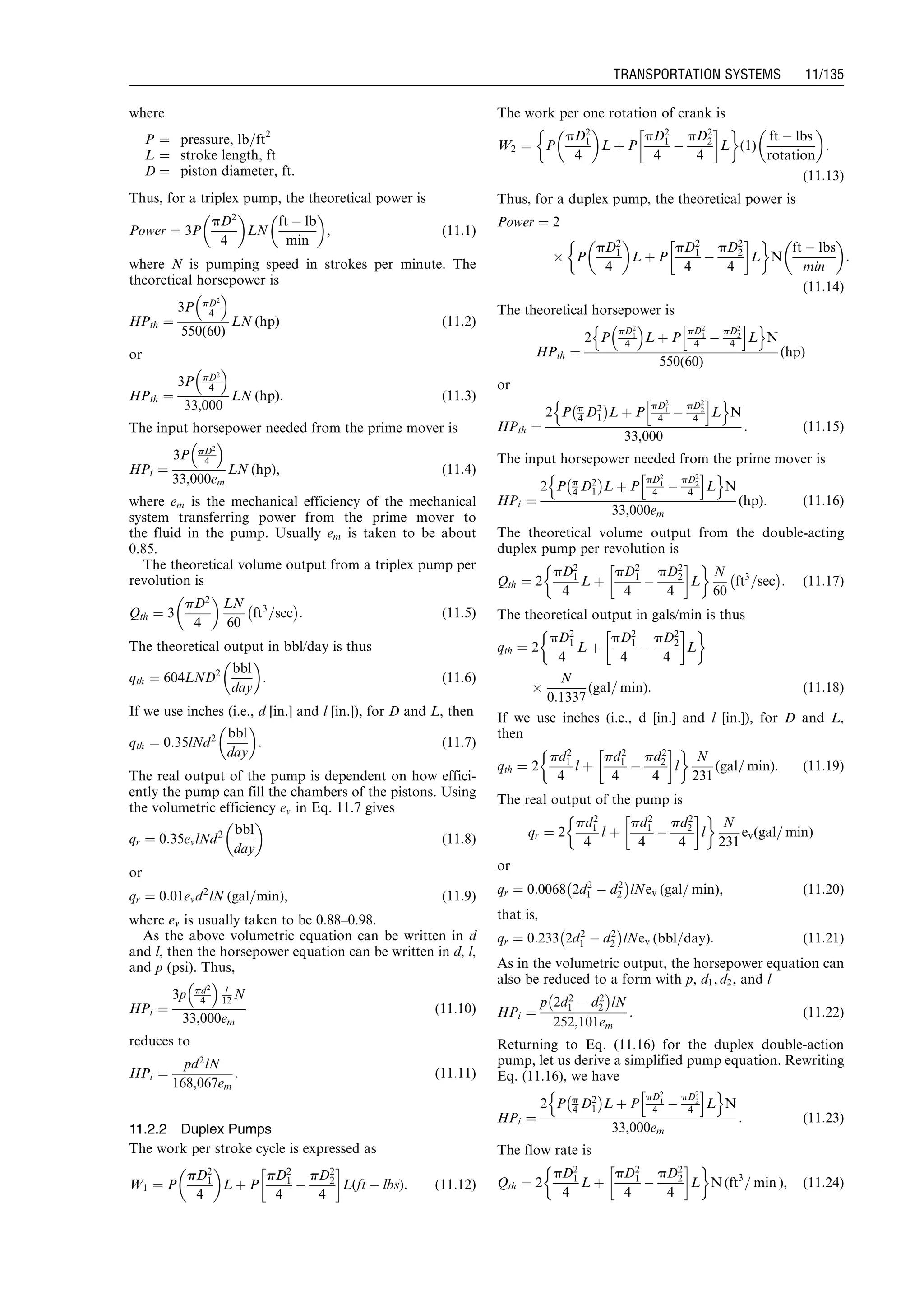 where
P ¼ pressure, lb=ft2
L ¼ stroke length, ft
D ¼ piston diameter, ft.
Thus, for a triplex pump, the theoretical power is
Power ¼ 3P
pD2
4
 
LN
ft À lb
min
 
, (11:1)
where N is pumping speed in strokes per minute. The
theoretical horsepower is
HPth ¼
3P pD2
4
 
550(60)
LN (hp) (11:2)
or
HPth ¼
3P pD2
4
 
33,000
LN (hp): (11:3)
The input horsepower needed from the prime mover is
HPi ¼
3P pD2
4
 
33,000em
LN (hp), (11:4)
where em is the mechanical efficiency of the mechanical
system transferring power from the prime mover to
the fluid in the pump. Usually em is taken to be about
0.85.
The theoretical volume output from a triplex pump per
revolution is
Qth ¼ 3
pD2
4
 
LN
60
ft3
=sec
À Á
: (11:5)
The theoretical output in bbl/day is thus
qth ¼ 604LND2 bbl
day
 
: (11:6)
If we use inches (i.e., d [in.] and l [in.]), for D and L, then
qth ¼ 0:35lNd2 bbl
day
 
: (11:7)
The real output of the pump is dependent on how effici-
ently the pump can fill the chambers of the pistons. Using
the volumetric efficiency ev in Eq. 11.7 gives
qr ¼ 0:35evlNd2 bbl
day
 
(11:8)
or
qr ¼ 0:01evd2
lN (gal=min), (11:9)
where ev is usually taken to be 0.88–0.98.
As the above volumetric equation can be written in d
and l, then the horsepower equation can be written in d, l,
and p (psi). Thus,
HPi ¼
3p pd2
4
 
l
12 N
33,000em
(11:10)
reduces to
HPi ¼
pd2
lN
168,067em
: (11:11)
11.2.2 Duplex Pumps
The work per stroke cycle is expressed as
W1 ¼ P
pD2
1
4
 
L þ P
pD2
1
4
À
pD2
2
4
!
L(ft À lbs): (11:12)
The work per one rotation of crank is
W2 ¼ P
pD2
1
4
 
L þ P
pD2
1
4
À
pD2
2
4
!
L
 '
(1)
ft À lbs
rotation
 
:
(11:13)
Thus, for a duplex pump, the theoretical power is
Power ¼ 2
Â P
pD2
1
4
 
L þ P
pD2
1
4
À
pD2
2
4
!
L
 '
N
ft À lbs
min
 
:
(11:14)
The theoretical horsepower is
HPth ¼
2 P
pD2
1
4
 
L þ P
pD2
1
4 À
pD2
2
4
h i
L
n o
N
550(60)
(hp)
or
HPth ¼
2 P p
4 D2
1
À Á
L þ P
pD2
1
4 À
pD2
2
4
h i
L
n o
N
33,000
: (11:15)
The input horsepower needed from the prime mover is
HPi ¼
2 P p
4 D2
1
À Á
L þ P
pD2
1
4 À
pD2
2
4
h i
L
n o
N
33,000em
(hp): (11:16)
The theoretical volume output from the double-acting
duplex pump per revolution is
Qth ¼ 2
pD2
1
4
L þ
pD2
1
4
À
pD2
2
4
!
L
 '
N
60
ft3
=sec
À Á
: (11:17)
The theoretical output in gals/min is thus
qth ¼ 2
pD2
1
4
L þ
pD2
1
4
À
pD2
2
4
!
L
 '
Â
N
0:1337
(gal= min): (11:18)
If we use inches (i.e., d [in.] and l [in.]), for D and L,
then
qth ¼ 2
pd2
1
4
l þ
pd2
1
4
À
pd2
2
4
!
l
 '
N
231
(gal= min): (11:19)
The real output of the pump is
qr ¼ 2
pd2
1
4
l þ
pd2
1
4
À
pd2
2
4
!
l
 '
N
231
ev(gal= min)
or
qr ¼ 0:0068 2d2
1 À d2
2
À Á
lNev (gal= min), (11:20)
that is,
qr ¼ 0:233 2d2
1 À d2
2
À Á
lNev (bbl=day): (11:21)
As in the volumetric output, the horsepower equation can
also be reduced to a form with p, d1, d2, and l
HPi ¼
p 2d2
1 À d2
2
À Á
lN
252,101em
: (11:22)
Returning to Eq. (11.16) for the duplex double-action
pump, let us derive a simplified pump equation. Rewriting
Eq. (11.16), we have
HPi ¼
2 P p
4 D2
1
À Á
L þ P
pD2
1
4 À
pD2
2
4
h i
L
n o
N
33,000em
: (11:23)
The flow rate is
Qth ¼ 2
pD2
1
4
L þ
pD2
1
4
À
pD2
2
4
!
L
 '
N (ft3
= min ), (11:24)
Guo, Boyun / Computer Assited Petroleum Production Engg 0750682701_chap11 Final Proof page 135 3.1.2007 8:54pm Compositor Name: SJoearun
TRANSPORTATION SYSTEMS 11/135
 