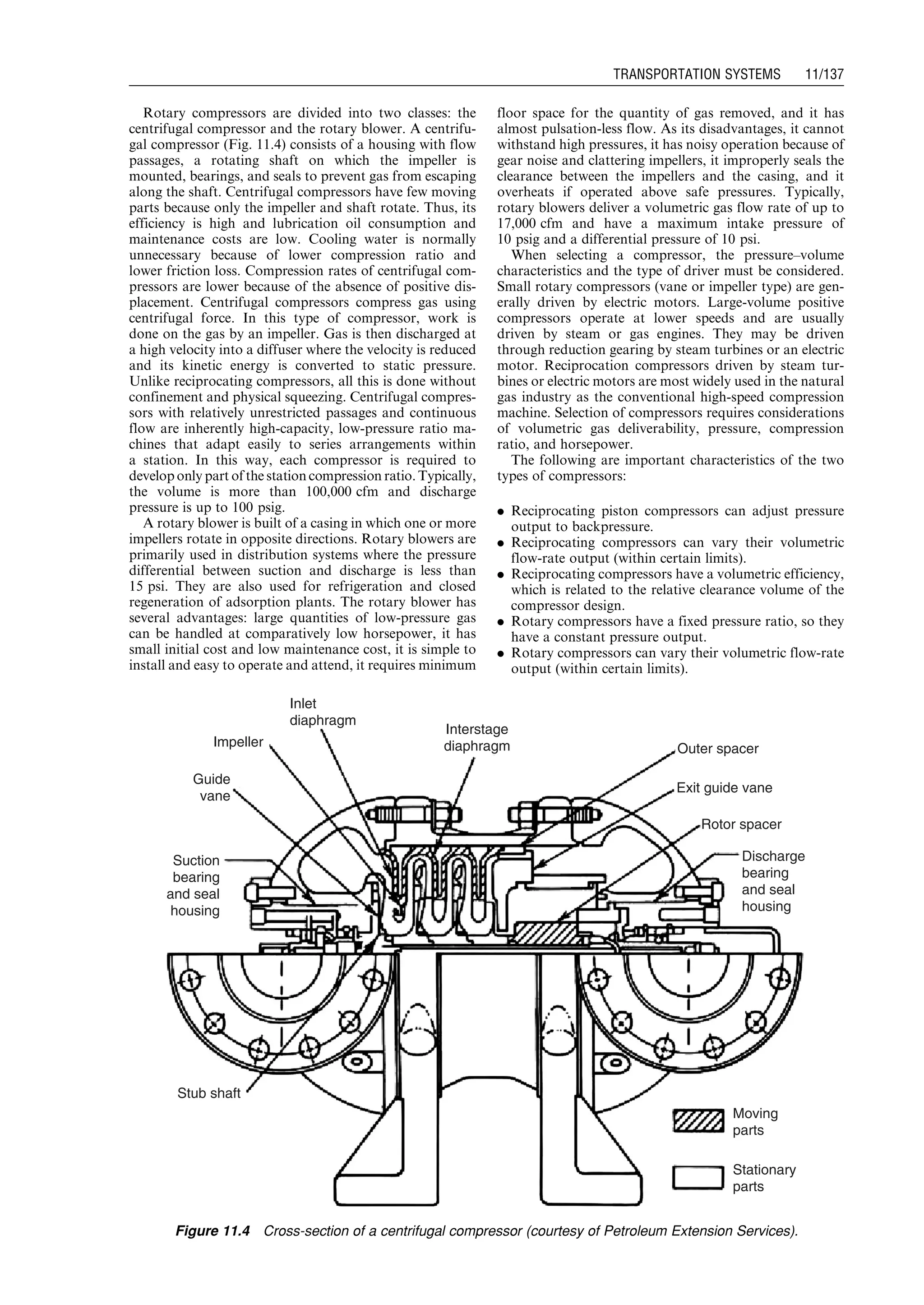 Rotary compressors are divided into two classes: the
centrifugal compressor and the rotary blower. A centrifu-
gal compressor (Fig. 11.4) consists of a housing with flow
passages, a rotating shaft on which the impeller is
mounted, bearings, and seals to prevent gas from escaping
along the shaft. Centrifugal compressors have few moving
parts because only the impeller and shaft rotate. Thus, its
efficiency is high and lubrication oil consumption and
maintenance costs are low. Cooling water is normally
unnecessary because of lower compression ratio and
lower friction loss. Compression rates of centrifugal com-
pressors are lower because of the absence of positive dis-
placement. Centrifugal compressors compress gas using
centrifugal force. In this type of compressor, work is
done on the gas by an impeller. Gas is then discharged at
a high velocity into a diffuser where the velocity is reduced
and its kinetic energy is converted to static pressure.
Unlike reciprocating compressors, all this is done without
confinement and physical squeezing. Centrifugal compres-
sors with relatively unrestricted passages and continuous
flow are inherently high-capacity, low-pressure ratio ma-
chines that adapt easily to series arrangements within
a station. In this way, each compressor is required to
develop only part ofthe station compression ratio. Typically,
the volume is more than 100,000 cfm and discharge
pressure is up to 100 psig.
A rotary blower is built of a casing in which one or more
impellers rotate in opposite directions. Rotary blowers are
primarily used in distribution systems where the pressure
differential between suction and discharge is less than
15 psi. They are also used for refrigeration and closed
regeneration of adsorption plants. The rotary blower has
several advantages: large quantities of low-pressure gas
can be handled at comparatively low horsepower, it has
small initial cost and low maintenance cost, it is simple to
install and easy to operate and attend, it requires minimum
floor space for the quantity of gas removed, and it has
almost pulsation-less flow. As its disadvantages, it cannot
withstand high pressures, it has noisy operation because of
gear noise and clattering impellers, it improperly seals the
clearance between the impellers and the casing, and it
overheats if operated above safe pressures. Typically,
rotary blowers deliver a volumetric gas flow rate of up to
17,000 cfm and have a maximum intake pressure of
10 psig and a differential pressure of 10 psi.
When selecting a compressor, the pressure–volume
characteristics and the type of driver must be considered.
Small rotary compressors (vane or impeller type) are gen-
erally driven by electric motors. Large-volume positive
compressors operate at lower speeds and are usually
driven by steam or gas engines. They may be driven
through reduction gearing by steam turbines or an electric
motor. Reciprocation compressors driven by steam tur-
bines or electric motors are most widely used in the natural
gas industry as the conventional high-speed compression
machine. Selection of compressors requires considerations
of volumetric gas deliverability, pressure, compression
ratio, and horsepower.
The following are important characteristics of the two
types of compressors:
. Reciprocating piston compressors can adjust pressure
output to backpressure.
. Reciprocating compressors can vary their volumetric
flow-rate output (within certain limits).
. Reciprocating compressors have a volumetric efficiency,
which is related to the relative clearance volume of the
compressor design.
. Rotary compressors have a fixed pressure ratio, so they
have a constant pressure output.
. Rotary compressors can vary their volumetric flow-rate
output (within certain limits).
Impeller
Guide
vane
Suction
bearing
and seal
housing
Stub shaft
Moving
parts
Discharge
bearing
and seal
housing
Rotor spacer
Exit guide vane
Outer spacer
Interstage
diaphragm
Inlet
diaphragm
Stationary
parts
Figure 11.4 Cross-section of a centrifugal compressor (courtesy of Petroleum Extension Services).
Guo, Boyun / Computer Assited Petroleum Production Engg 0750682701_chap11 Final Proof page 137 3.1.2007 8:54pm Compositor Name: SJoearun
TRANSPORTATION SYSTEMS 11/137
 