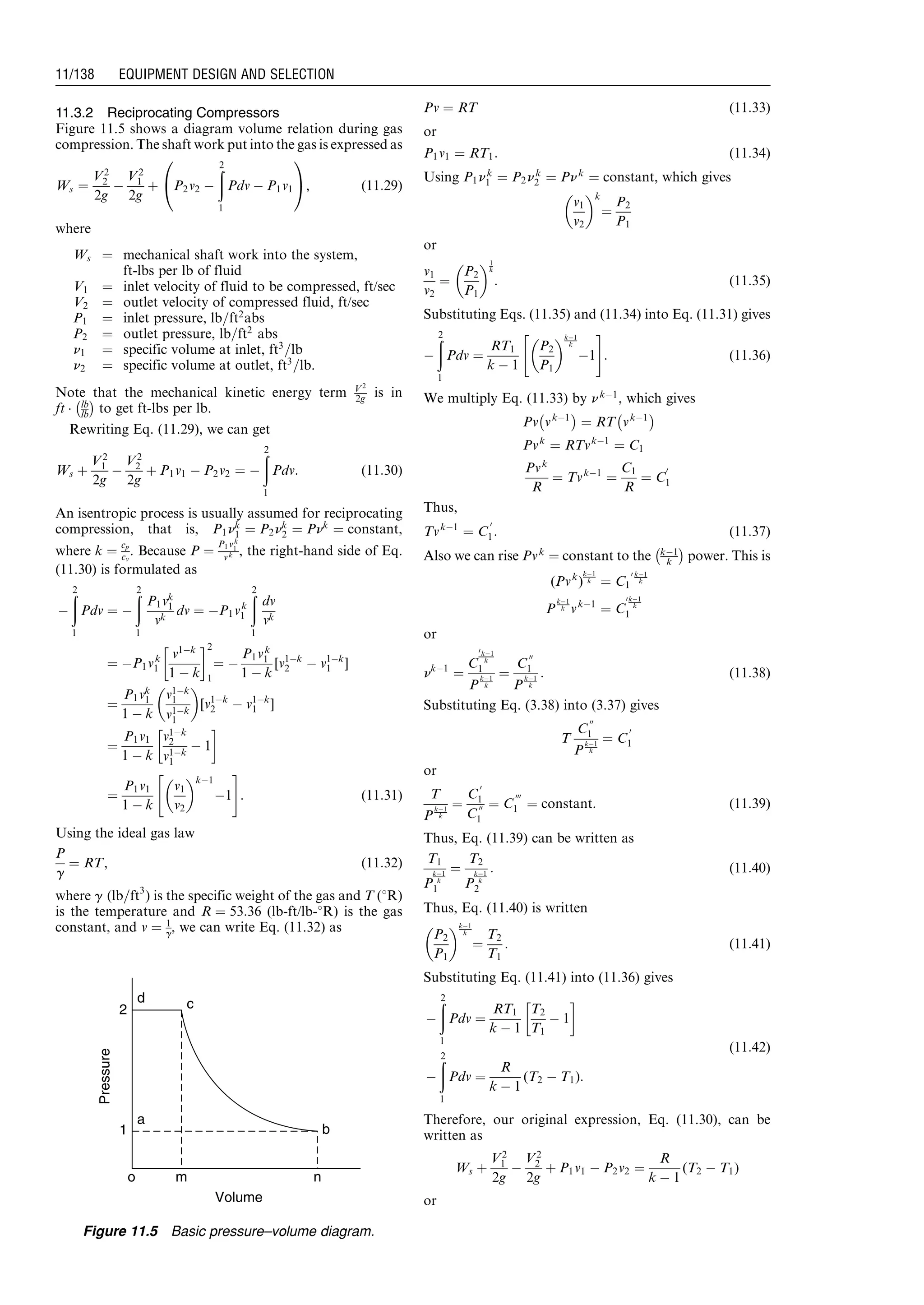 11.3.2 Reciprocating Compressors
Figure 11.5 shows a diagram volume relation during gas
compression. The shaft work put into the gas is expressed as
Ws ¼
V2
2
2g
À
V2
1
2g
þ P2v2 À
ð2
1
Pdv À P1v1
0
@
1
A, (11:29)
where
Ws ¼ mechanical shaft work into the system,
ft-lbs per lb of fluid
V1 ¼ inlet velocity of fluid to be compressed, ft/sec
V2 ¼ outlet velocity of compressed fluid, ft/sec
P1 ¼ inlet pressure, lb=ft2
abs
P2 ¼ outlet pressure, lb=ft2
abs
n1 ¼ specific volume at inlet, ft3
=lb
n2 ¼ specific volume at outlet, ft3
=lb.
Note that the mechanical kinetic energy term V2
2g is in
ft Á lb
lb
À Á
to get ft-lbs per lb.
Rewriting Eq. (11.29), we can get
Ws þ
V2
1
2g
À
V2
2
2g
þ P1v1 À P2v2 ¼ À
ð2
1
Pdv: (11:30)
An isentropic process is usually assumed for reciprocating
compression, that is, P1nk
1 ¼ P2nk
2 ¼ Pnk
¼ constant,
where k ¼
cp
cv
. Because P ¼
P1vk
1
vk , the right-hand side of Eq.
(11.30) is formulated as
À
ð2
1
Pdv ¼ À
ð2
1
P1vk
1
vk
dv ¼ ÀP1vk
1
ð2
1
dv
vk
¼ ÀP1vk
1
v1Àk
1 À k
!2
1
¼ À
P1vk
1
1 À k
[v1Àk
2 À v1Àk
1 ]
¼
P1vk
1
1 À k
v1Àk
1
v1Àk
1
 
[v1Àk
2 À v1Àk
1 ]
¼
P1v1
1 À k
v1Àk
2
v1Àk
1
À 1
!
¼
P1v1
1 À k
v1
v2
 kÀ1
À1
 #
: (11:31)
Using the ideal gas law
P
g
¼ RT, (11:32)
where g (lb=ft3
) is the specific weight of the gas and T (8R)
is the temperature and R ¼ 53:36 (lb-ft/lb-8R) is the gas
constant, and v ¼ 1
g, we can write Eq. (11.32) as
Pv ¼ RT (11:33)
or
P1v1 ¼ RT1: (11:34)
Using P1nk
1 ¼ P2nk
2 ¼ Pnk
¼ constant, which gives
v1
v2
 k
¼
P2
P1
or
v1
v2
¼
P2
P1
 1
k
: (11:35)
Substituting Eqs. (11.35) and (11.34) into Eq. (11.31) gives
À
ð2
1
Pdv ¼
RT1
k À 1
P2
P1
 kÀ1
k
À1
 #
: (11:36)
We multiply Eq. (11.33) by nkÀ1
, which gives
Pv vkÀ1
À Á
¼ RT vkÀ1
À Á
Pvk
¼ RTvkÀ1
¼ C1
Pvk
R
¼ TvkÀ1
¼
C1
R
¼ C
0
1
Thus,
TvkÀ1
¼ C
0
1: (11:37)
Also we can rise Pvk
¼ constant to the kÀ1
k
À Á
power. This is
(Pvk
)
kÀ1
k ¼ C1
0 kÀ1
k
P
kÀ1
k vkÀ1
¼ C
0kÀ1
k
1
or
nkÀ1
¼
C
0kÀ1
k
1
P
kÀ1
k
¼
C
00
1
P
kÀ1
k
: (11:38)
Substituting Eq. (3.38) into (3.37) gives
T
C
00
1
P
kÀ1
k
¼ C
0
1
or
T
P
kÀ1
k
¼
C
0
1
C
00
1
¼ C
000
1 ¼ constant: (11:39)
Thus, Eq. (11.39) can be written as
T1
P
kÀ1
k
1
¼
T2
P
kÀ1
k
2
: (11:40)
Thus, Eq. (11.40) is written
P2
P1
 kÀ1
k
¼
T2
T1
: (11:41)
Substituting Eq. (11.41) into (11.36) gives
À
ð2
1
Pdv ¼
RT1
k À 1
T2
T1
À 1
!
À
ð2
1
Pdv ¼
R
k À 1
(T2 À T1):
(11:42)
Therefore, our original expression, Eq. (11.30), can be
written as
Ws þ
V2
1
2g
À
V2
2
2g
þ P1v1 À P2v2 ¼
R
k À 1
(T2 À T1)
orVolume
Pressure
m no
1
2
d c
b
a
Figure 11.5 Basic pressure–volume diagram.
Guo, Boyun / Computer Assited Petroleum Production Engg 0750682701_chap11 Final Proof page 138 3.1.2007 8:54pm Compositor Name: SJoearun
11/138 EQUIPMENT DESIGN AND SELECTION
 