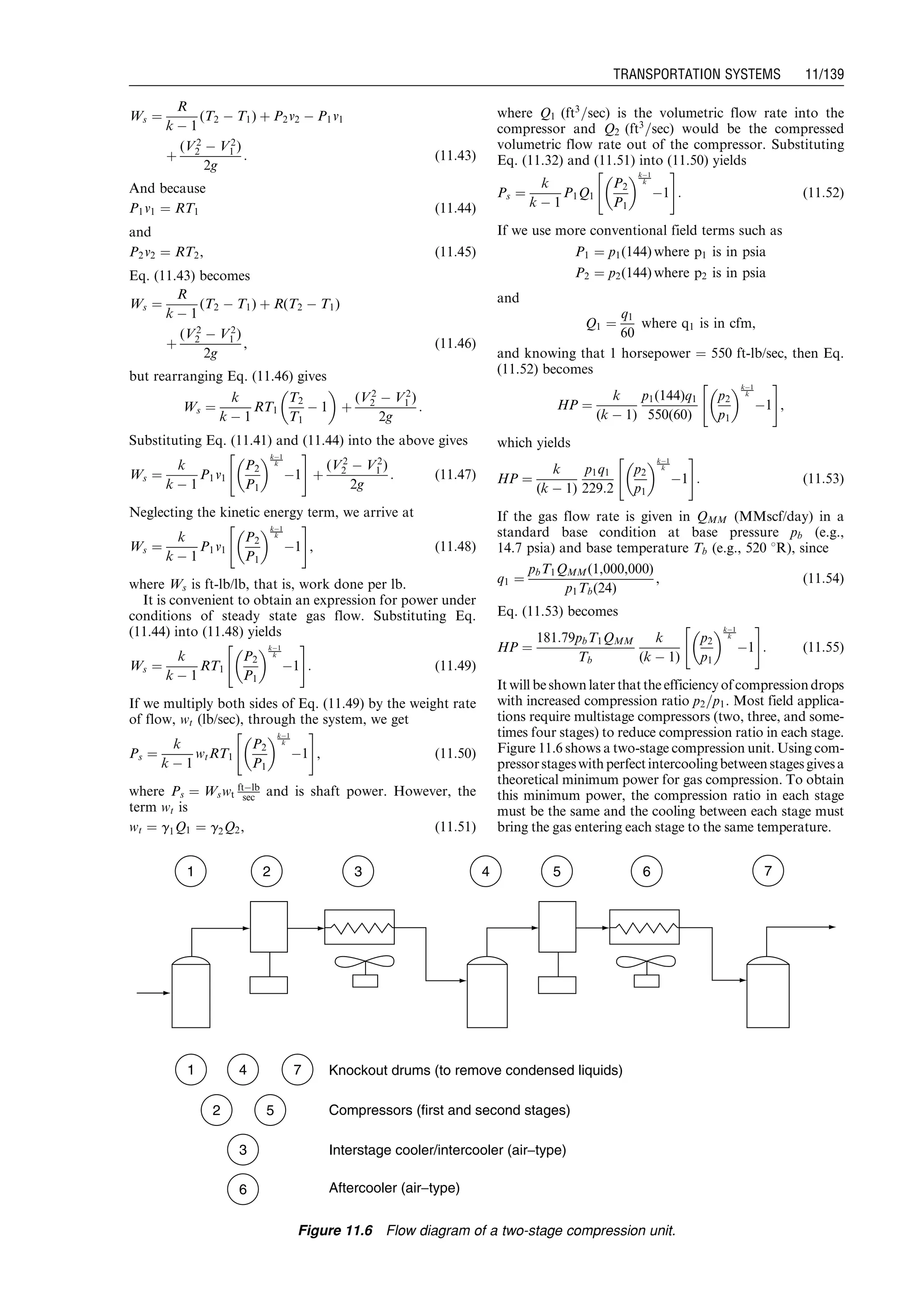 Ws ¼
R
k À 1
(T2 À T1) þ P2v2 À P1v1
þ
(V2
2 À V2
1 )
2g
: (11:43)
And because
P1v1 ¼ RT1 (11:44)
and
P2v2 ¼ RT2, (11:45)
Eq. (11.43) becomes
Ws ¼
R
k À 1
(T2 À T1) þ R(T2 À T1)
þ
(V2
2 À V2
1 )
2g
, (11:46)
but rearranging Eq. (11.46) gives
Ws ¼
k
k À 1
RT1
T2
T1
À 1
 
þ
(V2
2 À V2
1 )
2g
:
Substituting Eq. (11.41) and (11.44) into the above gives
Ws ¼
k
k À 1
P1v1
P2
P1
 kÀ1
k
À1
 #
þ
(V2
2 À V2
1 )
2g
: (11:47)
Neglecting the kinetic energy term, we arrive at
Ws ¼
k
k À 1
P1v1
P2
P1
 kÀ1
k
À1
 #
, (11:48)
where Ws is ft-lb/lb, that is, work done per lb.
It is convenient to obtain an expression for power under
conditions of steady state gas flow. Substituting Eq.
(11.44) into (11.48) yields
Ws ¼
k
k À 1
RT1
P2
P1
 kÀ1
k
À1
 #
: (11:49)
If we multiply both sides of Eq. (11.49) by the weight rate
of flow, wt (lb/sec), through the system, we get
Ps ¼
k
k À 1
wtRT1
P2
P1
 kÀ1
k
À1
 #
, (11:50)
where Ps ¼ Wswt
ftÀlb
sec and is shaft power. However, the
term wt is
wt ¼ g1Q1 ¼ g2Q2, (11:51)
where Q1 (ft3
=sec) is the volumetric flow rate into the
compressor and Q2 (ft3
=sec) would be the compressed
volumetric flow rate out of the compressor. Substituting
Eq. (11.32) and (11.51) into (11.50) yields
Ps ¼
k
k À 1
P1Q1
P2
P1
 kÀ1
k
À1
 #
: (11:52)
If we use more conventional field terms such as
P1 ¼ p1(144) where p1 is in psia
P2 ¼ p2(144) where p2 is in psia
and
Q1 ¼
q1
60
where q1 is in cfm,
and knowing that 1 horsepower ¼ 550 ft-lb/sec, then Eq.
(11.52) becomes
HP ¼
k
(k À 1)
p1(144)q1
550(60)
p2
p1
 kÀ1
k
À1
 #
,
which yields
HP ¼
k
(k À 1)
p1q1
229:2
p2
p1
 kÀ1
k
À1
 #
: (11:53)
If the gas flow rate is given in QMM (MMscf/day) in a
standard base condition at base pressure pb (e.g.,
14.7 psia) and base temperature Tb (e.g., 520 8R), since
q1 ¼
pbT1QMM(1,000,000)
p1Tb(24)
, (11:54)
Eq. (11.53) becomes
HP ¼
181:79pbT1QMM
Tb
k
(k À 1)
p2
p1
 kÀ1
k
À1
 #
: (11:55)
It will beshown later thatthe efficiency ofcompressiondrops
with increased compression ratio p2=p1. Most field applica-
tions require multistage compressors (two, three, and some-
times four stages) to reduce compression ratio in each stage.
Figure 11.6 shows a two-stage compression unit. Using com-
pressorstageswithperfectintercoolingbetweenstagesgivesa
theoretical minimum power for gas compression. To obtain
this minimum power, the compression ratio in each stage
must be the same and the cooling between each stage must
bring the gas entering each stage to the same temperature.
1
1 4 7 Knockout drums (to remove condensed liquids)
Compressors (first and second stages)
Interstage cooler/intercooler (air−type)
Aftercooler (air−type)
5
3
2
6
2 3 4 5 6 7
Figure 11.6 Flow diagram of a two-stage compression unit.
Guo, Boyun / Computer Assited Petroleum Production Engg 0750682701_chap11 Final Proof page 139 3.1.2007 8:54pm Compositor Name: SJoearun
TRANSPORTATION SYSTEMS 11/139
 