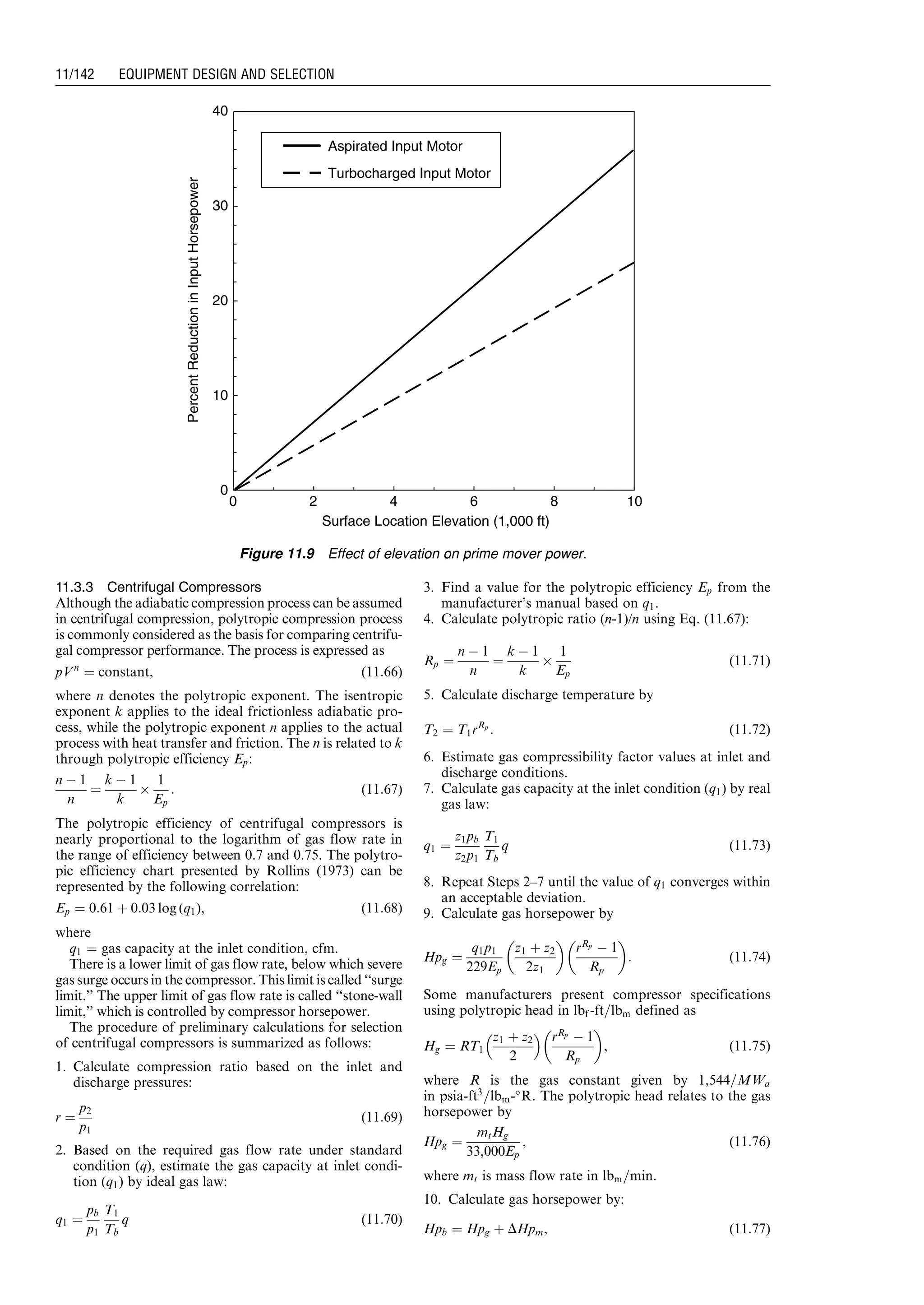 11.3.3 Centrifugal Compressors
Although the adiabatic compression process can be assumed
in centrifugal compression, polytropic compression process
is commonly considered as the basis for comparing centrifu-
gal compressor performance. The process is expressed as
pVn
¼ constant, (11:66)
where n denotes the polytropic exponent. The isentropic
exponent k applies to the ideal frictionless adiabatic pro-
cess, while the polytropic exponent n applies to the actual
process with heat transfer and friction. The n is related to k
through polytropic efficiency Ep:
n À 1
n
¼
k À 1
k
Â
1
Ep
: (11:67)
The polytropic efficiency of centrifugal compressors is
nearly proportional to the logarithm of gas flow rate in
the range of efficiency between 0.7 and 0.75. The polytro-
pic efficiency chart presented by Rollins (1973) can be
represented by the following correlation:
Ep ¼ 0:61 þ 0:03 log (q1), (11:68)
where
q1 ¼ gas capacity at the inlet condition, cfm.
There is a lower limit of gas flow rate, below which severe
gas surge occurs in the compressor. This limit is called ‘‘surge
limit.’’ The upper limit of gas flow rate is called ‘‘stone-wall
limit,’’ which is controlled by compressor horsepower.
The procedure of preliminary calculations for selection
of centrifugal compressors is summarized as follows:
1. Calculate compression ratio based on the inlet and
discharge pressures:
r ¼
p2
p1
(11:69)
2. Based on the required gas flow rate under standard
condition (q), estimate the gas capacity at inlet condi-
tion (q1) by ideal gas law:
q1 ¼
pb
p1
T1
Tb
q (11:70)
3. Find a value for the polytropic efficiency Ep from the
manufacturer’s manual based on q1.
4. Calculate polytropic ratio (n-1)/n using Eq. (11.67):
Rp ¼
n À 1
n
¼
k À 1
k
Â
1
Ep
(11:71)
5. Calculate discharge temperature by
T2 ¼ T1rRp
: (11:72)
6. Estimate gas compressibility factor values at inlet and
discharge conditions.
7. Calculate gas capacity at the inlet condition (q1) by real
gas law:
q1 ¼
z1pb
z2p1
T1
Tb
q (11:73)
8. Repeat Steps 2–7 until the value of q1 converges within
an acceptable deviation.
9. Calculate gas horsepower by
Hpg ¼
q1p1
229Ep
z1 þ z2
2z1
 
rRp
À 1
Rp
 
: (11:74)
Some manufacturers present compressor specifications
using polytropic head in lbf -ft=lbm defined as
Hg ¼ RT1
z1 þ z2
2
  rRp
À 1
Rp
 
, (11:75)
where R is the gas constant given by 1,544=MWa
in psia-ft3
=lbm-
R. The polytropic head relates to the gas
horsepower by
Hpg ¼
mtHg
33,000Ep
, (11:76)
where mt is mass flow rate in lbm=min.
10. Calculate gas horsepower by:
Hpb ¼ Hpg þ DHpm, (11:77)
0
10
20
30
40
Surface Location Elevation (1,000 ft)
PercentReductioninInputHorsepower
Aspirated Input Motor
Turbocharged Input Motor
0 108642
Figure 11.9 Effect of elevation on prime mover power.
Guo, Boyun / Computer Assited Petroleum Production Engg 0750682701_chap11 Final Proof page 142 3.1.2007 8:54pm Compositor Name: SJoearun
11/142 EQUIPMENT DESIGN AND SELECTION
 