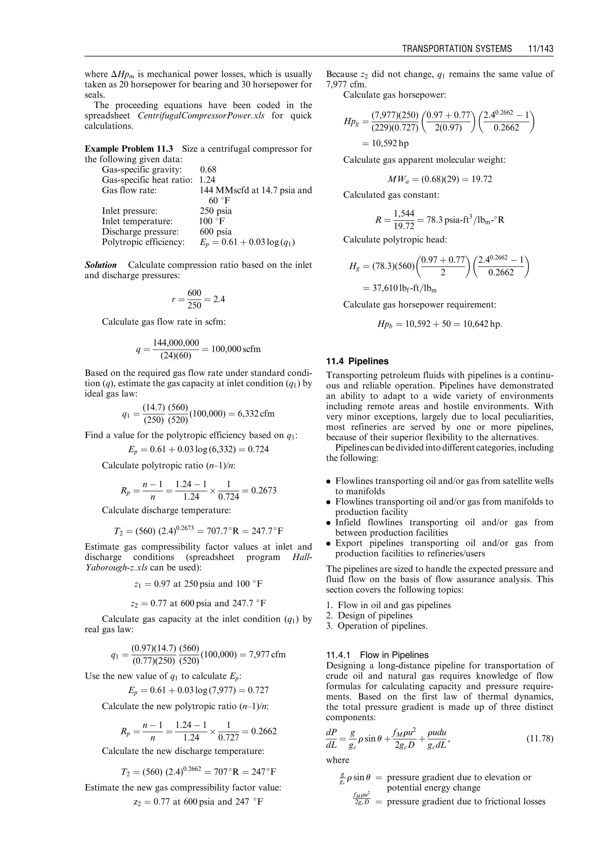 where DHpm is mechanical power losses, which is usually
taken as 20 horsepower for bearing and 30 horsepower for
seals.
The proceeding equations have been coded in the
spreadsheet CentrifugalCompressorPower.xls for quick
calculations.
Example Problem 11.3 Size a centrifugal compressor for
the following given data:
Gas-specific gravity: 0.68
Gas-specific heat ratio: 1.24
Gas flow rate: 144 MMscfd at 14.7 psia and
60 8F
Inlet pressure: 250 psia
Inlet temperature: 100 8F
Discharge pressure: 600 psia
Polytropic efficiency: Ep ¼ 0:61 þ 0:03 log (q1)
Solution Calculate compression ratio based on the inlet
and discharge pressures:
r ¼
600
250
¼ 2:4
Calculate gas flow rate in scfm:
q ¼
144,000,000
(24)(60)
¼ 100,000 scfm
Based on the required gas flow rate under standard condi-
tion (q), estimate the gas capacity at inlet condition (q1) by
ideal gas law:
q1 ¼
(14:7)
(250)
(560)
(520)
(100,000) ¼ 6,332 cfm
Find a value for the polytropic efficiency based on q1:
Ep ¼ 0:61 þ 0:03 log (6,332) ¼ 0:724
Calculate polytropic ratio (n–1)/n:
Rp ¼
n À 1
n
¼
1:24 À 1
1:24
Â
1
0:724
¼ 0:2673
Calculate discharge temperature:
T2 ¼ (560) (2:4)0:2673
¼ 707:7
R ¼ 247:7
F
Estimate gas compressibility factor values at inlet and
discharge conditions (spreadsheet program Hall-
Yaborough-z.xls can be used):
z1 ¼ 0:97 at 250 psia and 100 
F
z2 ¼ 0:77 at 600 psia and 247:7 
F
Calculate gas capacity at the inlet condition (q1) by
real gas law:
q1 ¼
(0:97)(14:7)
(0:77)(250)
(560)
(520)
(100,000) ¼ 7,977 cfm
Use the new value of q1 to calculate Ep:
Ep ¼ 0:61 þ 0:03 log (7,977) ¼ 0:727
Calculate the new polytropic ratio (n–1)/n:
Rp ¼
n À 1
n
¼
1:24 À 1
1:24
Â
1
0:727
¼ 0:2662
Calculate the new discharge temperature:
T2 ¼ (560) (2:4)0:2662
¼ 707
R ¼ 247
F
Estimate the new gas compressibility factor value:
z2 ¼ 0:77 at 600 psia and 247 
F
Because z2 did not change, q1 remains the same value of
7,977 cfm.
Calculate gas horsepower:
Hpg ¼
(7,977)(250)
(229)(0:727)
0:97 þ 0:77
2(0:97)
 
2:40:2662
À 1
0:2662
 
¼ 10,592 hp
Calculate gas apparent molecular weight:
MWa ¼ (0:68)(29) ¼ 19:72
Calculated gas constant:
R ¼
1,544
19:72
¼ 78:3 psia-ft3
=lbm-
R
Calculate polytropic head:
Hg ¼ (78:3)(560)
0:97 þ 0:77
2
 
2:40:2662
À 1
0:2662
 
¼ 37,610 lbf -ft=lbm
Calculate gas horsepower requirement:
Hpb ¼ 10,592 þ 50 ¼ 10,642 hp:
11.4 Pipelines
Transporting petroleum fluids with pipelines is a continu-
ous and reliable operation. Pipelines have demonstrated
an ability to adapt to a wide variety of environments
including remote areas and hostile environments. With
very minor exceptions, largely due to local peculiarities,
most refineries are served by one or more pipelines,
because of their superior flexibility to the alternatives.
Pipelinescan bedivided intodifferentcategories,including
the following:
. Flowlines transporting oil and/or gas from satellite wells
to manifolds
. Flowlines transporting oil and/or gas from manifolds to
production facility
. Infield flowlines transporting oil and/or gas from
between production facilities
. Export pipelines transporting oil and/or gas from
production facilities to refineries/users
The pipelines are sized to handle the expected pressure and
fluid flow on the basis of flow assurance analysis. This
section covers the following topics:
1. Flow in oil and gas pipelines
2. Design of pipelines
3. Operation of pipelines.
11.4.1 Flow in Pipelines
Designing a long-distance pipeline for transportation of
crude oil and natural gas requires knowledge of flow
formulas for calculating capacity and pressure require-
ments. Based on the first law of thermal dynamics,
the total pressure gradient is made up of three distinct
components:
dP
dL
¼
g
gc
r sin u þ
fMru2
2gcD
þ
rudu
gcdL
, (11:78)
where
g
gc
r sin u ¼ pressure gradient due to elevation or
potential energy change
fM ru2
2gcD ¼ pressure gradient due to frictional losses
Guo, Boyun / Computer Assited Petroleum Production Engg 0750682701_chap11 Final Proof page 143 3.1.2007 8:54pm Compositor Name: SJoearun
TRANSPORTATION SYSTEMS 11/143
 