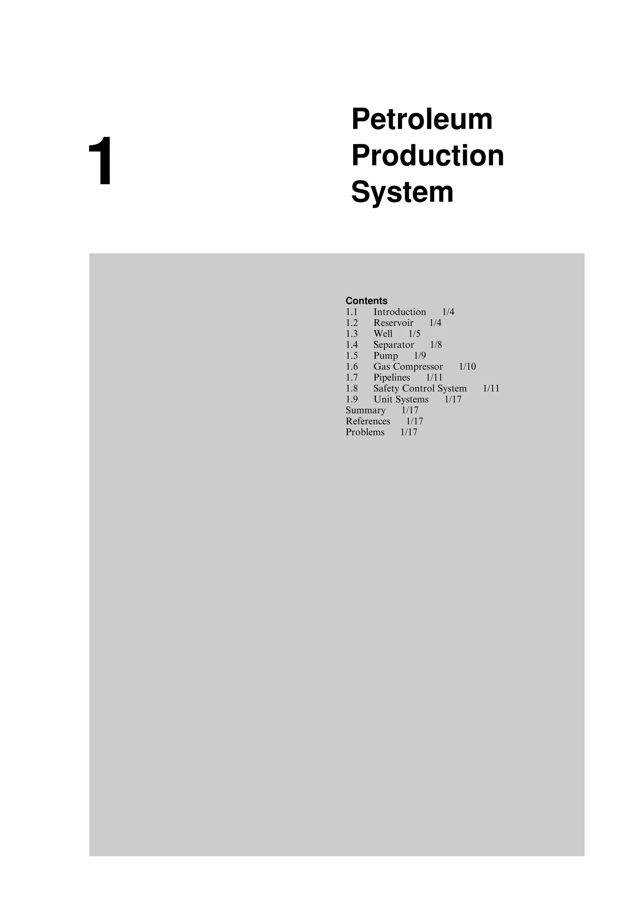 1
Petroleum
Production
System
Contents
1.1 Introduction 1/4
1.2 Reservoir 1/4
1.3 Well 1/5
1.4 Separator 1/8
1.5 Pump 1/9
1.6 Gas Compressor 1/10
1.7 Pipelines 1/11
1.8 Safety Control System 1/11
1.9 Unit Systems 1/17
Summary 1/17
References 1/17
Problems 1/17
Guo, Boyun / Computer Assited Petroleum Production Engg 0750682701_chap01 Final Proof page 3 4.1.2007 6:12pm Compositor Name: SJoearun
 
