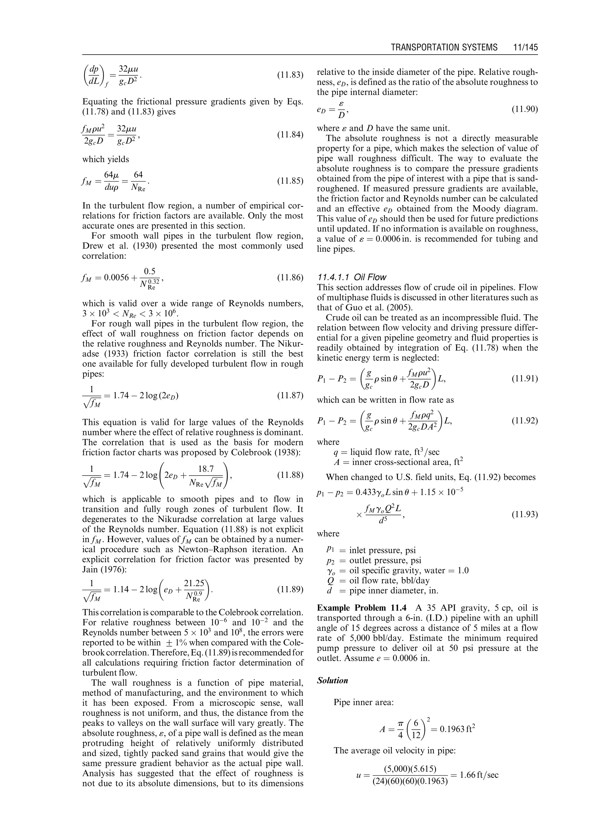 dp
dL
 
f
¼
32mu
gcD2
: (11:83)
Equating the frictional pressure gradients given by Eqs.
(11.78) and (11.83) gives
fMru2
2gcD
¼
32mu
gcD2
, (11:84)
which yields
fM ¼
64m
dur
¼
64
NRe
: (11:85)
In the turbulent flow region, a number of empirical cor-
relations for friction factors are available. Only the most
accurate ones are presented in this section.
For smooth wall pipes in the turbulent flow region,
Drew et al. (1930) presented the most commonly used
correlation:
fM ¼ 0:0056 þ
0:5
N 0:32
Re
, (11:86)
which is valid over a wide range of Reynolds numbers,
3 Â 103
 NRe  3 Â 106
.
For rough wall pipes in the turbulent flow region, the
effect of wall roughness on friction factor depends on
the relative roughness and Reynolds number. The Nikur-
adse (1933) friction factor correlation is still the best
one available for fully developed turbulent flow in rough
pipes:
1
ﬃﬃﬃﬃﬃﬃ
fM
p ¼ 1:74 À 2 log (2eD) (11:87)
This equation is valid for large values of the Reynolds
number where the effect of relative roughness is dominant.
The correlation that is used as the basis for modern
friction factor charts was proposed by Colebrook (1938):
1
ﬃﬃﬃﬃﬃﬃ
fM
p ¼ 1:74 À 2 log 2eD þ
18:7
NRe
ﬃﬃﬃﬃﬃﬃ
fM
p
!
, (11:88)
which is applicable to smooth pipes and to flow in
transition and fully rough zones of turbulent flow. It
degenerates to the Nikuradse correlation at large values
of the Reynolds number. Equation (11.88) is not explicit
in fM. However, values of fM can be obtained by a numer-
ical procedure such as Newton–Raphson iteration. An
explicit correlation for friction factor was presented by
Jain (1976):
1
ﬃﬃﬃﬃﬃﬃ
fM
p ¼ 1:14 À 2 log eD þ
21:25
N 0:9
Re
 
: (11:89)
This correlation is comparable to the Colebrook correlation.
For relative roughness between 10À6
and 10À2
and the
Reynolds number between 5 Â 103
and 108
, the errors were
reported to be within + 1% when compared with the Cole-
brookcorrelation.Therefore,Eq.(11.89)isrecommendedfor
all calculations requiring friction factor determination of
turbulent flow.
The wall roughness is a function of pipe material,
method of manufacturing, and the environment to which
it has been exposed. From a microscopic sense, wall
roughness is not uniform, and thus, the distance from the
peaks to valleys on the wall surface will vary greatly. The
absolute roughness, «, of a pipe wall is defined as the mean
protruding height of relatively uniformly distributed
and sized, tightly packed sand grains that would give the
same pressure gradient behavior as the actual pipe wall.
Analysis has suggested that the effect of roughness is
not due to its absolute dimensions, but to its dimensions
relative to the inside diameter of the pipe. Relative rough-
ness, eD, is defined as the ratio of the absolute roughness to
the pipe internal diameter:
eD ¼
«
D
, (11:90)
where « and D have the same unit.
The absolute roughness is not a directly measurable
property for a pipe, which makes the selection of value of
pipe wall roughness difficult. The way to evaluate the
absolute roughness is to compare the pressure gradients
obtained from the pipe of interest with a pipe that is sand-
roughened. If measured pressure gradients are available,
the friction factor and Reynolds number can be calculated
and an effective eD obtained from the Moody diagram.
This value of eD should then be used for future predictions
until updated. If no information is available on roughness,
a value of « ¼ 0:0006 in. is recommended for tubing and
line pipes.
11.4.1.1 Oil Flow
This section addresses flow of crude oil in pipelines. Flow
of multiphase fluids is discussed in other literatures such as
that of Guo et al. (2005).
Crude oil can be treated as an incompressible fluid. The
relation between flow velocity and driving pressure differ-
ential for a given pipeline geometry and fluid properties is
readily obtained by integration of Eq. (11.78) when the
kinetic energy term is neglected:
P1 À P2 ¼
g
gc
r sin u þ
fMru2
2gcD
 
L, (11:91)
which can be written in flow rate as
P1 À P2 ¼
g
gc
r sin u þ
fMrq2
2gcDA2
 
L, (11:92)
where
q ¼ liquid flow rate, ft3
=sec
A ¼ inner cross-sectional area, ft2
When changed to U.S. field units, Eq. (11.92) becomes
p1 À p2 ¼ 0:433goL sin u þ 1:15 Â 10À5
Â
fMgoQ2
L
d5
, (11:93)
where
p1 ¼ inlet pressure, psi
p2 ¼ outlet pressure, psi
go ¼ oil specific gravity, water ¼ 1.0
Q ¼ oil flow rate, bbl/day
d ¼ pipe inner diameter, in.
Example Problem 11.4 A 35 API gravity, 5 cp, oil is
transported through a 6-in. (I.D.) pipeline with an uphill
angle of 15 degrees across a distance of 5 miles at a flow
rate of 5,000 bbl/day. Estimate the minimum required
pump pressure to deliver oil at 50 psi pressure at the
outlet. Assume e ¼ 0.0006 in.
Solution
Pipe inner area:
A ¼
p
4
6
12
 2
¼ 0:1963 ft2
The average oil velocity in pipe:
u ¼
(5,000)(5:615)
(24)(60)(60)(0:1963)
¼ 1:66 ft=sec
Guo, Boyun / Computer Assited Petroleum Production Engg 0750682701_chap11 Final Proof page 145 3.1.2007 8:54pm Compositor Name: SJoearun
TRANSPORTATION SYSTEMS 11/145
 