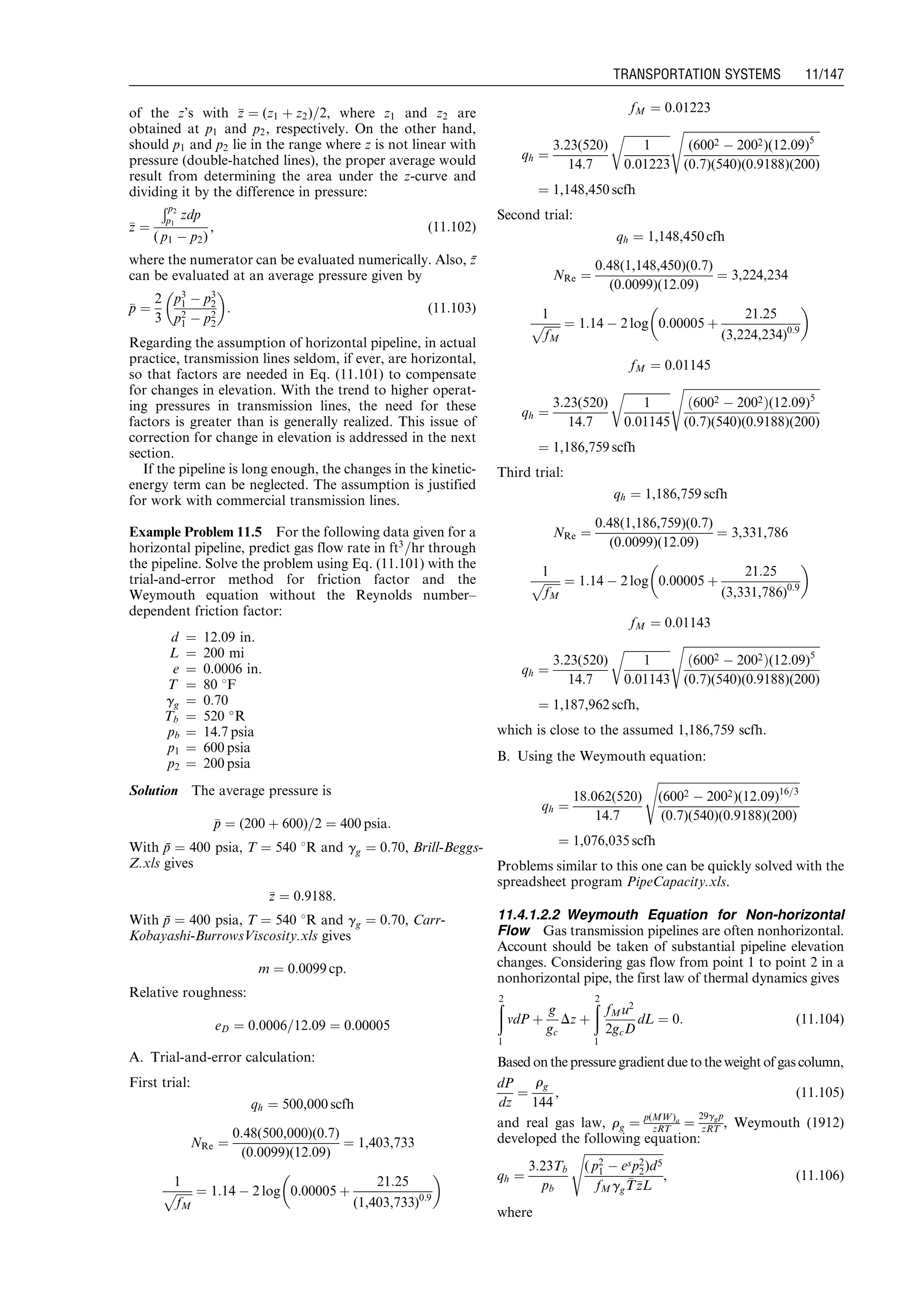 of the z’s with zz ¼ (z1 þ z2)=2, where z1 and z2 are
obtained at p1 and p2, respectively. On the other hand,
should p1 and p2 lie in the range where z is not linear with
pressure (double-hatched lines), the proper average would
result from determining the area under the z-curve and
dividing it by the difference in pressure:
zz ¼
Ðp2
p1
zdp
( p1 À p2)
, (11:102)
where the numerator can be evaluated numerically. Also, z¯
can be evaluated at an average pressure given by
pp ¼
2
3
p3
1 À p3
2
p2
1 À p2
2
 
: (11:103)
Regarding the assumption of horizontal pipeline, in actual
practice, transmission lines seldom, if ever, are horizontal,
so that factors are needed in Eq. (11.101) to compensate
for changes in elevation. With the trend to higher operat-
ing pressures in transmission lines, the need for these
factors is greater than is generally realized. This issue of
correction for change in elevation is addressed in the next
section.
If the pipeline is long enough, the changes in the kinetic-
energy term can be neglected. The assumption is justified
for work with commercial transmission lines.
Example Problem 11.5 For the following data given for a
horizontal pipeline, predict gas flow rate in ft3
=hr through
the pipeline. Solve the problem using Eq. (11.101) with the
trial-and-error method for friction factor and the
Weymouth equation without the Reynolds number–
dependent friction factor:
d ¼ 12.09 in.
L ¼ 200 mi
e ¼ 0.0006 in.
T ¼ 80 8F
gg ¼ 0:70
Tb ¼ 520 
R
pb ¼ 14:7 psia
p1 ¼ 600 psia
p2 ¼ 200 psia
Solution The average pressure is
pp ¼ (200 þ 600)=2 ¼ 400 psia:
With p¯ ¼ 400 psia, T ¼ 540 8R and gg ¼ 0:70, Brill-Beggs-
Z.xls gives
zz ¼ 0:9188:
With p¯ ¼ 400 psia, T ¼ 540 8R and gg ¼ 0:70, Carr-
Kobayashi-BurrowsViscosity.xls gives
m ¼ 0:0099 cp:
Relative roughness:
eD ¼ 0:0006=12:09 ¼ 0:00005
A. Trial-and-error calculation:
First trial:
qh ¼ 500,000 scfh
NRe ¼
0:48(500,000)(0:7)
(0:0099)(12:09)
¼ 1,403,733
1
ﬃﬃﬃﬃﬃﬃ
fM
p ¼ 1:14 À 2 log 0:00005 þ
21:25
(1,403,733)0:9
 
fM ¼ 0:01223
qh ¼
3:23(520)
14:7
ﬃﬃﬃﬃﬃﬃﬃﬃﬃﬃﬃﬃﬃﬃﬃﬃ
1
0:01223
r ﬃﬃﬃﬃﬃﬃﬃﬃﬃﬃﬃﬃﬃﬃﬃﬃﬃﬃﬃﬃﬃﬃﬃﬃﬃﬃﬃﬃﬃﬃﬃﬃﬃﬃﬃﬃﬃﬃﬃﬃﬃﬃﬃﬃﬃﬃﬃ
(6002 À 2002)(12:09)5
(0:7)(540)(0:9188)(200)
s
¼ 1,148,450 scfh
Second trial:
qh ¼ 1,148,450 cfh
NRe ¼
0:48(1,148,450)(0:7)
(0:0099)(12:09)
¼ 3,224,234
1
ﬃﬃﬃﬃﬃﬃ
fM
p ¼ 1:14 À 2 log 0:00005 þ
21:25
(3,224,234)0:9
 
fM ¼ 0:01145
qh ¼
3:23(520)
14:7
ﬃﬃﬃﬃﬃﬃﬃﬃﬃﬃﬃﬃﬃﬃﬃﬃ
1
0:01145
r ﬃﬃﬃﬃﬃﬃﬃﬃﬃﬃﬃﬃﬃﬃﬃﬃﬃﬃﬃﬃﬃﬃﬃﬃﬃﬃﬃﬃﬃﬃﬃﬃﬃﬃﬃﬃﬃﬃﬃﬃﬃﬃﬃﬃﬃﬃﬃ
6002 À 2002ð Þ(12:09)5
(0:7)(540)(0:9188)(200)
s
¼ 1,186,759 scfh
Third trial:
qh ¼ 1,186,759 scfh
NRe ¼
0:48(1,186,759)(0:7)
(0:0099)(12:09)
¼ 3,331,786
1
ﬃﬃﬃﬃﬃﬃ
fM
p ¼ 1:14 À 2 log 0:00005 þ
21:25
(3,331,786)0:9
 
fM ¼ 0:01143
qh ¼
3:23(520)
14:7
ﬃﬃﬃﬃﬃﬃﬃﬃﬃﬃﬃﬃﬃﬃﬃﬃ
1
0:01143
r ﬃﬃﬃﬃﬃﬃﬃﬃﬃﬃﬃﬃﬃﬃﬃﬃﬃﬃﬃﬃﬃﬃﬃﬃﬃﬃﬃﬃﬃﬃﬃﬃﬃﬃﬃﬃﬃﬃﬃﬃﬃﬃﬃﬃﬃﬃﬃ
6002 À 2002ð Þ(12:09)5
(0:7)(540)(0:9188)(200)
s
¼ 1,187,962 scfh,
which is close to the assumed 1,186,759 scfh.
B. Using the Weymouth equation:
qh ¼
18:062(520)
14:7
ﬃﬃﬃﬃﬃﬃﬃﬃﬃﬃﬃﬃﬃﬃﬃﬃﬃﬃﬃﬃﬃﬃﬃﬃﬃﬃﬃﬃﬃﬃﬃﬃﬃﬃﬃﬃﬃﬃﬃﬃﬃﬃﬃﬃﬃﬃﬃﬃﬃ
(6002 À 2002)(12:09)16=3
(0:7)(540)(0:9188)(200)
s
¼ 1,076,035 scfh
Problems similar to this one can be quickly solved with the
spreadsheet program PipeCapacity.xls.
11.4.1.2.2 Weymouth Equation for Non-horizontal
Flow Gas transmission pipelines are often nonhorizontal.
Account should be taken of substantial pipeline elevation
changes. Considering gas flow from point 1 to point 2 in a
nonhorizontal pipe, the first law of thermal dynamics gives
ð2
1
vdP þ
g
gc
Dz þ
ð2
1
fMu2
2gcD
dL ¼ 0: (11:104)
Based on the pressure gradient due to the weight of gas column,
dP
dz
¼
rg
144
, (11:105)
and real gas law, rg ¼ p(MW)a
zRT ¼
29ggp
zRT , Weymouth (1912)
developed the following equation:
qh ¼
3:23Tb
pb
ﬃﬃﬃﬃﬃﬃﬃﬃﬃﬃﬃﬃﬃﬃﬃﬃﬃﬃﬃﬃﬃﬃﬃﬃﬃﬃﬃﬃ
( p2
1 À esp2
2)d5
fMgg
TTzzL
s
, (11:106)
where
Guo, Boyun / Computer Assited Petroleum Production Engg 0750682701_chap11 Final Proof page 147 3.1.2007 8:54pm Compositor Name: SJoearun
TRANSPORTATION SYSTEMS 11/147
 