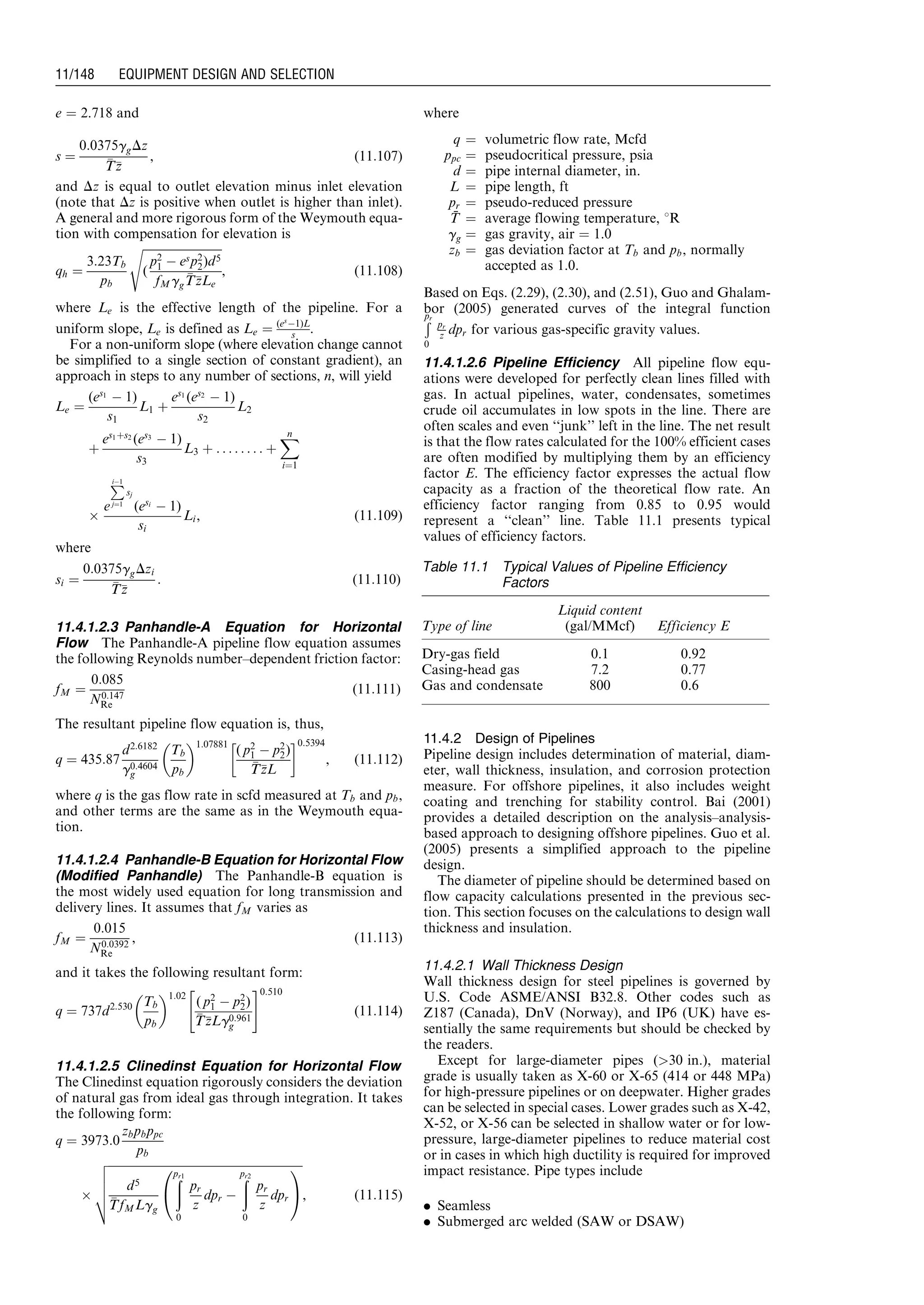 e ¼ 2.718 and
s ¼
0:0375ggDz
TTzz
, (11:107)
and Dz is equal to outlet elevation minus inlet elevation
(note that Dz is positive when outlet is higher than inlet).
A general and more rigorous form of the Weymouth equa-
tion with compensation for elevation is
qh ¼
3:23Tb
pb
ﬃﬃﬃﬃﬃﬃﬃﬃﬃﬃﬃﬃﬃﬃﬃﬃﬃﬃﬃﬃﬃﬃﬃﬃﬃﬃﬃﬃ
(
p2
1 À esp2
2)d5
fMgg
TTzzLe
s
, (11:108)
where Le is the effective length of the pipeline. For a
uniform slope, Le is defined as Le ¼ (es
À1)L
s .
For a non-uniform slope (where elevation change cannot
be simplified to a single section of constant gradient), an
approach in steps to any number of sections, n, will yield
Le ¼
(es1
À 1)
s1
L1 þ
es1
(es2
À 1)
s2
L2
þ
es1þs2
(es3
À 1)
s3
L3 þ . . . . . . : : þ
Xn
i¼1
Â
e
PiÀ1
j¼1
sj
(esi
À 1)
si
Li, (11:109)
where
si ¼
0:0375ggDzi
TTzz
: (11:110)
11.4.1.2.3 Panhandle-A Equation for Horizontal
Flow The Panhandle-A pipeline flow equation assumes
the following Reynolds number–dependent friction factor:
fM ¼
0:085
N0:147
Re
(11:111)
The resultant pipeline flow equation is, thus,
q ¼ 435:87
d2:6182
g0:4604
g
Tb
pb
 1:07881
( p2
1 À p2
2)
TTzzL
!0:5394
, (11:112)
where q is the gas flow rate in scfd measured at Tb and pb,
and other terms are the same as in the Weymouth equa-
tion.
11.4.1.2.4 Panhandle-B Equation for Horizontal Flow
(Modified Panhandle) The Panhandle-B equation is
the most widely used equation for long transmission and
delivery lines. It assumes that fM varies as
fM ¼
0:015
N0:0392
Re
, (11:113)
and it takes the following resultant form:
q ¼ 737d2:530 Tb
pb
 1:02
( p2
1 À p2
2)
TTzzLg0:961
g
 #0:510
(11:114)
11.4.1.2.5 Clinedinst Equation for Horizontal Flow
The Clinedinst equation rigorously considers the deviation
of natural gas from ideal gas through integration. It takes
the following form:
q ¼ 3973:0
zbpbppc
pb
Â
ﬃﬃﬃﬃﬃﬃﬃﬃﬃﬃﬃﬃﬃﬃﬃﬃﬃﬃﬃﬃﬃﬃﬃﬃﬃﬃﬃﬃﬃﬃﬃﬃﬃﬃﬃﬃﬃﬃﬃﬃﬃﬃﬃﬃﬃﬃﬃﬃﬃﬃﬃﬃﬃﬃﬃﬃﬃﬃﬃﬃﬃﬃﬃﬃﬃﬃﬃ
d5
TTfMLgg
ðpr1
0
pr
z
dpr À
ðpr2
0
pr
z
dpr
0
@
1
A
v
u
u
u
t , (11:115)
where
q ¼ volumetric flow rate, Mcfd
ppc ¼ pseudocritical pressure, psia
d ¼ pipe internal diameter, in.
L ¼ pipe length, ft
pr ¼ pseudo-reduced pressure
T¯ ¼ average flowing temperature, 8R
gg ¼ gas gravity, air ¼ 1.0
zb ¼ gas deviation factor at Tb and pb, normally
accepted as 1.0.
Based on Eqs. (2.29), (2.30), and (2.51), Guo and Ghalam-
bor (2005) generated curves of the integral function
Ðpr
0
pr
z dpr for various gas-specific gravity values.
11.4.1.2.6 Pipeline Efficiency All pipeline flow equ-
ations were developed for perfectly clean lines filled with
gas. In actual pipelines, water, condensates, sometimes
crude oil accumulates in low spots in the line. There are
often scales and even ‘‘junk’’ left in the line. The net result
is that the flow rates calculated for the 100% efficient cases
are often modified by multiplying them by an efficiency
factor E. The efficiency factor expresses the actual flow
capacity as a fraction of the theoretical flow rate. An
efficiency factor ranging from 0.85 to 0.95 would
represent a ‘‘clean’’ line. Table 11.1 presents typical
values of efficiency factors.
11.4.2 Design of Pipelines
Pipeline design includes determination of material, diam-
eter, wall thickness, insulation, and corrosion protection
measure. For offshore pipelines, it also includes weight
coating and trenching for stability control. Bai (2001)
provides a detailed description on the analysis–analysis-
based approach to designing offshore pipelines. Guo et al.
(2005) presents a simplified approach to the pipeline
design.
The diameter of pipeline should be determined based on
flow capacity calculations presented in the previous sec-
tion. This section focuses on the calculations to design wall
thickness and insulation.
11.4.2.1 Wall Thickness Design
Wall thickness design for steel pipelines is governed by
U.S. Code ASME/ANSI B32.8. Other codes such as
Z187 (Canada), DnV (Norway), and IP6 (UK) have es-
sentially the same requirements but should be checked by
the readers.
Except for large-diameter pipes (30 in.), material
grade is usually taken as X-60 or X-65 (414 or 448 MPa)
for high-pressure pipelines or on deepwater. Higher grades
can be selected in special cases. Lower grades such as X-42,
X-52, or X-56 can be selected in shallow water or for low-
pressure, large-diameter pipelines to reduce material cost
or in cases in which high ductility is required for improved
impact resistance. Pipe types include
. Seamless
. Submerged arc welded (SAW or DSAW)
Table 11.1 Typical Values of Pipeline Efficiency
Factors
Type of line
Liquid content
(gal/MMcf) Efficiency E
Dry-gas field 0.1 0.92
Casing-head gas 7.2 0.77
Gas and condensate 800 0.6
Guo, Boyun / Computer Assited Petroleum Production Engg 0750682701_chap11 Final Proof page 148 3.1.2007 8:54pm Compositor Name: SJoearun
11/148 EQUIPMENT DESIGN AND SELECTION
 