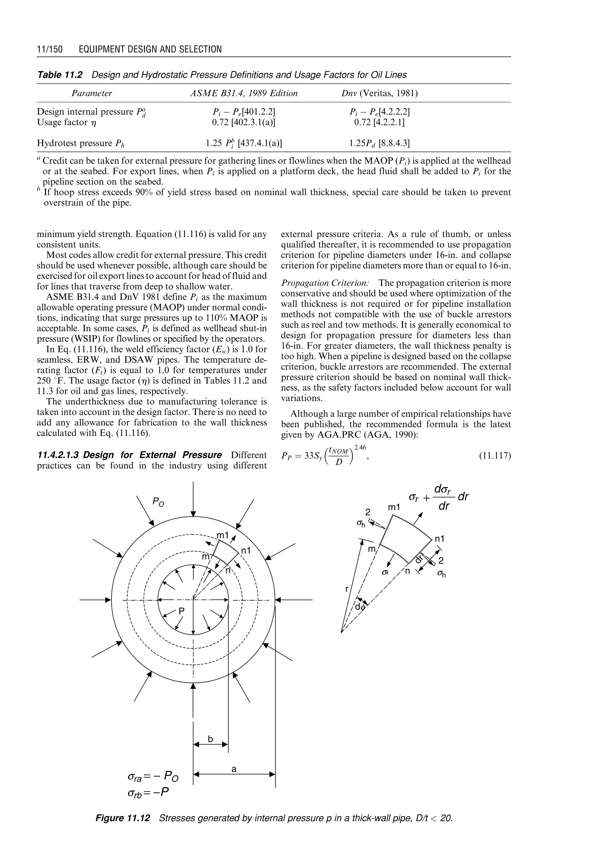minimum yield strength. Equation (11.116) is valid for any
consistent units.
Most codes allow credit for external pressure. This credit
should be used whenever possible, although care should be
exercised for oil export lines to account for head of fluid and
for lines that traverse from deep to shallow water.
ASME B31.4 and DnV 1981 define Pi as the maximum
allowable operating pressure (MAOP) under normal condi-
tions, indicating that surge pressures up to 110% MAOP is
acceptable. In some cases, Pi is defined as wellhead shut-in
pressure (WSIP) for flowlines or specified by the operators.
In Eq. (11.116), the weld efficiency factor (Ew) is 1.0 for
seamless, ERW, and DSAW pipes. The temperature de-
rating factor (Ft) is equal to 1.0 for temperatures under
250 8F. The usage factor (h) is defined in Tables 11.2 and
11.3 for oil and gas lines, respectively.
The underthickness due to manufacturing tolerance is
taken into account in the design factor. There is no need to
add any allowance for fabrication to the wall thickness
calculated with Eq. (11.116).
11.4.2.1.3 Design for External Pressure Different
practices can be found in the industry using different
external pressure criteria. As a rule of thumb, or unless
qualified thereafter, it is recommended to use propagation
criterion for pipeline diameters under 16-in. and collapse
criterion for pipeline diameters more than or equal to 16-in.
Propagation Criterion: The propagation criterion is more
conservative and should be used where optimization of the
wall thickness is not required or for pipeline installation
methods not compatible with the use of buckle arrestors
such as reel and tow methods. It is generally economical to
design for propagation pressure for diameters less than
16-in. For greater diameters, the wall thickness penalty is
too high. When a pipeline is designed based on the collapse
criterion, buckle arrestors are recommended. The external
pressure criterion should be based on nominal wall thick-
ness, as the safety factors included below account for wall
variations.
Although a large number of empirical relationships have
been published, the recommended formula is the latest
given by AGA.PRC (AGA, 1990):
PP ¼ 33Sy
tNOM
D
 2:46
, (11:117)
m1
n1
2
m
r
n
dr
dr
dr
dsr
+
sh
sh
2
sr
df
b
a
srb = −P
sra = − PO
P
m1
m
n1
n
PO
sr
Figure 11.12 Stresses generated by internal pressure p in a thick-wall pipe, D/t  20.
Table 11.2 Design and Hydrostatic Pressure Definitions and Usage Factors for Oil Lines
Parameter ASME B31.4, 1989 Edition Dnv (Veritas, 1981)
Design internal pressure Pa
d Pi À Pe[401:2:2] Pi À Pe[4.2.2.2]
Usage factor h 0.72 [402.3.1(a)] 0.72 [4.2.2.1]
Hydrotest pressure Ph 1:25 Pb
i [437.4.1(a)] 1:25Pd [8.8.4.3]
a
Credit can be taken for external pressure for gathering lines or flowlines when the MAOP (Pi) is applied at the wellhead
or at the seabed. For export lines, when Pi is applied on a platform deck, the head fluid shall be added to Pi for the
pipeline section on the seabed.
b
If hoop stress exceeds 90% of yield stress based on nominal wall thickness, special care should be taken to prevent
overstrain of the pipe.
Guo, Boyun / Computer Assited Petroleum Production Engg 0750682701_chap11 Final Proof page 150 3.1.2007 8:54pm Compositor Name: SJoearun
11/150 EQUIPMENT DESIGN AND SELECTION
 