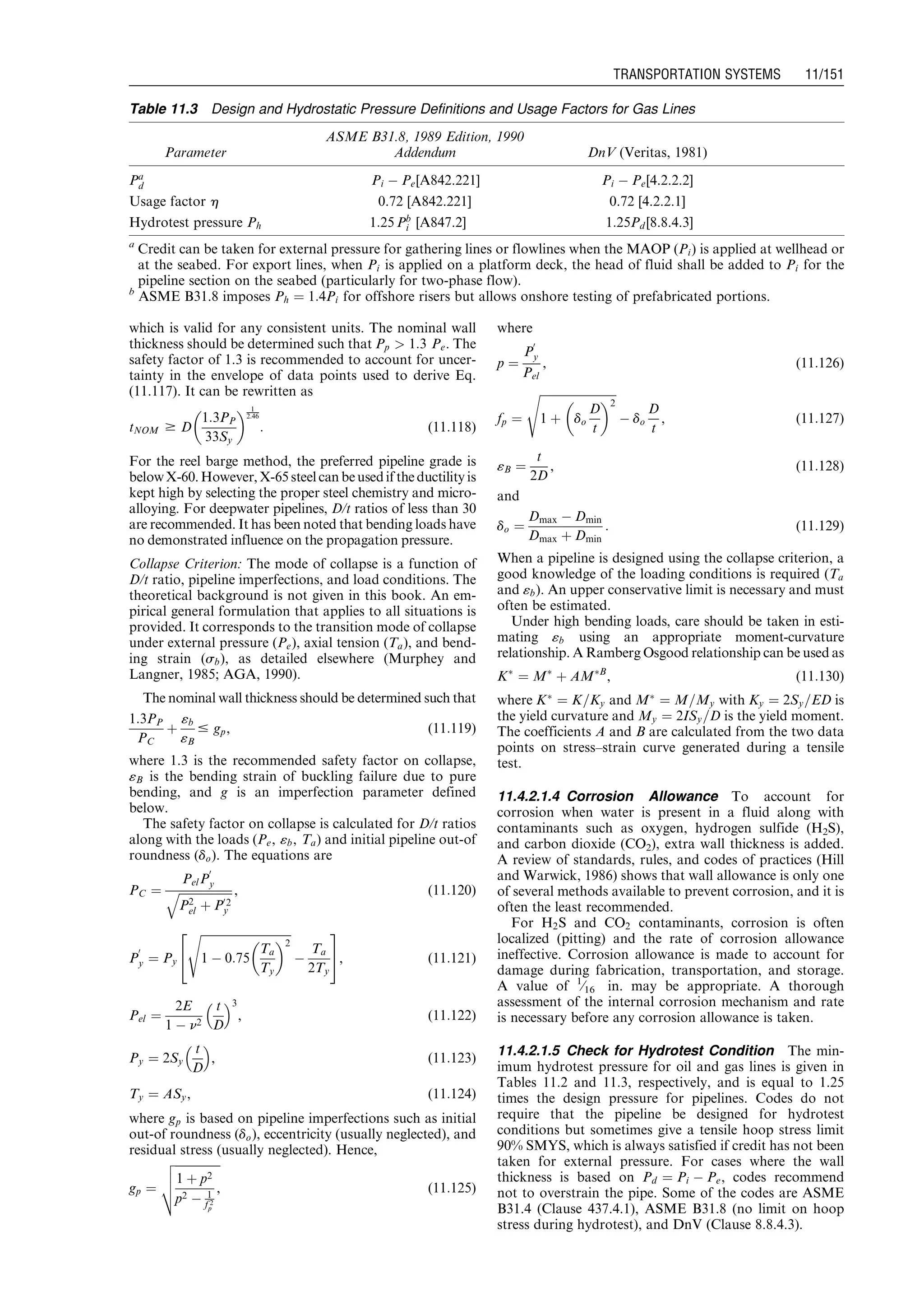 which is valid for any consistent units. The nominal wall
thickness should be determined such that Pp  1:3 Pe. The
safety factor of 1.3 is recommended to account for uncer-
tainty in the envelope of data points used to derive Eq.
(11.117). It can be rewritten as
tNOM $ D
1:3PP
33Sy
  1
2:46
: (11:118)
For the reel barge method, the preferred pipeline grade is
belowX-60.However, X-65 steel can beusedif the ductility is
kept high by selecting the proper steel chemistry and micro-
alloying. For deepwater pipelines, D/t ratios of less than 30
are recommended. It has been noted that bending loads have
no demonstrated influence on the propagation pressure.
Collapse Criterion: The mode of collapse is a function of
D/t ratio, pipeline imperfections, and load conditions. The
theoretical background is not given in this book. An em-
pirical general formulation that applies to all situations is
provided. It corresponds to the transition mode of collapse
under external pressure (Pe), axial tension (Ta), and bend-
ing strain (sb), as detailed elsewhere (Murphey and
Langner, 1985; AGA, 1990).
The nominal wall thickness should be determined such that
1:3PP
PC
þ
«b
«B
# gp, (11:119)
where 1.3 is the recommended safety factor on collapse,
«B is the bending strain of buckling failure due to pure
bending, and g is an imperfection parameter defined
below.
The safety factor on collapse is calculated for D/t ratios
along with the loads (Pe, «b, Ta) and initial pipeline out-of
roundness (do). The equations are
PC ¼
PelP
0
y
ﬃﬃﬃﬃﬃﬃﬃﬃﬃﬃﬃﬃﬃﬃﬃﬃﬃﬃﬃ
P2
el þ P02
y
q , (11:120)
P
0
y ¼ Py
ﬃﬃﬃﬃﬃﬃﬃﬃﬃﬃﬃﬃﬃﬃﬃﬃﬃﬃﬃﬃﬃﬃﬃﬃﬃﬃﬃﬃﬃﬃﬃ
1 À 0:75
Ta
Ty
 2
s
À
Ta
2Ty
2
4
3
5, (11:121)
Pel ¼
2E
1 À n2
t
D
 3
, (11:122)
Py ¼ 2Sy
t
D
 
, (11:123)
Ty ¼ ASy, (11:124)
where gp is based on pipeline imperfections such as initial
out-of roundness (do), eccentricity (usually neglected), and
residual stress (usually neglected). Hence,
gp ¼
ﬃﬃﬃﬃﬃﬃﬃﬃﬃﬃﬃﬃﬃﬃﬃﬃ
1 þ p2
p2 À 1
f 2
p
,
v
u
u
t (11:125)
where
p ¼
P
0
y
Pel
, (11:126)
fp ¼
ﬃﬃﬃﬃﬃﬃﬃﬃﬃﬃﬃﬃﬃﬃﬃﬃﬃﬃﬃﬃﬃﬃﬃﬃﬃﬃﬃ
1 þ do
D
t
 2
s
À do
D
t
, (11:127)
«B ¼
t
2D
, (11:128)
and
do ¼
Dmax À Dmin
Dmax þ Dmin
: (11:129)
When a pipeline is designed using the collapse criterion, a
good knowledge of the loading conditions is required (Ta
and «b). An upper conservative limit is necessary and must
often be estimated.
Under high bending loads, care should be taken in esti-
mating «b using an appropriate moment-curvature
relationship. A Ramberg Osgood relationship can be used as
KÃ
¼ MÃ
þ AMÃB
, (11:130)
where KÃ
¼ K=Ky and MÃ
¼ M=My with Ky ¼ 2Sy=ED is
the yield curvature and My ¼ 2ISy=D is the yield moment.
The coefficients A and B are calculated from the two data
points on stress–strain curve generated during a tensile
test.
11.4.2.1.4 Corrosion Allowance To account for
corrosion when water is present in a fluid along with
contaminants such as oxygen, hydrogen sulfide (H2S),
and carbon dioxide (CO2), extra wall thickness is added.
A review of standards, rules, and codes of practices (Hill
and Warwick, 1986) shows that wall allowance is only one
of several methods available to prevent corrosion, and it is
often the least recommended.
For H2S and CO2 contaminants, corrosion is often
localized (pitting) and the rate of corrosion allowance
ineffective. Corrosion allowance is made to account for
damage during fabrication, transportation, and storage.
A value of 1
⁄16 in. may be appropriate. A thorough
assessment of the internal corrosion mechanism and rate
is necessary before any corrosion allowance is taken.
11.4.2.1.5 Check for Hydrotest Condition The min-
imum hydrotest pressure for oil and gas lines is given in
Tables 11.2 and 11.3, respectively, and is equal to 1.25
times the design pressure for pipelines. Codes do not
require that the pipeline be designed for hydrotest
conditions but sometimes give a tensile hoop stress limit
90% SMYS, which is always satisfied if credit has not been
taken for external pressure. For cases where the wall
thickness is based on Pd ¼ Pi À Pe, codes recommend
not to overstrain the pipe. Some of the codes are ASME
B31.4 (Clause 437.4.1), ASME B31.8 (no limit on hoop
stress during hydrotest), and DnV (Clause 8.8.4.3).
Table 11.3 Design and Hydrostatic Pressure Definitions and Usage Factors for Gas Lines
Parameter
ASME B31.8, 1989 Edition, 1990
Addendum DnV (Veritas, 1981)
Pa
d Pi À Pe[A842.221] Pi À Pe[4.2.2.2]
Usage factor h 0.72 [A842.221] 0.72 [4.2.2.1]
Hydrotest pressure Ph 1:25 Pb
i [A847.2] 1:25Pd [8.8.4.3]
a
Credit can be taken for external pressure for gathering lines or flowlines when the MAOP (Pi) is applied at wellhead or
at the seabed. For export lines, when Pi is applied on a platform deck, the head of fluid shall be added to Pi for the
pipeline section on the seabed (particularly for two-phase flow).
b
ASME B31.8 imposes Ph ¼ 1:4Pi for offshore risers but allows onshore testing of prefabricated portions.
Guo, Boyun / Computer Assited Petroleum Production Engg 0750682701_chap11 Final Proof page 151 3.1.2007 8:54pm Compositor Name: SJoearun
TRANSPORTATION SYSTEMS 11/151
 