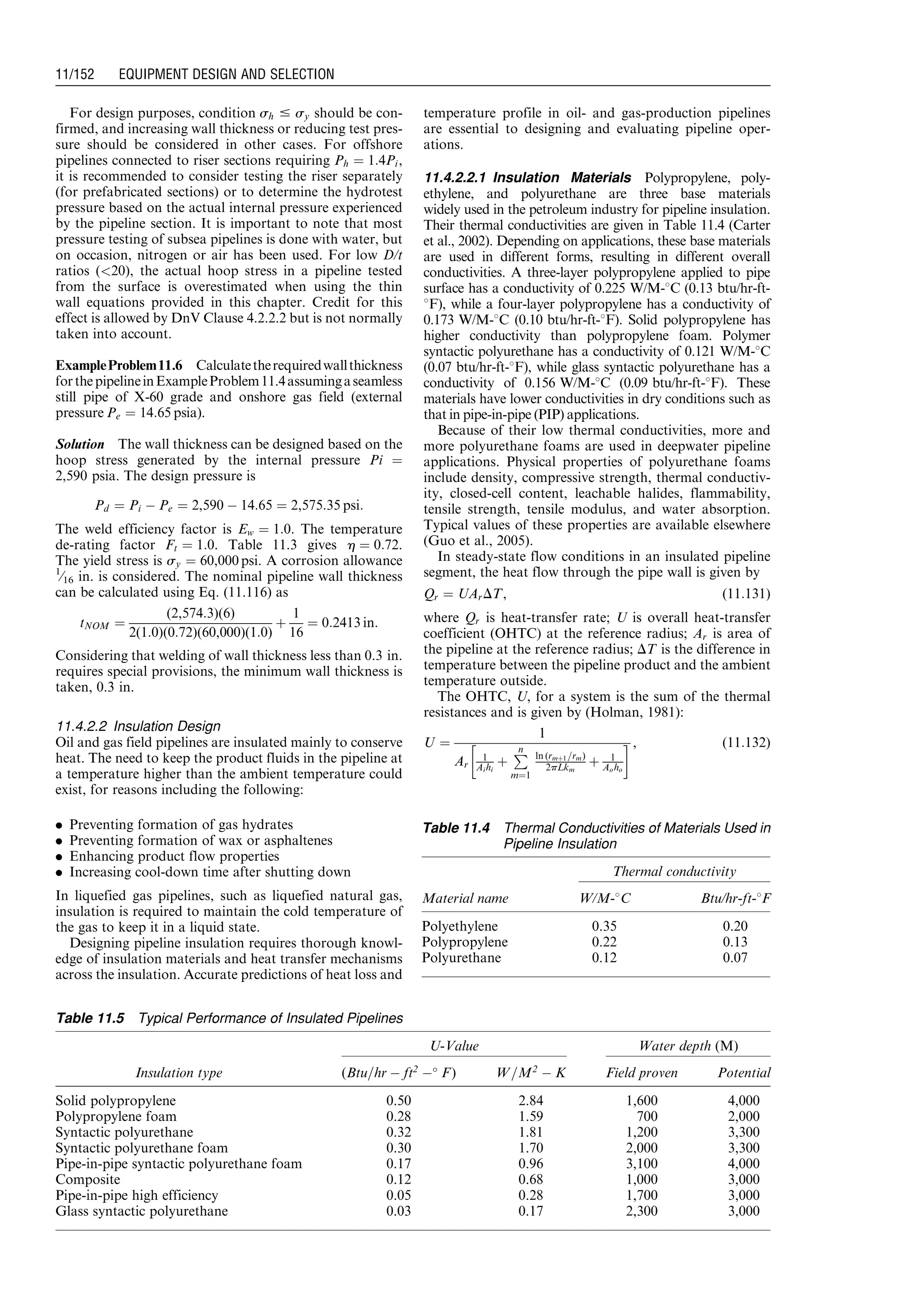 For design purposes, condition sh # sy should be con-
firmed, and increasing wall thickness or reducing test pres-
sure should be considered in other cases. For offshore
pipelines connected to riser sections requiring Ph ¼ 1:4Pi,
it is recommended to consider testing the riser separately
(for prefabricated sections) or to determine the hydrotest
pressure based on the actual internal pressure experienced
by the pipeline section. It is important to note that most
pressure testing of subsea pipelines is done with water, but
on occasion, nitrogen or air has been used. For low D/t
ratios (20), the actual hoop stress in a pipeline tested
from the surface is overestimated when using the thin
wall equations provided in this chapter. Credit for this
effect is allowed by DnV Clause 4.2.2.2 but is not normally
taken into account.
ExampleProblem11.6 Calculatetherequiredwallthickness
forthepipelineinExampleProblem11.4assumingaseamless
still pipe of X-60 grade and onshore gas field (external
pressure Pe ¼ 14:65 psia).
Solution The wall thickness can be designed based on the
hoop stress generated by the internal pressure Pi ¼
2,590 psia. The design pressure is
Pd ¼ Pi À Pe ¼ 2,590 À 14:65 ¼ 2,575:35 psi:
The weld efficiency factor is Ew ¼ 1:0. The temperature
de-rating factor Ft ¼ 1:0. Table 11.3 gives h ¼ 0:72.
The yield stress is sy ¼ 60,000 psi. A corrosion allowance
1
⁄16 in. is considered. The nominal pipeline wall thickness
can be calculated using Eq. (11.116) as
tNOM ¼
(2,574:3)(6)
2(1:0)(0:72)(60,000)(1:0)
þ
1
16
¼ 0:2413 in:
Considering that welding of wall thickness less than 0.3 in.
requires special provisions, the minimum wall thickness is
taken, 0.3 in.
11.4.2.2 Insulation Design
Oil and gas field pipelines are insulated mainly to conserve
heat. The need to keep the product fluids in the pipeline at
a temperature higher than the ambient temperature could
exist, for reasons including the following:
. Preventing formation of gas hydrates
. Preventing formation of wax or asphaltenes
. Enhancing product flow properties
. Increasing cool-down time after shutting down
In liquefied gas pipelines, such as liquefied natural gas,
insulation is required to maintain the cold temperature of
the gas to keep it in a liquid state.
Designing pipeline insulation requires thorough knowl-
edge of insulation materials and heat transfer mechanisms
across the insulation. Accurate predictions of heat loss and
temperature profile in oil- and gas-production pipelines
are essential to designing and evaluating pipeline oper-
ations.
11.4.2.2.1 Insulation Materials Polypropylene, poly-
ethylene, and polyurethane are three base materials
widely used in the petroleum industry for pipeline insulation.
Their thermal conductivities are given in Table 11.4 (Carter
et al., 2002). Depending on applications, these base materials
are used in different forms, resulting in different overall
conductivities. A three-layer polypropylene applied to pipe
surface has a conductivity of 0.225 W/M-8C (0.13 btu/hr-ft-
8F), while a four-layer polypropylene has a conductivity of
0.173 W/M-8C (0.10 btu/hr-ft-8F). Solid polypropylene has
higher conductivity than polypropylene foam. Polymer
syntactic polyurethane has a conductivity of 0.121 W/M-8C
(0.07 btu/hr-ft-8F), while glass syntactic polyurethane has a
conductivity of 0.156 W/M-8C (0.09 btu/hr-ft-8F). These
materials have lower conductivities in dry conditions such as
that in pipe-in-pipe (PIP) applications.
Because of their low thermal conductivities, more and
more polyurethane foams are used in deepwater pipeline
applications. Physical properties of polyurethane foams
include density, compressive strength, thermal conductiv-
ity, closed-cell content, leachable halides, flammability,
tensile strength, tensile modulus, and water absorption.
Typical values of these properties are available elsewhere
(Guo et al., 2005).
In steady-state flow conditions in an insulated pipeline
segment, the heat flow through the pipe wall is given by
Qr ¼ UArDT, (11:131)
where Qr is heat-transfer rate; U is overall heat-transfer
coefficient (OHTC) at the reference radius; Ar is area of
the pipeline at the reference radius; DT is the difference in
temperature between the pipeline product and the ambient
temperature outside.
The OHTC, U, for a system is the sum of the thermal
resistances and is given by (Holman, 1981):
U ¼
1
Ar
1
Aihi
þ
Pn
m¼1
ln (rmþ1=rm)
2pLkm
þ 1
Aoho
! , (11:132)
Table 11.4 Thermal Conductivities of Materials Used in
Pipeline Insulation
Thermal conductivity
Material name W/M-8C Btu/hr-ft-8F
Polyethylene 0.35 0.20
Polypropylene 0.22 0.13
Polyurethane 0.12 0.07
Table 11.5 Typical Performance of Insulated Pipelines
U-Value Water depth (M)
Insulation type (Btu=hr À ft2
À
F) W=M2
À K Field proven Potential
Solid polypropylene 0.50 2.84 1,600 4,000
Polypropylene foam 0.28 1.59 700 2,000
Syntactic polyurethane 0.32 1.81 1,200 3,300
Syntactic polyurethane foam 0.30 1.70 2,000 3,300
Pipe-in-pipe syntactic polyurethane foam 0.17 0.96 3,100 4,000
Composite 0.12 0.68 1,000 3,000
Pipe-in-pipe high efficiency 0.05 0.28 1,700 3,000
Glass syntactic polyurethane 0.03 0.17 2,300 3,000
Guo, Boyun / Computer Assited Petroleum Production Engg 0750682701_chap11 Final Proof page 152 3.1.2007 8:54pm Compositor Name: SJoearun
11/152 EQUIPMENT DESIGN AND SELECTION
 